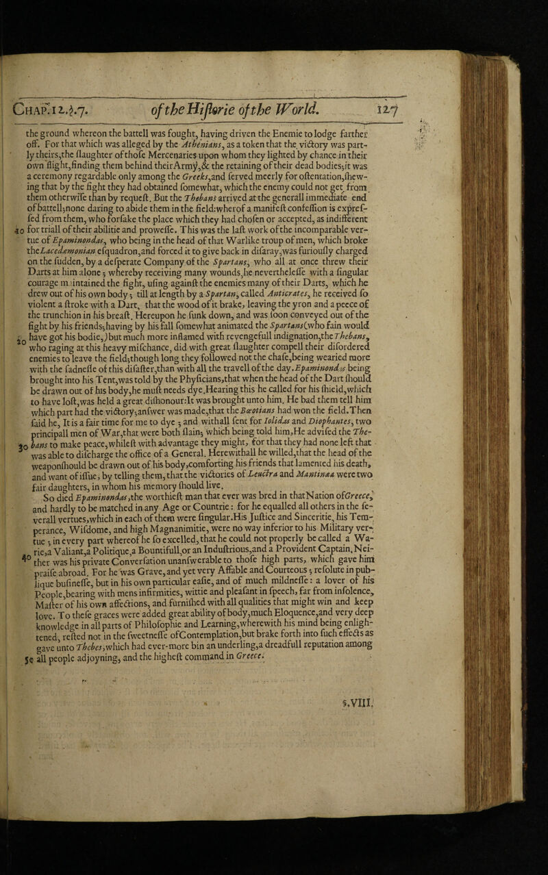 r i -.- —--- 1 ■ • .-i—— -■ ^ Chap” 12.2.7. oftbeffijlsrie of the World. 32.7 the ground whereon the battell was fought, having driven the Enemie to lodge farther off. For that which was alleged by the Athenians, as a token that the vidory was part¬ ly theirs,the daughter of thofe Mercenaries upon whom they lighted by chance in their own flight,finding them behind theirArmy,& the retaining of their dead bodies-,it was a ceremony regardable only among the Greeks,and ferved mecrly for oftentation,(hew¬ ing that by the fight they had obtained fomewhat, which the enemy could not get from them otherwife than by requeft. But the 7hebans arrived at the generall immediate end of battell^none daring to abide them in the ficld:wherof a manifeft confeffion is expref- fed from them, who forfake the place which they had chofen or accepted, as indifferent .10 for triall of their abilitie and proweffe. This was the laft work of the incomparable ver- tue of Epaminondas, who being in the head of that Warlike troup of men, which broke thzLaced&monian efquadron,and forced it to give back in difaray,was furioufly charged on the fudden, by a defperate Company of the Spartans, who all at once threw their Darts at him alone 5 whereby receiving many wounds, he neverthelefle with a fingular courage maintained the fight, ufing againftthc enemies many of their Darts, which he drew out of his own body 5 till at length by a Spartan, called Anticrates, he received fo violent a ftroke with a Dart, that the wood of it brake, leaving the yron and a peece of the trunchion in his breaft. Hereupon he funk down, and was foon conveyed out of the fight by his friends^having by his fall fomewhat animated the SpartansQwho fain would have got his bodie,)but much more inflamed with revengeful! indignation,the Thebans^ 0 who raging at this heavy mifchance, did with great daughter compell their difordered enemies to leave the field^though long they followed not the chafe,being wearied more with the fadnefie of this difafter,than with all the travell of the day .Epaminondv being brought into his Tent, was told by the Phyficians,that when the head of the Dart fliould be drawn out of his body,he muft needs dye.Hearing this he called for his fhield,which to have loft,was held a great difhonourrlt was brought unto him. He bad them tell him which part had the victoryanfwer was made,that the Boeotians had won the field.Then faid he, It is a fair time for me to dye 5 and withall fenc for lolidas and Diophantes, two principall men of War,that were both {lain-, which being told him,He advifed the The- *0 bans to make peace, while ft with advantage they might, for that they had none left that 3 was able to difeharge the office of a General. Herewithall he willed,that the head of the weaponfhould be drawn out of his body comforting his friends that lamented his death, and want of iffue, by telling them, that the vidories of Leucira and Mantinaa were two fair daughters, in whom his memory fhould live. So died Epaminondas,the worthieft man that ever was bred in thatNation ofGreece^ and hardly to be matched in any Age or Countrie: for he equalled all others in the fe- verall vertues,which in each of them were fingular .His Juftice and Sinceritie, his Tem- perance, Wifdomc, and high Magnanimitie, were no way inferior to his Military ver* tue -, in every part whereof he fo excelled, that he could not properly be called a Wa¬ ne,;!, Valiant,a Politique,a Bountifull,or an Induftrious,and a Provident Captain.Nei- 4° thcr was his private Convention unanfwerable to thofe high parts, which gave him praife abroad. For he was Grave, and yet very Affable and Courteous refolute in pub- lique bufineffe, but in his own particular eafie, and of much mildneffe: a lover of his People,bearing with mens infirmities, wittie and pleafant in fpeech, far from infolence. Matter of his own affedions, and furniffied with all qualities that might win and keep love. To thefe graces were added great ability of body,much Eloquence,and very deep knowledge in all parts of Philofophie and Learning,wherewith his mind being enligh¬ tened refted not in the fweetneffe ofContemplation,but brake forth into fuch effeds as gave unto Thebes,which had ever-more bin an underling,a dreadfull reputation among 5© all people adjoyningj and the higheft command in Greece. « t*' W ' . .. - . - r - - s.VIII.