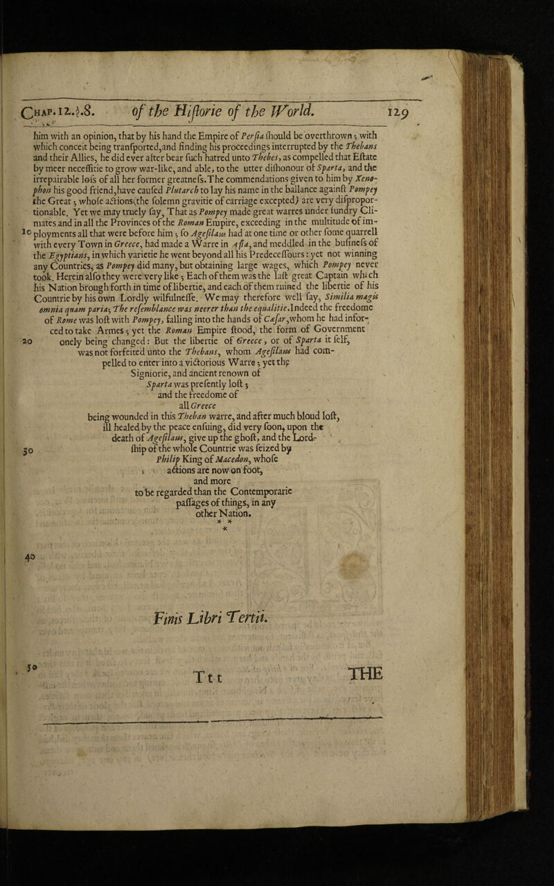 Chap, i 2..1.8. of the Hijlorie of the World. _* ' -------L------- 129 him with an opinion, that by his hand the Empire of Per ft a ihould be overthrown *, with which conceit being tranfported,and finding his proceedings interrupted by the Thebans and their Allies, he did ever alter bear fuch hatred unto Thebes, as compelled that Eftatc by meer necefiitie to grow war-like, and able, to the utter dilhonour of Sparta, and the unrepairable lofs of all her former greatnefs.The commendations given to him by Xeno¬ phon his good friend,have caufed Plutarch to lay his name in the ballance againft Pompey the Great •, whole aftions(the folemn gravitie of carriage exceptedj are very difpropor- tionable. Yet we may truely fay5 That as Pompey made great warres under lundry Cli¬ mates and in all the Provinces of the Roman Empire, exceeding in the multitude of im- 10 ployments all that were before him 5 fo Agefilam had at one time or other fome quarrell with every Town in Greece, had made a Warre in a fia^ and meddled in the bufinefs of the Egyptians, in which varictie he went beyond all his PredecelTours: yet not winning any Countries, as Pompey did many, but obtaining large wages, which Pompey never took. Herein alfo they were very like *, Each of them was the laft great Captain which his Nation bfough forth in time of libertie, and each of them ruined the libertie of his Countrie by his own Lordly wilfulnefle. We may therefore well fay, Similiamagk omnia qnam paria•, The refemblance was neerer than the equalitiesIndeed the freedome of Rome was loft with Pompey, falling into the hands of Cafar,whom he had infor- cedto take Armes^yet the Roman Empire flood, the form of Government onely being changed: But the libertie of Greece, or of Sparta it felf, was not forfeited unto the Thebans, whom Ageftlaus had com¬ pelled to enter into a vidforious Warre yet thp Sigmorie, and ancient renown of Sparta was prefently loft; and the freedome of all Greece being wounded in this Theban warre, and after much bloud loft, ill healed by the peace enfuing, did very foon, upon the death of Agefilaus, give up the ghoft, and the LorcL ' y fhip of the whole Countrie was feized by Philip King of Macedon, whofe 1 anions arc now on foot, and more to be regarded than the Contemporaric paflages of things, in any other Nation. 20 So 40 Finis Libri Terti 't. so Ttt