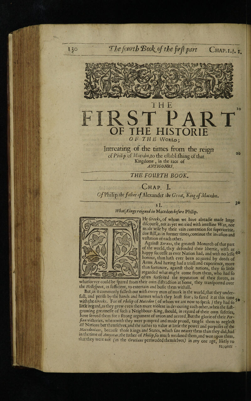 The fmrth Bcoliof the f<rjlpart Chap.i.?. 1# first“part OF THE HISTORIE OF THE World; Intreating of the times from the reign of Philip of Macedon,to the effabli filing of that Kingdome , in the race of ANTIGONUS. io THE FOURTH BOOK. Chap. I. Of Philip the father of Alexander the Great3 King ofMacedon. §1. 3© What {Kings reigned in Macedon before Philip. He Greeks, of whom we have alreadie made large dilcourfe,not as yet wearied with inteftine War, nor made wife by their vain contention for fuperioritie, doe ftill,as in former times,continue the invafion and vaftation of each other. Againft Xerxes, the greateft Monarch of that part of the world, they defended their libertie, with as happy fuccefte as ever Nation had, and with no leffe 4° honour, than hath ever been acquired by deeds of Arms. And having had a triall and experience, more than fortunate, againft thofe nations, they fo little regarded what might come from them, who had fo often forfeited the reputation of their forces, as whatfoever could be (pared from their own diftra&ion athome, they tranfported over the He lie font, as fuflicient, to entertain and bufte them withall. But3as it commonly falleth out with every man of mark in the world,that they under¬ fall, and perifh by the hands and harmes which they leaft fear ^ fo fared it at this time with the Greeks. For of Philip of Macedon (of whom we are now to fpeak ) they had fo little regard,as they grew even then more violent in devouring each other,when the faft- >, growing greatnefte of fuch a Neighbour-King, fhould, in regard of their own fafeties, have ferved them for a ftrong argument of union and accord .But the glorie of their Per- fan vi&ories, wherewith they werepampred and made proud, taught them to ne°le& all Nations but themfelves,and the rather to value at little the power and purpofes of the Macedonians, becaufe thofe Kings and States, which fate nearer them than they did,had in the time of Amyntas, the father of Philip fo much weakned them,and won upon them, that they were not fas the Grecians perlwadedthemfelves) in any one age, likelyro recover >