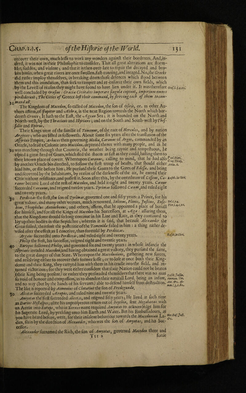 recover their own, muchlefie to work any wonders againft their borderers. And,in¬ deed, it was not in their Philofophie to confider, That all great alterations are ftorm- like, hidden, and violent 3 and that it isthen over-late to repair the decayed and bro¬ ken banks,when great rivers are once fwollen,faft-running,and imaged.No,the Greeks did rather imploy themfelves, in breaking down thofe defences which flood between them and this inundation, than feek to rampire and re-enforce their own fields, which by the Levell of teafonthey might have found to have lien under it. It was therefore orof.l.u.n; well concluded by Or of us : Gracia Civitates imp cr are fngula cupiuut, imp erturn omnes ferdiderunt 3 The Cities of Greece lof their command, bj f riving each of them to com- iQinand all. The Kingdom of Macedon, fo called of Macedon^ the fon of Ofir is, or, as other Au¬ thors affirm,of fupiter and v£thra., is the next Region towards the North which bor- dereth Greece 3 It hath to the Eaft, the nxEgean Sea 3 it is bounded on the North and North-weft, by the 7hracians and Illyrians 3 and on the South and South-weft byThef Jalie and Epirus. Their Kings were of the familie of Tementis, oftherace of Hercules^ and by nation Argives 3 who are lifted asfolloweth. About fome fix years after the tranflauon ofthe Ajfyrian Empire, Arbaces then governing Media, Car anus of Argos, commanded by ^n Oracle, to lead a Colonie into Macedon-, departed thence with many people, and as he 20 was marching through that Countrie, the weather being raynie and tempeftuous, he cfpied a great herd of Goats,which fled the ftorm as faft as they could}hafting them to their known place of covert. Whereupon Car anus, calling to mind, that he had_alfo ^ Jg , by another Oracle bin directed, to follow the firft troup of beafts, that fhould either Anno. 6. lead him, or flie before him 3 He purfued thefe Goats to the Gates of Edejfa, and being undifeovered by the Inhabitants, by reafon of the darknefle ofthe air, he entred their Citie without refiftance,and poffeft it.Soon after this, bythe overthrow of cijjeus, Ca- Eujtb.hchto2 ranus became Lord of the reft of Macedon, and held height and twenty years. Cxnus fucceeded ( aranus, and reigned twelve years. 7'yrimas followed Coem3^,and ruled eight and twenty years.  *0 Perdiccas the firft,the fon of Eyrimas,governed one and fifty years: a Prince, for his great valour, and many other vertues, much renowned. Solinrn, Plinie, Jufine, Eufe- soi.c.14: biusgEheophilus Antiochenus, and others, affirm, that he appointed a place of buriall for himfelf, and for all the Kings of Macedon his Succeffors, at <A£ga: aftiiring them, that the Kingdome fhould fo long continue in his Line and Race, as they continued to lay up their bodies in that Sepulchre 3 wherein it is faid, that becaufe Alexander the Great failed, therefore the pofteritie of the Eemenida failed in him : a thing rather de- vifed after the effect,as I conceive, than foretold by Perdiccas. Argaits fucceeded unto Per dice as, and ruled eight and twenty years. Eufebjn cho, Philif the firft, his fucceftbiyreigned eight and twentie years. 40 Ettropus followed Philips andgoverhed fix dnd twenty years: inwhofe infancie the Illyrians invaded Macedon,and having obtained a great victory, they purfued the fame, to the great danger of that State. Whereupon the Macedonians, gathering new forces, and refolving either to recover their former Ioffe ; or to lofe at once both their King- dome and their King, they carryed him with them in his cradle into the field, and re¬ turned victorious 3 for they were either confident that their Nation could not be beaten (their King being prefentj or rather they perfwaded themfelves that there was no man yugin^ fo void of honour and compaflion, as to abandon their naturall Lord, being an infant, Ammian. The. and no way (but by the hands of his fervants) able to defend himfelf from deftr,uCtion. The like is reported by Aimonius of Clotarius the fon of Fredegunda, 50 Alcet.is fucceeded zAEroptis, and ruled nine and twentie years. Amyntas the firft fucceeded Alcetas, and reigned fifty years 3 He lived at fuch time as Darius Hyflajpes, after his unprofperous return out of Scythia, fent Megabazus with an Arniie into Europe, who in Xerxes name required Amyntas to acknowledge him for his Supreme Lord, by yeelding unto him Earth and Water. But his Embaftadours, as you have heard before, were, for their infolent behaviour towards the Macedonian La^ ■ dies, flain by the direction of Alexander, who was the fon of Amyntas, and his Suc- Alexander furnamed the Rich, the fon of Amyntas, governed Macedon three and Ttt % fome