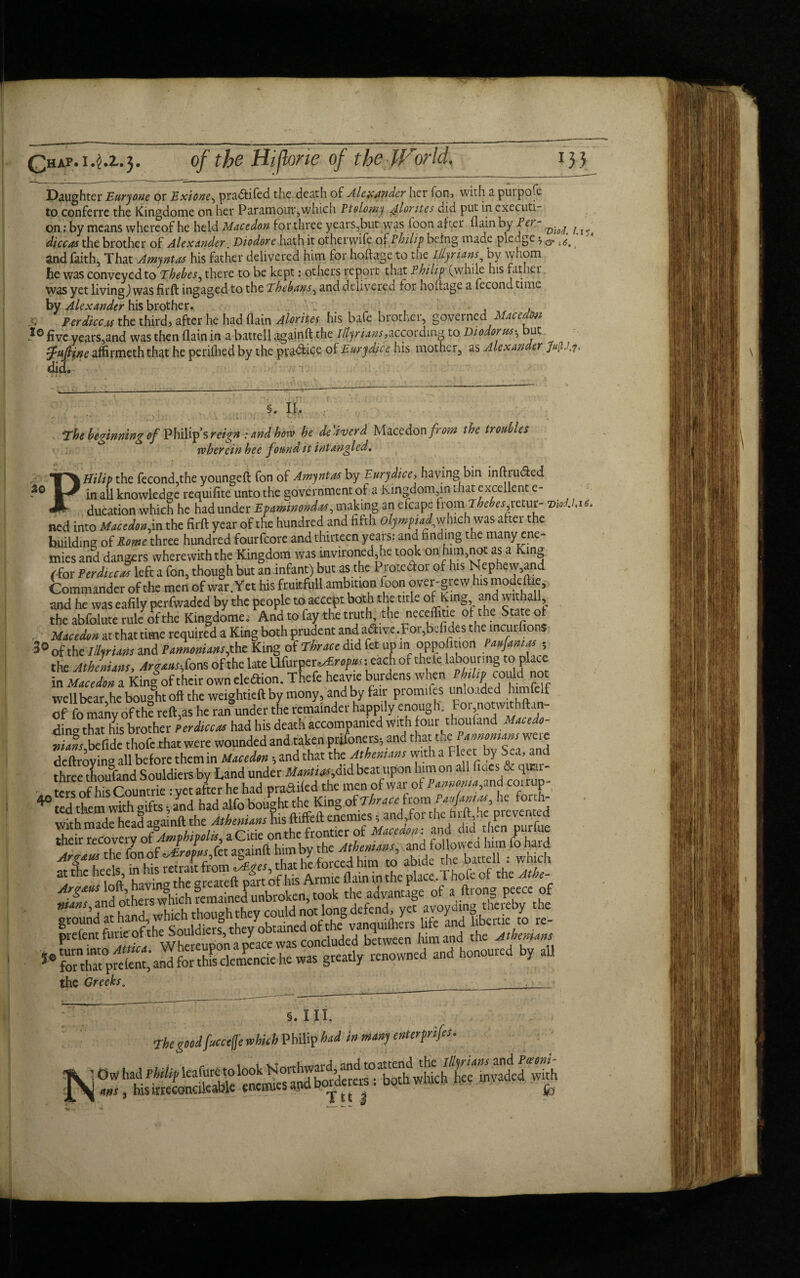 Daughter Euryone or Exione, pra&ifed the death of Alexander her fon, with a purpofe to conferre the Kingdome on her Paramour,which Ptolemy u4lorttes did put in executi¬ on; by means whereof he held Macedon for three years,but was loon after flain by Pet - ^ ^ diccas the brother of Alexander Diodore hath it otherwife q[ Philip being made ple dge 3 & ^ and faith, That Amyntas his father delivered him for hoftage to the Illyrians by whom he was conveyed to Thebes, there to be kept: others report that Philip (while his father was yet living,) was firft ingaged to the Thebans, and delivered for hoftage a fecondtime by Alexander his brother. , Per diccas the third? after he had (lain Alorites his bafe brother, governed Macedon 10 five years,and was then (lain in a battell againft the Illyrians,according to Diodorush but fuftine affirmeth that he periftied by the py*aice of Eurydice his mother, as Alexander Mdi> did. 20 §. If. , The beginning of Philip’s reign : and hove he deliver d Micedonfrom the troubles wherein hee f ound it intangled. PHilip the fecond,the youngeft fon of Amyntas by Eurydice, having bin inftrudted in all knowledge requifite unto the government of a Kingdom,in that excellent e- ducation which he had under Epaminondtts, making an cfcape ftom The er,reLur- mol. ned into Macedonia the firft year of the hundred and fifth olympiad,which was after the building of Rome three hundred fourfeore and thirteen years: and finding the many ene¬ mies and dangers wherewith the Kingdom was invironedjie took on him,not as a King /for Perdiccas left a fon, though but an infant) but as the Protedor of his Nepnew,and Commander of the men of war. Yet his fruitfull ambition foon over-grew his modeftie, and he was eafily perfwaded by the people to accept both the title of King and withall, the abfolute rule of the Kingdome. And to fay the truth, the neceifitie of the State of . Macedon at that time required a King both prudent and adive .For,befides tne incut fions 30 of thc nilrUns ana Pannoniansjhz King of Thrace did fet up in opposition Panamas ; the Athenians, ArgausJons of the late Ufurpcr^w^s each of theie labouring to place in Macedon a King of their own eledion. Thefe heavie burdens when well bear,he bought oft the weightieft by mony, and by fair piomiies umoaded f of fo many of th? reft,as he ran under the remainder happily enough. For notwuhftan- dina that his brother Perdiccas had his death accompanied with four thouland Macedo- tafs,befide thofe that were wounded and taken prifoners, and deftroving all before them in Macedon •, and that the Athenians with a 1 leet by Sea, and three thoufand Souldiers by Land under UanfwM beat upon him on all fiacs & qirai- . ters ofhis Countrie : yet after he had praftifed the men of war of Pannoma, and coi rup- 40 ccrs 11 5 V, .c * , i , 1 r rhe Kinu c&Thrace from PauUnias, he forth- at the heels, in place.Thofe of the Atbe- ^^Tand^thers vvhich remained unbroken, took the advantage of a ftrong peece of prefent furie of the Souldiers, tn y , j 1 kptween him and the Athenians the Greeks. , Ul4t 5. III. J* 1 ji A# The goodfucctfje which Philiph*d i»»») enterfrip5- 10whadmifleafuretolook‘boAwhkh^S^ed with e m,, his irreeonoleable enemies apd bopcreis. Dota nw . fo