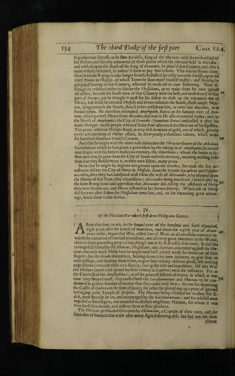 i 34 The third Tookeof the firflpm Chap. 1.^.4, To profperous fuccefte.as he flew Bardillis, King of the Illyrians, with feven thoufand of his Nation,and thereby recovered all thofe places which the Illyrians held in Maccdon : and withal^upon the death of the King of pannoma, he pierc’d that Country,and after a main vidlory obtained, he enforc’d them to pay him tribute. This was no fooner done than ('without flaying to take longer breath)he Jidfted fpeedily towards Lariffa,upon the river Pencils inThefaly, of which Town he foon made himfelf matter 3 and thereby he got good footing in that Country, whereof he made ufe in time following. Now al¬ though he refolved either to fubdue the Thejjalians, or to make tlieril his own agairift all others, becaufe the horfe-men of that Country were the bett,and moft feared in that I>0. part of Europe •, yet he thought it moft for his fafety to clofe up the entrances out of Thrace, left while he invaded Tbcfjaly and Greece towards the South, phofe ample Nati¬ ons, lying towards the North, fhould either withdraw him, Or over-run Macedon, as in former times. He therefore attempted Amphipolts, featedonthc famous river of Stri- won, which parteth Thrace from Macedon,and won it.He alfo recovered Pydna and (to the North of Amphipolts) the City of Crentdes (fometime Datus) and,called it after his name Philippi: to the people whereof Saint Paul afterward dirc&ed one of his Epiftles. This place, wherein Philippi ftood, is very rich in mines of gold, out of which, greatly to the advancement of Philips affairs, he drew yearly a thoufand talents, which make fix hundred thoufand French Crowns. N 26 And that he might with the more eafe disburden the Thracian fhores of the Athenian Garrifons,to which he had given a great blow by the taking in of Amphipolts,he entred into league with his fathers malicious enemies, the olynthians; whom the better to fa¬ tten unto him,he gave them the City of Pynda with the territory, meaning nothing lefle than that they fhould enjoy it, or their own Eftate, many years. Now that he might by degrees win ground upon the Greekes, heetook the fair oc- cafion to deliver the City of Pheres in Theffaly, from the tyrants Lycophron and Ttfipho- ?/w.*who,after they had confpired with Thebe the wife of Alexander, who ufurped upon the liberty of that State, they themfelves ( Alexander being murdered ) held it alfo by 7 the fame ftrong hand and oppreffion that Alexander did, till by the affiftance of Philip they were beaten out, and Pheres reftored to her former liberty. Which adl of Philip did for ever after fallen the The[fah ans unto him, and, to his exceeding great advan¬ tage, binde them to his fervice. §. IV. ,1, \i .. of the Phocian War which frft drew Philip into Greece. | * • f A Bout this time, to wit, in the fecond year of the hundred and fixth olympiad jf\ eight years after the battell of Mantin&a, and about the eighth year of Artax- aq erxes Ochus, began that War, called SacredNow, as ail occafions concurre to- * wards the execution of etcrnall providence, and of every great alteration in the World there is fome preceding preparation,though not at the fiift eafijy difcerned; fo did this revengefull hatred by the Thebans, Thejjalians, and Locrtans,conceived againft the Ph»- ciam,hot only teach Philip how he might with half a hand wreft the fword out of their fingers-, but the Greeks themfelves, beating down their own defences, to give him an eafie paffage and beating themfelves, to give him victory without perill, left nothing unperformed towards their own flavery, favir g the title and impofition. Of this War the Thebans (made over-proud by their victory at Leuclres) were the inflamers For at the Counccii of the Amphycftoues, or of the generall Eftates of Greece, in which at that time they fwayed mofl, they caufed both the Laced&monians and Phocians to be con-*® demned in gi eater fummes of money than they could well bear 5 the one for furprizing the Cattle of Cadmea in the time of peace, the other for ploughing up a piece of ground belonging to the Temple of Delphos. The Phocians being refolved not to obey this E- didl, were fecretly fer on, and encouraged by the Lacedaemonians: and for refufall were expofed as Sacrilegers, and accurfed to all their neighbour-Nations, for whom it was then lawfullto invade, and deftroy them at their pleafures. The Phocians perfwaded thereunto by Philomelas, a Captain of their own, call the fafrie dice of hazzard that Gafar after many Ages following did 5 but had not ’the fame ~ chance