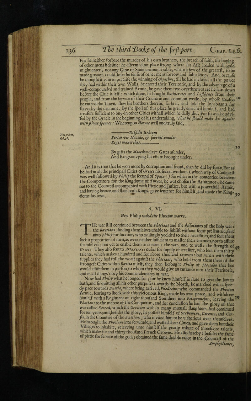 For he neither forbare the murder of his own brothers, the breach of faith, the buying ofothermensfidelitie.-heefteemedno place ftrong where his Afle loaden with gold might enter 5 nor any Citie or State unconquerable, where a few of the greateft, to be made greater, could lofe the fenfe of other mens forrow and fubje&ion. And becaufe he thought it vain to pra&ife the winning of oljnthus, till he had inclofed all the power they had within their own Walls, he cntred their Territorie, and by the advantage of a well-compounded and trained Armie, he gave them two overthrowes ere he fate down before the Citie itfelf: which done, he bought Euthicratcs and Lafthenes from their people, and from the fervice of their Countrie and common-weak, by whofe treafon 10 heentredthe Town, flew his brothers therein, facktit, and fold the Inhabitants for flaves by the drumme. By the fpoil of this place he greatly enriched himfelf, and had treafure fuflicientto buy-in other Cities withall,which he daily did. For fo was he adtfi- fed by the Oracle in the beginning of his undertaking, That he fhould make his affanlts with fiber fpeares: Whereupon Horace well and truly faid. iJor.Camt Od.iO, -Viffidit Urbium Tort as vir Macedo, & fiubruit amulos Reges muneribus.-- 20 By gifts the Macedon clave Gates afunder. And Kings envying hiseftate brought under. And it is true that he won more by corruption and fraud, than he did by force.For as he had in all the principall Cities of Greece his fecret workers ( which way of Conqueft was well followed by Philip the fecond of Spain:) So when in the contention between the Competitors for the Kingdome of Thrace, he was chofen the Arbitrator * he came not to the Councell accompanied with Pietie and Juftice, but with a powerful! Armie and having beaten and flain both Kings, gave fcntence for himfelf and made the King- dome his own. 30 §. vi. Hotv Philip ended the Phocian wane. THc war ft ill continued between the Phocians and the Aflociates of the holy war: the Boeotians, finding themfelves unable to fubfift without fome prefent aid,fent unto phiLp for fuccour, who willingly yeelded to their neceffities5and lent them fuch a proportion of men,as were neither fufficient to matter their enemies,nor to afliire themfelves but yet to enable them to continue the war, and to wafte the5 ftrength of aq Greece. They alfo fentto Artaxerxes Ochus for fupply of treafure, who lent them thirty * talents, which makes a hundred and fourfeore thoufand crowns: but when with thefe fupplies they had ftill the worft againft the Phocians* who held from them three of the ftrongeft Cities within Bceotia it felf, they then befought Philip of Macedon that hee would affift them in perfon,to whom they would give an entrance into their Territorie and in all things obey his commandements in war. Now had Philip what he longed for •, for he knew himfelf in ftate to give the law to ' both,and fo quitting all his other purpofes towards the North, he marched with a fpec- dy pace towards Basotia, where being arrived,who commanded the Phocian Armie, fearing to fhock with this victorious King, made his own peace, and withdrew himfelf with a Regiment of eight thoufand Souldiers into Peloponnefas , leaving the 59 Phocians to the mercie of the Conqueror 3 and for conclufion he had the glory of that war called Sacredy which the Grecians with fo many mutuall (laughters had continued for ten years-, and,be fides the glory, he pofleft himfelf of Orchomene, Cor one a, and Cor- fia,in the Countrie of the Boeotians, who invited him to be vi&orious over themfelves. He brought the Phocians into fervitude,and wafted their Cities, and gave them but their Villages to inhabite, referving unto himfelf the yearly tribute of threefcore talents which make fix and thirty thoufand French Crowns. He alfo hereby ( bolides the fame’ ©f pieue for fervice of the gods) obtained the fame double voice in the Councell of the AmpbytfioneS}