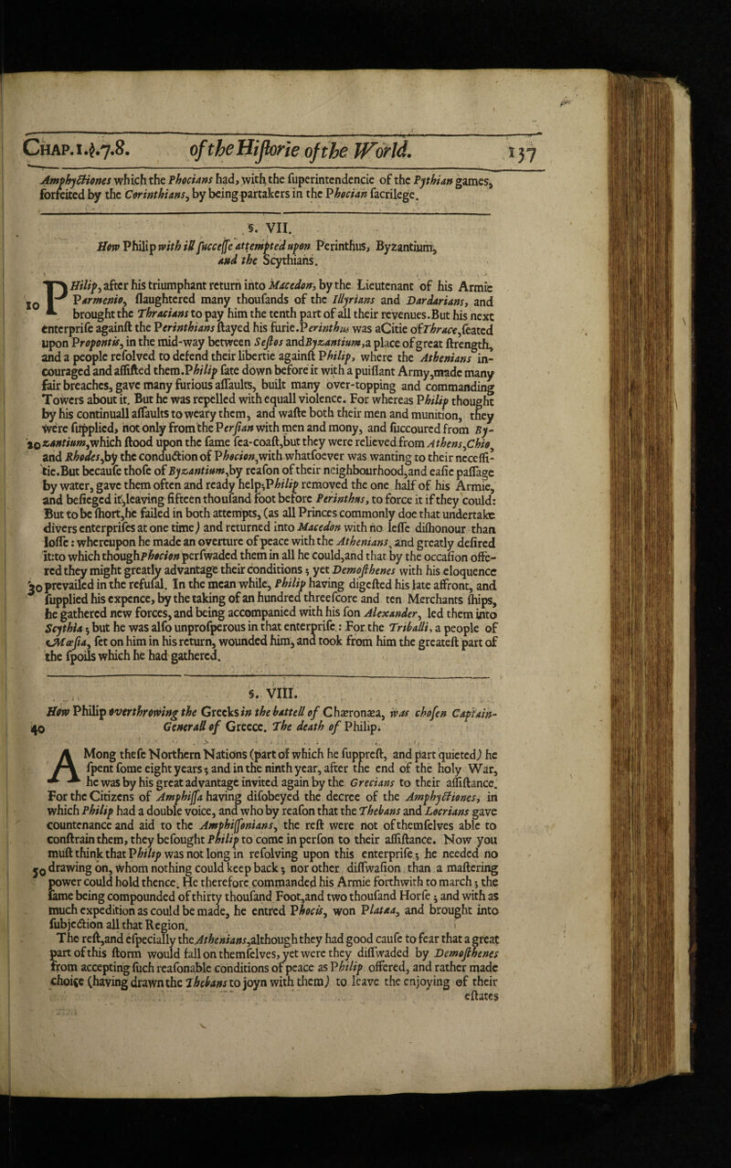 wphyttiones which the Phocians had, with the fuperintendencie of the Pythian games, rreited by the Corinthians, by being partakers in the Phocian facrilege. 10 . §. VII. Hero Philip with itt fucceffc attempted upon Perinthus, Byzantium, and the Scythians. PHilip^ after his triumphant return into Mace don, by the Lieutenant of his Armie Varmenio, flaughtered many thoufands of the Illyrians and Dardarians, and brought the Thracians to pay him the tenth part of all their revenues.But his next enterprife againft the Perinthians flayed his i\xnt.Verinthus was aCitie ofT^ra-^feated upon P ropontis, in the mid-way between S eft os zndByzantium,a place of great ftrength, and a people refolved to defend their libertie againft V hi lip, where the Athenians in- couraged and affifted xhem.Philip fate down before it with a puiflant Army,made many fair breaches, gave many furious aflaults, built many over-topping and commanding Towers about it. But he was repelled with equall violence. For whereas Philip thought by his continuall aflaults to weary them, and wafte both their men and munition, they Were fiipplicd, hot only from the Perfian with men and mony, and fuccoured from By- jo zantium,which flood upon the fame fca-coaft,but they were relieved from AthensfChio^ and Rhodes,by the condu&ion of Phocion,vjhb whatfoever was wanting to their nccefli- tie.But bccaufe thofe of Byzantium fsy reafon of their neighbourhood,and eafic paflage by water, gave them often and ready hehp-JPhilip removed the one half of his Armie, and befieged itf,leaving fifteen thoufand foot before Perinthus, to force it if they could: But to be fhort,hc failed in both attempts, (as all Princes commonly doe that undertake divers enterprifes at one time,) and returned into Macedon with no lefle diflionour than loflc: whereupon he made an overture of peace with the Athenians, and greatly defired it:to which thoughp£*«<w perfwaded them in all he could,and that by the occafion offe¬ red they might greatly advantage their conditions * yet Demofthenes with his eloquence prevailed in the refufal. In the mean while, Philip having digefted his late affront, and fupplied his cxpence, by the taking of an hundred threefcore and ten Merchants fliips, he gathered new forces, and being accompanied with his fon Alexander, led them into Scythia ; but he was alfo unprofperous in that enterprife.: For the Trtbadi, a people of sjMoefta^ fet on him in his return, wounded him, ana took from him the greateft part of the fpoils which he had gathered. §. VIII. v How Philip overthrowing the Greeks in the batted of Cha?ronaea, was chofen Captain- 40 Generad of Greece. The death of Philip. AMong thefc Northern Nations (part of which he fuppreft, and part quieted) he fpent fome eighty ears ; and in the ninth year, after the end of the holy War, he was by his great advantage invited again by the Grecians to their afliftance. For the Citizens of Amphijfa having difobeyed the decree of the Amphyffiones, in which Philip had a double voice, and who by reafon that the Thebans and Locrians gave countenance and aid to the Amphiffonians, the reft were not ofthemfelves able to conftrain them, they be fought Pw///? to come in perfon to their afliftance. Now you muft think that Philip was not long in refolving upon this enterprife ; he needed no j0 drawing bn. Whom nothing could keep back; nor other diflwafion than a maftering power could hold thence. He therefore commanded his Armie forthwith to march; the lame being compounded of thirty thoufand Foot,and two thoufand Horfe; and with as much expedition as could be made, he entred Phocis, won Plataa> and brought into fubjedion all that Region. The reft,and efpecially ihcAthenians^although they had good caufe to fear that a great part of this ftorm would fall on themfelves, yet were they diflwaded by Demofthenes from accepting fuch reafonable conditions of peace as Philip offered, and rather made choice (having drawn the Thebans to joyn with them) to leave the enjoying of their eftates