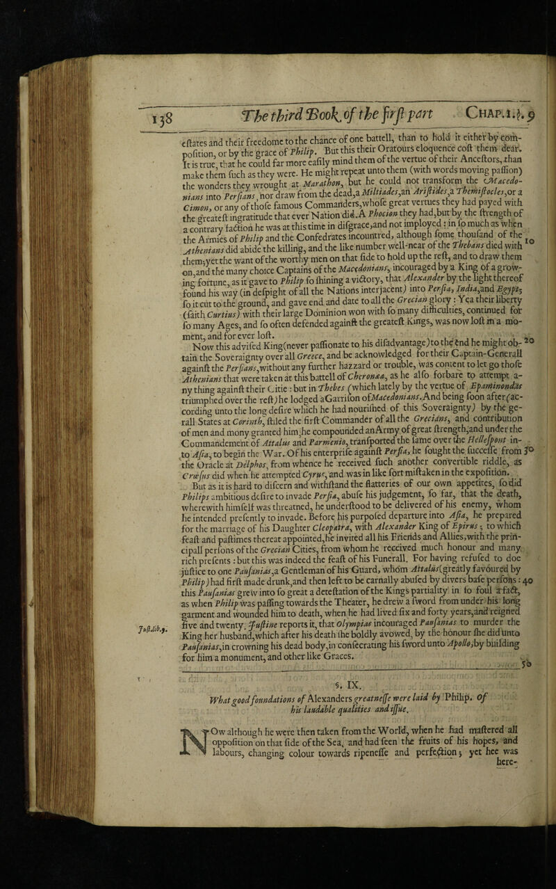 JuftMb.). cftates and their frcedomc to the chance of one battcll, than 0 hold it either by com- nofition, or by the grace of Philip. But this their Oratours eloquence coft them dear. It is true that Ihe could far more eafily mind them of the venue of their Anceftors, than make them fuch as they were. He might repeat unto them (with words moving paffion) the wonders they wrought at Marathon but he could not transform the CMacedo- nians into Terfns, nor draw from the dead,a Mtluades, an Ar,fades i Thmftule,, or a Cimon, or any of thofe famous Commanders,whofe great venues they had wed with the ereateftingratitude that ever Nation did. A Fhocim they had,but.by the ftiength of a contrary fadtion he was at this time in difgrace.and not imployed; in fo much as when the Armies of Philip and the Confedrates incountred, although fome thoufand of the Athenians did abide the killing, and the like number well-near of the Tbetans died with them-yetthe want of the worthy men on that fide to hold up the reft, and to draw them on and the many choice Captains of the Macedonians, incouraged by a King of a grow¬ ing fortune, as it gave to Philip fo Ihining a vuftory, that Alexander by the light thereof found his way (in defpight of all the Nations interjacent) into Per fa, Jndia,md Egypt, fo it cut to the ground, and gave end and date to all the Grecian glory: Yea their liberty (faith Curtins fwith their large Dominion won with fo many difficulties, continued for fo many Ages, and fo often defended againft the greateft Kings, was now loft m a mo- ment, and for ever loft. , . y * 9n Now this advifed King(never paflionate to his difad vantage) to thefend he might ob- 20 tain the Soveraignty over all Greece, and be acknowledged for then Cuptain-Generall againft the Per fans, without any further hazzard or trouble, was content to let go thofe Athenians that were taken at this battell of Chcronaa^ as he alfo foibaie to attempt a- ny thing againft their Citie : but in Thebes (which lately by the veitue of Epaminondds triumphed over the reft) he lodged aGarnton oiMacedoni ans. And being foon after ('ac¬ cording unto the long defire which he had nouriftied of this SoveraigntyJ by the ge~ rail States at Corinth, ftiled the firft Commander of all the Grecians, and contribution of men and mony granted him,he compounded anArmy of great ftiength,and under the Commandement of Attains and Parmenio, transported the lame over the Hellejpont in¬ to Afia, to begin the War. Of his enterprise againft Perfia, he fought the fuccelfe from 3^ the Oracle at Delphos, from whence he received fuch another convertible riddle, as Cnefiis did when he attempted Cyru(, and was in like fort miftaken in the expofition. But as it is hard to difeern and withftand the flatteries of our own appetites, fodid Philip ambitious defire to invade Perfia, abufe his judgement, fo far, that the death, wherewith himfelf was threatned, he underftood to be delivered of his enemy, whom he intended prefently to invade. Before his purpoled departure into -dfia^ he prepared for the marriage of his Daughter Cleopatra, with Alexander King of Epirus 3 to which feaft and paftimes thereat appointed,he invited all his Friends and Allics,with the priri- cipall perfons of the Grecian Cities, from whom he received much honour and many, rich prefents : but this was indeed the feaft of his Funerall. For having refufed to doe juftice to one Paufanias,a Gentleman of his Guard, whom Attalus{greatly favoured by Philip) had firft made drunk,and then left to be carnally abufed by divers bafe perfons: 40 this Paufanias grew into fo great a deteftation of the Kings partiality in fo foul afaft, as when Philip was palfing towards the Theater, he drew a fword from under his long garment and wounded him to death, when he had lived fix and forty years,and reigned five and twenty, fufline reports it, that Olympias incouraged Paufanias to murder the King her husband,which after his death (he boldly avowed, by the honour Ihe did unto Paufanias,in crowning his dead body,in confecratmg his fword unto Apollo,by building for him a monument, and other like Graces. §. IX. What good foundations of Alexanders great neffe were laid by his laudable qualities andtjfue. ■ Ow although he were then taken from the World, when he had mattered all oppofition on that fide of the Sea, andhadfeen the fruits of his hopes, and labours, changing colour towards ripeneffe and perfe$ion j yet hee was - — - ‘ here-