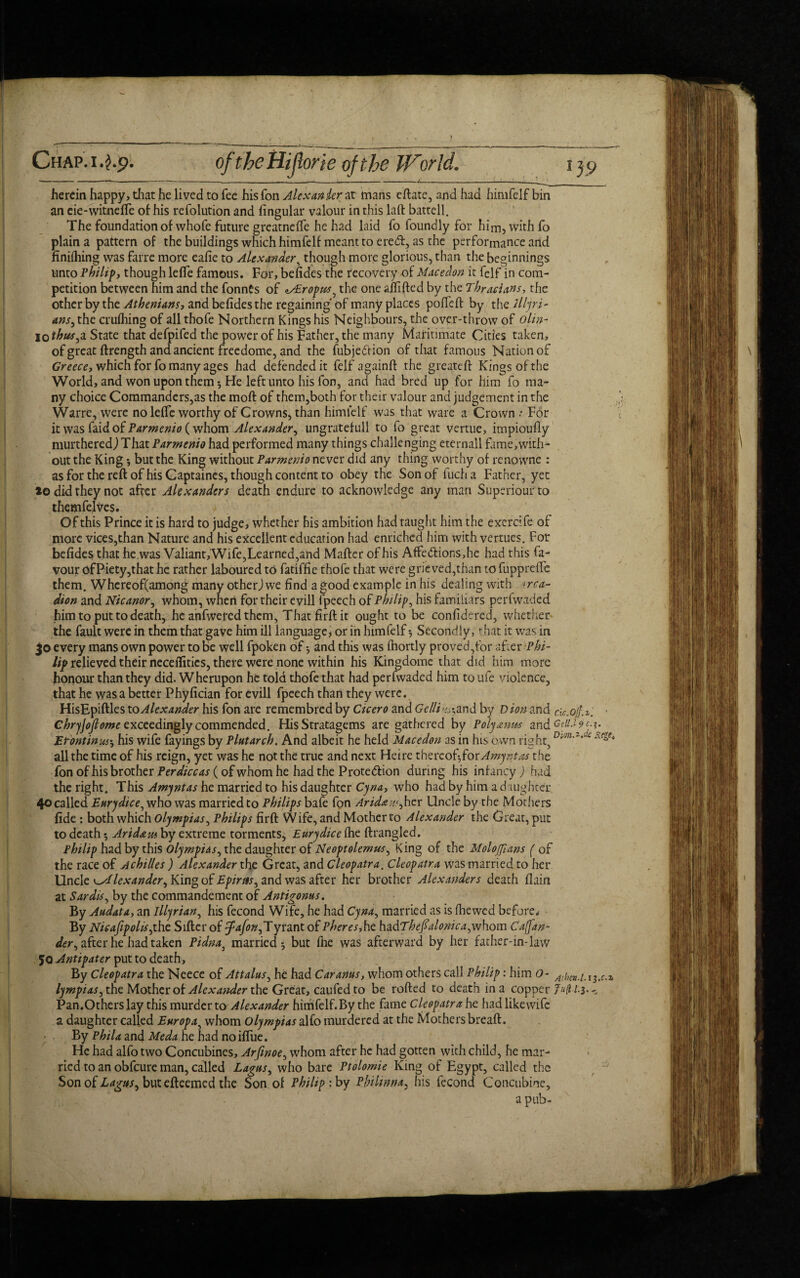 Chap.ofthcHijlorieofthe W'orld. i herein happy, that he lived to fee his Ton Alexander at mans eftate, and had himfelf bin an eie-witnefle of his refolution and Angular valour in this laft battell. The foundation of whofe future greatneffe he had laid fo foundly for him, with fo plain a pattern of the buildings which himfelf meant to ered, as the performance and finiihing was farre more eafie to Alexander, though more glorious, than the beginnings unto Philip, though lefte famous. For, befides the recovery of Macedon it fclf in com¬ petition between him and the fonnts of ^xEropus^ the one affixed by the Thracians, the other by the Athenians, and befides the regaining of many places poffeft by the Jllyri- ans, the crufhing of all thofe Northern Kings his Neighbours, the over-throw of olin- io thus,a State that defpifed the power of his Father, the many Maritimate Cities taken, of great ftrength and ancient freedome, and the fubjedion of that famous Nation of Greece, which for fo many ages had defended it felf againft the greateft Kings of the World, and won upon them-. He left unto his fon, and had bred up for him fo ma¬ ny choice Commanders,as the moft of them,both for their valour and judgement in the Warre, were no lefic worthy of Crowns, than himfelf was that ware a Crown .* F6r it was faid of Parmenio (whom Alexander, ungratefull to fo great vertue, impioufiy murtheredj That Parmenio had performed many things challenging eternall fame,with¬ out the King but the King without Parmenio never did any thing worthy of renpwne : as for the reft of his Captaines, though content to obey the Son of fuch a Father, yet *o did they not after Alexanders death endure to acknowledge any man Superiour to themfelves. Of this Prince it is hard to judge, whether his ambition had taught him the exercife of more vices,than Nature and his excellent education had enriched him with vertues. For befides that he was Valiant, Wife,Learned,and Mafter of his Affedions,he had this fa¬ vour ofPiety,that he rather laboured to fatiffie thofe that were grieved,than to fupprefle them. Whcreof(among many otherjwe find a good example in his dealing with >rca- dion and Nicanor, whom, when for their evill fpeech of Philip, his familiars perfwaded him to put to death, he anfwetedthem, Thatfirftit ought to be confidered, whether the fault were in them that gave him ill language, or in himfelf-, Secondly, that it was in jo every mans own power to be well fpoken of 5 and this was fhortly proved,for after Phi¬ lip relieved their neceflitics, there were none within his Kingdome that did him more honour than they did. Wherupon he told thofe that had perfwaded him to ufe violence, that he was a better Phyfician for evill fpeech than they were. HisEpiftles to Alexander his fon are remembred by Cicero and Gclli-,and by D ion and ck.ojf. Chrjjofiome exceedingly commended. His Stratagems are gathered by Poly amts and Gdi.19 Ur'ontinm, his wife fayings by Plutarch. And albeit he held Macedon as in his own right, all the time of his reign, yet was he not the true and next Heire thercof^for Amyntas the fon of his brother Per dice as (of whom he had the Protection during his infancy) had the right. This Amyntas he married to his daughter Cyna, who had by him a daughter 40 called Eurydice, who was married to Philips bafe fon Arid* u.<,hcr Uncle by the Mothers fide : both which Olympias, Philips firft Wife, and Mother to Alexander the Great, put to death $ Aridam by extreme torments, Eurydice ihe ftrangled. Philip had by this Olympias, the daughter of Neoptolemus, King of the Molojfians ( of the race of Achilles ) Alexander the Great, and Cleopatra. Cleopatra was married to her Uncle Alexander, King of Epiras, and was after her brother Alexanders death flain at Sardis, by the commandement of Antigonus. By Audata, an Illyrian, his fecond Wife, he had Cyna, married as is fhewed before* By Nieafipolis,the Sifter of yfafon,Tyrant of Pheres,hc hadTheJ?alonica,whom Caffan- der, after he had taken Pidna3 married but file was afterward by her father-in-law 50 Antipater put to death. By Cleopatra the Neece of At talus, he had Car anus, whom others call Philip: him O- Alim.i lympias, the Mother of Alcxa?ider the Great, caufed to be rofted to death in a copper J^ l-i Pan.Others lay this murder to Alexander himfelf.By the fame Cleopatrahc hadlikewife a daughter called Europa, whom Olympias aSio murdered at the Mothers breaft. By Phila and Meda he had no ifliie. He had alfo two Concubines, Arfinoe, whom after he had gotten with child, he mar¬ ried to an obfeure man, called Lagus, who bare Ptolomie King of Egypt, called the Son of Lagus, but efteemed the Son of Philip: by Philinna, his fecond Concubine, a pub-