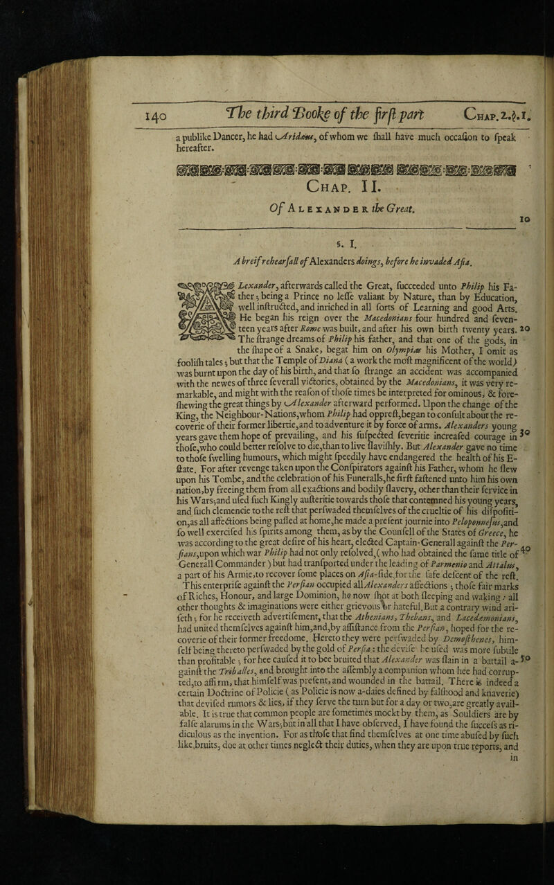 a publike Dancer, he had ^Aridans^ of whom we {hall have much occafion to fpcak hereafter. Chap. II. Of Alexander the Great. 10 5. I. A breif rehear [all of Alexanders doings, before he invaded Afa. {M 9 Lexander, afterwards called the Great, fucceeded unto Philip his Fa- c ther^beinga Prince no leffe valiant by Nature, than by Education, well inftru&ed, and inriched in all forts of Learning and good Arts. He began his reign over the Macedonians four hundred and feven- teen years after Rome was built, and after his own birth twenty years. 20 The ftrange dreams of Philip his father, and that one of the gods, in theihapeof a Snake, begat him on Olympias his Mother, I omit as foolifh tales *, but that the Temple of Diana (a work the moft magnificent of the world > was burnt upon the day of his birth, and that fo ftrange an accident was accompanied with the newes of three fevcrall vi&ories, obtained by the Macedonians, it was very re¬ markable, and might with the reafon of thofe times be interpreted for ominous, & fore- fhewing the great things by c.Alexander afterward performed. Upon the change of the King, the Neighbour-Nations,whom Philip had oppreft,began to confult about the re- coverie of their former libertie,and to adventure it by force of arms. Alexanders young years gave them hope of prevailing, and his fufpe&ed feveritie increafed courage in*0 thofe,who could better refolve to die,than to live flavifhly. But Alexander gave no time to thofe fwelling humours, which might fpeedily have endangered the health of his E- ftate. For after revenge taken upon the Confpirators againft his Father, whom he flew upon Iris Tombe, and the celebration of his Funeralls,he firft fattened unto him his own nation,by freeing them from all exa&ions and bodily flavery, other than their fervice in his Wars*,and ufed fuch Kingly aufteritie towards thofe that contemned his young years, and fuch clemencie to the reft that perfwaded themfelves of the crueltie of his difpofiti- on,as all affedions being palled at homc,he made a prefent journie into Peloponnejfts^nd fo well cxercifed h'.s fpirits among them, as by the Counfell of the States of Greece, he was according to the great delire of his heart, eleded Captain-Generall againft the Per- . fans, upon which war Philip had not only refolved,( who had obtained the fame title of Generali Commander) but had tranfported under the leading of Parmtnio and Attains, a part of his Armie,to recover fome places on ^//^-fideior the fafe defeent of the reft. This enterprife againft the P erf an occupied allAlexanders affections • thofe fair marks of Riches, Honour, and large Dominion, he now fhot at both fteeping and waking .* all other thoughts & imaginations were either grievous V hateful.But a contrary wind ari- feth 5 for he receiveth advertifement, that the Athenians, Thebans, and Lacedemonians, had united themfelves againft him,and,by aftiftance from the Per fan, hoped for the re- coverie of their former freedome. Hereto they were perfwaded by Demof hones, him- felf being thereto perfwaded by the gold of Per fa: the devife he ufed was more fubtile than profitable *, for hee caufed it to bee bruited that Alexander was llain in a battail a- *° gainll the Trtballes, and brought into the aflembly a companion whom hee had corrup- ted,to affirm, that himfelfwas prefent, and wounded in the battail. There is indeeda certain Doctrine of Policie (as Policie is now a-daies defined by fallhood and knaverie) that devifed rumors & lies, if they ferve the turn but for a day or two,arc greatly avail¬ able. It is true that common people are fometimes mocktby them, as Souldiers are by falfe alarums in the Wars*,but in all that I have obferved, I have found the fuccefs as ri¬ diculous as the invention. For as th'ofe that find themfelves at one time abufed by fuch like.bruits, doe at other times negledt their duties, when they are upon true reports, and in