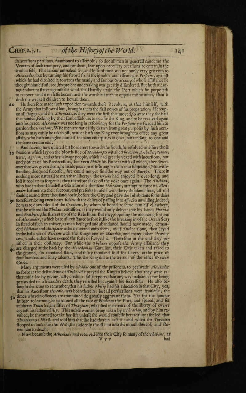 in occafions perillous, furamoned to aflemble • fo doe all men in genetall condemn the Venters of fuch trumpery, and for them, fear upon neceffary occafions to entertain the truth it felf. This labour unlooked for, and lofle of time, was not onely very grievous to Alexander, but by turning his fwOrd from the ignoble and effeminate Pcrfians, againft which he had dire&ed it, towards the manly and famous Grecians,ofwhofe aftiftance he thought himfelf aHured?his prefent undertaking was greatly difordered.But he that can¬ not endure to ftrive againft the wind, fhall hardly attain the Port which he purpofeth to recover: and it no leffe becommeth the worthieft men to oppofe misfortunes, than it doth the weakeft children to bewail them. 40 He therefore made fuch expedition towards thefe RcvoltcrS, as that himfelf, with the Army that followed him, brought them the firft newes of his preparation. Hereup¬ on all flagger,and the Athenians,as they were the firft that moved,fo were they the firft that fainted,feeking by their Embaffadours to pacifie the King, and to be received again into his grace. Alexander was not long in refolvirtg 5 for the Perfians perfwaded him to pardon the Grecians, Wife men are not eafily drawn from great purpofes by fuch occa¬ fions as may eafily be taken off, neither hath any King ever brought to effect any great affair, who hath intangled himfelf in many ehterprifes at once, not tending to one and the fame certain end. ■; ' '•' * ’ ; And having now quieted his borderers towards the South,he refolvcd to affure thofe SO Nations which lay on the North-fide of Macedon,to wit,the Thracians,Triballes,Peones5 Getcs, Agrians, and other falvage people,which had greatly vexed with incurfions, not onely other of his Predeceffors, but even Philip his Father: with all which, after divers ovcrthrowes given them,he made peace,or elfe brought them into fubjedion.Notwith- ftanding this good fucceffe, hee could not yet find the way out of Europe. There is nothing more naturall to man than liberty j the Greeks had enjoyed it over-long, and loll it too late to forget it they therefore fliake off the yoke once again. * The Thebans, who had in their Citadell a Garrifon of a thoufand Macedons, attempt to force it 5 haftneth to their fuccour, and prefects himfelf with thirty thoufand foot, all old fouldiers,and three thoufand horfe,before the City,and gave the Inhabitants fome daies '^o to refolve,being even heart-fick with the defireof palling into Ajia.So unwilling,indeed, he was to draw bloud of the Grecians, by whom he hoped to ferve himfelf clfewhere, that he offered the Thebans remiffion, if they would only deliver into his hands Phoenix and Prothytes, the ftirrers up of the Rebellion. But they,oppofing the mounting fortune of Alexander, (which bare all rcfiftance before it,like the breaking in of the Ocean Sea) in Head of fuch an anfwer, as men befieged and abandoned fhould have mad.e, deman¬ ded Philotas and Antipater to be delivered unto them * as if Thebes alone, then layed in the ballancc of Fortune with the Kingdome of Macedon, and many other Provin¬ ces, could cither have evened the fcale or fwayed it. Therefore in the end they pe- rifhed in their obftinacy. For while the Thebans oppofe the Army affailant, they *0 arc charged at the back by the Macedonian Garrifon, their Citie taken and razed to the ground, fix thoufand flain, and thirty thoufand fold for fiaves, at the price of four hundred and forty talents. This the King did to the terrour of the other Grecian Cities. • . Many arguments were ufed by Cleadas one of the prifoners, to perfwade Alexander to forbear the deftru&ion of Thebes. He prayed the King to believe that they were ra¬ ther miffe-led by giving hafty credit to falfe reports,than any way malicious *, for being perfwaded of Alexanders death, they rebelled but againft his fucceffour. He alfo be- foughtthe King to remember,that his father Philip had his education in that City, yea, that his Anceflour Hercules was born therein: but all perfwafions were fruitlefle •, the times wherein offences are committed do greatly aggravate them. Yet for the honour he bare to learning, he pardoned all the race of Pindar m the Poet, and fpared, and fet at liberty Timocleajhe fifier of Theagenes, who died in defence of theliberty of Greece againft his father Philip. This noble woman being taken by a Thracian, and by him ra- vifhed, he threatned to take her life unleffe fhe would confeffe her treafure : fbe led that Thracian to a Well, and told him that flic had therein caft it: and when the Thracian {looped to look into the Well,fhe fuddenly thrufi him into the mouth thereof, and fto- tied him to death. Now becaufe the Athenians had received into their City fo rrymy of the Thebans, as V v v had