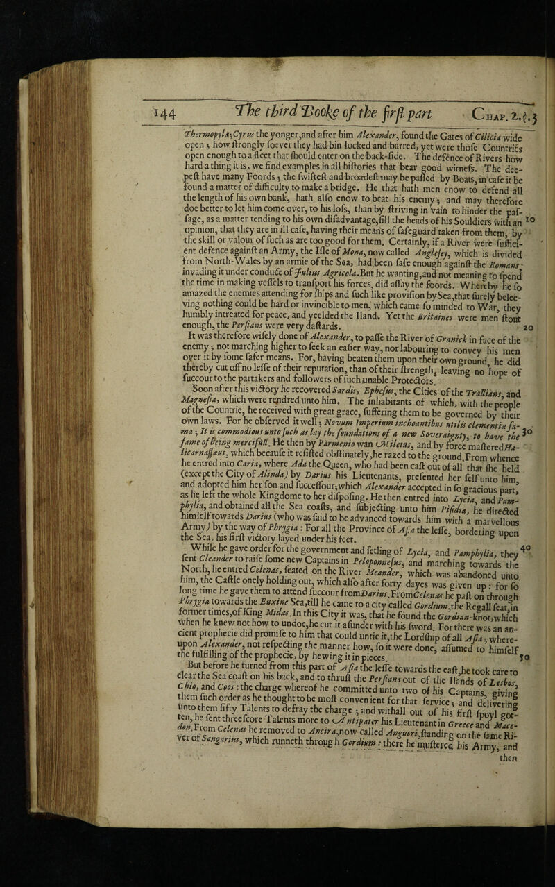 ThermopjU^rm the yonger,and after him Alexander, found the Gates of Cilicia wide open 3 how ftrongly foever they had bin locked and barred, yet were thofe Countries open enough to a fleet that ihould enter on the back-fide. The defence of Rivers how hard a thing it is, we find examples in all hifiories that bear good witnefs. The dee¬ ped have many Foords •, the fwifteft and broadeftmay be palled by Boats, inOafe it be found a matter of difficulty to make a bridge. He that hath men enow to defend all the length of his own bank, hath alfo enow to beat his enemy 3 and may therefore doe better to let him come over, to his lofs, than by driving in vain to hinder the paf- fage, as a matter tending to his own difad vantage, fill the heads of his Souldiers with an 10 opinion, that they are in ill cafe, having their means of fafeguard taken from them by the skill or valour of fuch as are too good for them. Certainly, if a Ri ver were fuffici- ent defence againft an Army, the Me of Mona, now called Anglejey, which is divided from North-Wales by an armie of the Sea, had been fafe enough againft the Romans - invading it under conduct of Julius Agricola.Bat he wanting,and not meaning to fpcnd the time in making vefiels to tranfport his forces, did allay the foords. Whereby he fo amazed the enemies attending for fli ps and fuch like provifion by$ea,that fprely belee- ving nothing could be hard or invincible to men, which came fo minded to War they humbly intreated for peace, and yeelded the Hand. Yetth t Britaines were men ft out enough, the Perfians were very daftards. 20 It was therefore wifely done of Alexander, to pafle the River of Granick in face of the enemy 3 not marching higher to feek an eafier way, nor labouring to convey his men oyer it by fome fafer means. For, having beaten them upon their own ground he did thereby cut off no Idle of their reputation, than of their ftrength, leaving no hope of fuccour to the partakers and followers of fuch unable Protedlors t Soon after this victory he recovered Sardis, Ephefus* the Cities of the Trallians and Magnejia, which were rqidred unto him. The inhabitants of which, with the people of the Countne, he received with great grace, fuffering them to be governed bv their OWn laws. Fnr np nnfrrwn ii-w^ll. _.... • » ■ . * . lie luen Dy rarmento wan LMtietas, and by force maftercdlfa- itcarnajjaus, which becaufe it refilled obftinateIy,he razed to the ground From whence he entred into Carta, where Ada the Queen, who had been call out of all’ that Ihe held (except the City of Alinda) by Darius his Lieutenants, prefented her felf unto him and adopted him her fon and fucceffour-,which Alexander accepted in fo gracious cart’ f,I? ieft thewholeKingdome toher difpofing. He then entred into LnU znd}aml and obtained all the Sea coafts, and fubjeding unto him Rida, he direded himielf towards Darius (who was faid to be advanced towards him with a marvellous Armyj by the way of • For all the Province of AJia the lelTe, bordering upon the Sea, his firft vidory layed under his feet. ° P While he gave order for the government and fetling of Ljcia, and Pamphilia, they4® lent Cleimder to raife fome new Captains in Peltpemiejm and marching towards the North, he entred CeW feated on the River Meander, which was abandoned nnto h.m, the Gallic onely holding out which alfo after forty dayes was given up: forfo long time he gave them to attend fuccour fromZiamr.FromCr W h? pafl on through Ihngu towards the Euxinc Sea.ti ft he came to a city called Cordmm,the Regall featm foimer tunes,of King mdas. In this City it was, that he found the cW;«-knot,which when he knew not how to undoe,he cut it afunderwith his fword. For there was an an¬ cient prophccie did promife to him that could untie it,the Lordfhip of all jS*. wh ‘ upon jlexiirtdcr not refpedting the manner how, fo it were donef attuned V himfelf the fulfilling of the prophccie, by hewing it in pieces rjo But before he turned from this part of jtfi, the Idle towards the raft,he took care to clearthc Seacoaft on his back, and to thruft the Ptrjians out of the Hands of infer Cb,o, and cm : the charge whereof he committed unto two of his Captains giving them fuch order as he thought to be moft convenient for that fcrvice- and deliwrihf unto them fifty Talents to defray the charge ; and withall out of his’ firft ft , ™? Sfomr? ?r' kml m0'e ‘° ^ nU{dteT hiS *'leutcnant in Cnur zj Yer of'$2* h^rlmoved l0 called ^«w,ftandirg on the fame Ri- ver of which runneth throng h Ccrdim ■ there he puftered his Army, and '** then