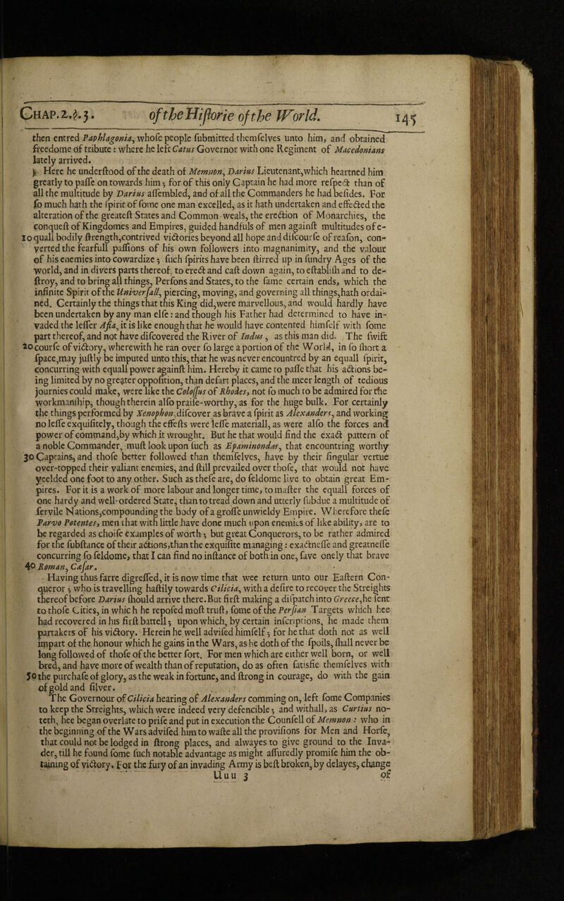 Chap.z.?.3* of the Hijhrie of the IFor Id. then entred Paphlagonia, whofe people fubmitted thcmfelves unto him, and obtained freedome of tribute: where he left Catus Governor with one Regiment of Macedonians lately arrived. £ Here he underftood of the death of Memnon, Darius Lieutenant,which heartned him greatly to pafTe on towards him -, for of this only Captain he had more refpeft than of all the multitude by Darius alfembled, and of all the Commanders he had befides. For fo much hath the fpirit of fomc one man excelled, as it hath undertaken and effe&ed the alteration of the greateft States and Common weals, the ere&ion of Monarchies, the conqueft of Kingdomes and Empires, guided handfuls of men againft multitudes of e- lo quail bodily ftrength,contrived victories beyond all hope and difeourfe of reafon, con¬ verted the fearfull paflions of his own followers into magnanimity, and the valour of his enemies into cowardize 3 fuch fpirits have been ftirred up in fundry Ages of the world, and in divers parts thereof, to eredland caft down again, to eftablifh and to de- ftroy, and to bring all things, Perfons and States, to the fame certain ends, which the infinite Spirit of the Univerfall, piercing, moving, and governing all things,hath ordai¬ ned. Certainly the things that this King did,were marvellous, and would hardly have been undertaken by any man elfe: and though his Father had determined to have in¬ vaded the lefler Afia^ it is like enough that he would have contented himfelf with fome part thereof, and not have difeovered the River of Indus, as this man did. The fwife socourfe ofvidory, wherewith he ran over fo large a portion of the World, in fo fliort a fpace,may juftly be imputed unto this, that he was never encountred by an equall fpirit, concurring with equall power againft him. Hereby it came to pafte that his ad ions be¬ ing limited by no greater oppofition, than defart places, and the meer length of tedious journies could make, were like the Coloffus of Rhodes, not fo much to be admired for the workmanship, though therein alfo praife-worthy, as for the huge bulk. For certainly the things performed by Xenophon,difeover as brave a fpirit as Alexanders, and working no Idle exquifitely, though the effefts were lefte materiall, as were alfo the forces and power of command,by which it wrought. But he that would find the exad pattern of a noble Commander, muft look upon fuch as Epaminondas, that encountring worthy 30 Captains, and thofe better followed than themfelves, have by their Angular vertue over-topped their valiant enemies, and ftill prevailed over thofe, that would not have yeelded one foot to any other. Such as thefe are, do feldome live to obtain great Em¬ pires. For it is a work of more labour and longer time, to matter the equall forces of one hardy and well-ordered State, than to tread down and utterly fubdue a multitude of fervile Nations,compounding the body of a grofte unwieldy Empire. Wherefore thefe Parvo Potentes, men that with little have done much upon enemies of like ability, are to be regarded as choife examples of worth 3 but great Conquerors, to be rather admired for the fubftance of their adions,than the exquifite managing; exa&nefte and greatnelfe concurring fo feldome, that I can find no inftance of both in one, five onely that brave 4° Roman, Cafar. < ■■ ./ f Having thus farre digrefted, it is now time that wee return unto our Eaftern Con¬ queror who is travelling haftily towards Cilicia, with a defire to recover the Streights thereof before Darius fhould arrive there.But firft making a diipatchinto Greece, he lent to thofe Cities, in whic h he repofed moft truft, fome of the Perftan Targets which hce had recovered in his firft battell 5 upon which, by certain infcriprions, he made them partakers of hisvidfory. Herein he well advifed himfelf-, for he that doth not as well impart of the honour which he gains in the Wars, as he doth of the fpoils, (hall never be long followed of thofe of the better fort. For men which are either well born, or well bred, and have more of wealth than of reputation, do as often fatisfie themfelves with 5o the purchafe of glory, as the weak in fortune, and ftrong in courage, do with the gain of gold and filver. .. t > The Governour of Cilicia hearing of Alexanders comming on, left fome Companies to keep the Streights, which were indeed very defencible 3 and withall, as Curtius no- teth, hee began overlate to prife and put in execution the Counfell of Memnon .* who in the beginning of the Wars advifed him to wafte all the provifions for Men and Horfe, that could not be lodged in ftrong places, and alwayes to give ground^ to the Inva¬ der, till he found fome fuch notable advantage as might afluredly promile him the ob¬ taining of victory, for the fury of an invading Army is beft broken, by delayes, change Uuu 3 of