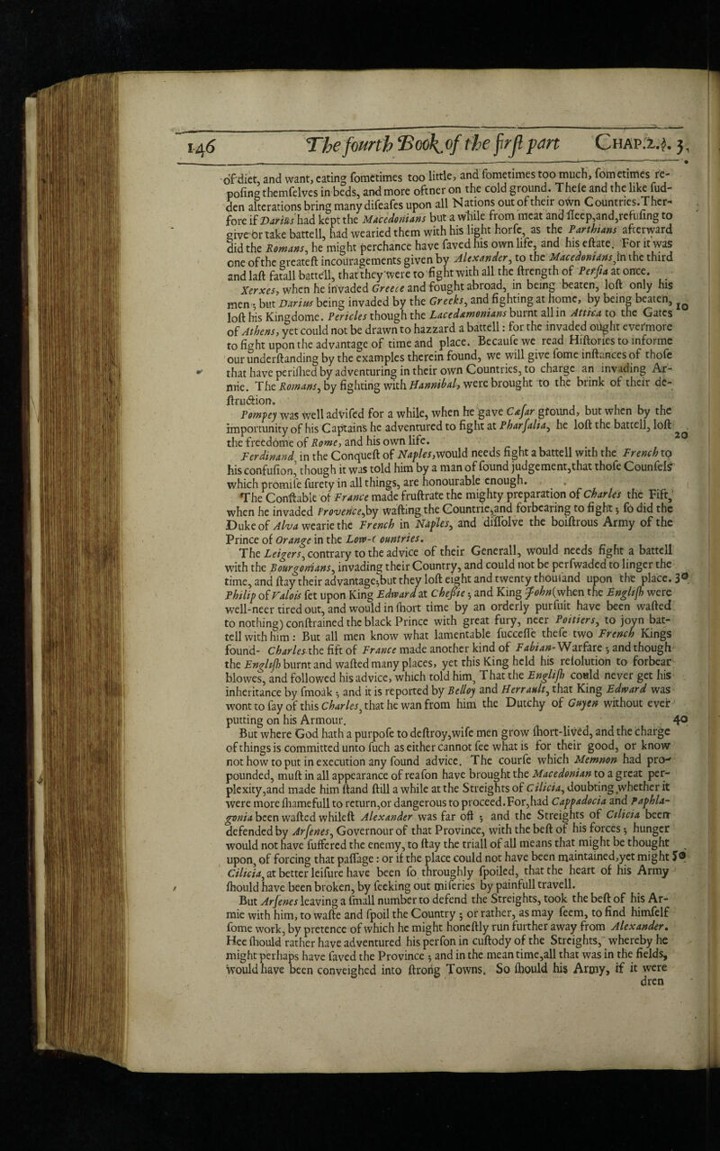 ofdiet, and want, eating fometimes too little, and fometimes too much, fometimes re- poling themfelves in beds, and more oftneron the cold ground. Thele and the like fud- den alterations bring many difeafes upon all Nations out of their otvn Countries. Thcr- fore if Darias had kept the Macedonians but a while from meat and lieep,and,refufing to give’br take battell, had wearied them with his light horfe, as the Parthians afterward did the Romans, he might perchance have faved his own life, and his eftate. For it was cne of the oreateft incouragements given by Alexander, to the Macedonians ,in the third and laft fatall battell, that they were to fight with all the ftrength of at once. Xerxes, when he invaded Greece and fought abroad, in being beaten, loft only his men •, but Darius being invaded by the Greeks, and fighting at home, by being beaten, loft his Kingdome. Pericles though the Lacedemonians burnt all in Attica to the Gates of Athens, yet could not be drawn to hazzard a battell: for the invaded oiight evermore to fight upon the advantage of time and place. Becaufewe read Hiftones to informe our undemanding by the examples therein found, we will give fome inftances of thofe that have perifhed by adventuring in their own Countries, to charge an invading Ar- mie. The Romans, by fighting with Hannibal, were brought to the brink of their de- ftru&ion. Pompey was well advifed for a while, when he gave Cejar ground, but when by the importunity of his Captains he adventured to fight at Pharfalia, he loft the battell, loft , the freedome of Rome, and his own life. Ferdinand in the Conqueft of Naples,would needs fight a battell with the French tq his confufion, though it was told him by a man of found judgement, that thofe Counfete which promife furety in all things, are honourable enough. , • The Conftabk of France made fruftrate the mighty preparation of Charles the Fift, when he invaded Provence,by wafting the Countrie^and forbearing to fight 5 fb did the Duke of Aha wearie the French in Naples, and diftolve the boiftrous Army of the Prince of Orange in the Lorv-( ountries. The Leigers, contrary to the advice of their Generali, would needs fight a battell with the Rourgonians, invading their Country, and could not be perfwaded to linger the time, and ftay their advantage-but they loft eight and twenty thoufand upon the place. 3® Philip of Valois fet upon King Edward at chepe h and King ^Mwhen the Englijh were well-neer tired out, and would in fhort time by an orderly purfuit have been wafted to nothing) conftrained the black Prince with great fury, neer Poitiers, to joyn bat- tell with him : But all men know what lamentable fuccefle thefe two French Kings found- Charles the fift of France made another kind of Fabian-Wat fate and though the Engltfh burnt and wafted many places, yet this King held his reiolution to forbear blowes, and followed his advice, which told him. That the Englijh could never get his inheritance by fmoak •, and it is reported by Relloy and Herraalt, that King Edward was wont to fay of this Charles^ that he wan from him the Dutchy of Gujen without ever putting on his Armour. 40 But where God hath a purpofe to deftroy,wife men grow fhortTiv£d, and the charge of things is committed unto fuch as either cannot fee what is for their good, or know not how to put in execution any found advice. The courfe which Memnon had pro-* pounded, muft in all appearance of reafon have brought the Macedonian to a great per¬ plexity,and made him ftand ftill a while at the Streights of Cilicia, doubting whether it were more fhamefull to return,or dangerous to proceed.For,had Cappadocia and Paphla- gonia been wafted whileft Alexander was far oft •, and the Streights of Cilicia beeit defended by Arfenes, Governourof that Province, with thebeft of his forces 5 hunger would not have buffered the enemy, to ftay the triall of all means that might be thought upon, of forcing that paffage: or if the place could not have been maintained,yet might J® Cilicia^ at better leifure have been fo throughly fpoiled, that the heart of his Army fhould have been broken, by feeking out miferies by painfull travell. But Arfenes leaving a fmali number to defend the Streights, took the beft of his Ar- mie with him, to wafte and fpoil the Country • or rather, as may feem, to find himfelf fome work, by pretence of which he might honcftly run further away from Alexander. Hee fhould rather have adventured his perfon in cuflody of the Streights, whereby he might perhaps have faved the Province * and in the mean time,all that was in the fields, would have been conveighed into ftrorig Towns. So fhould his Army, if it were dren