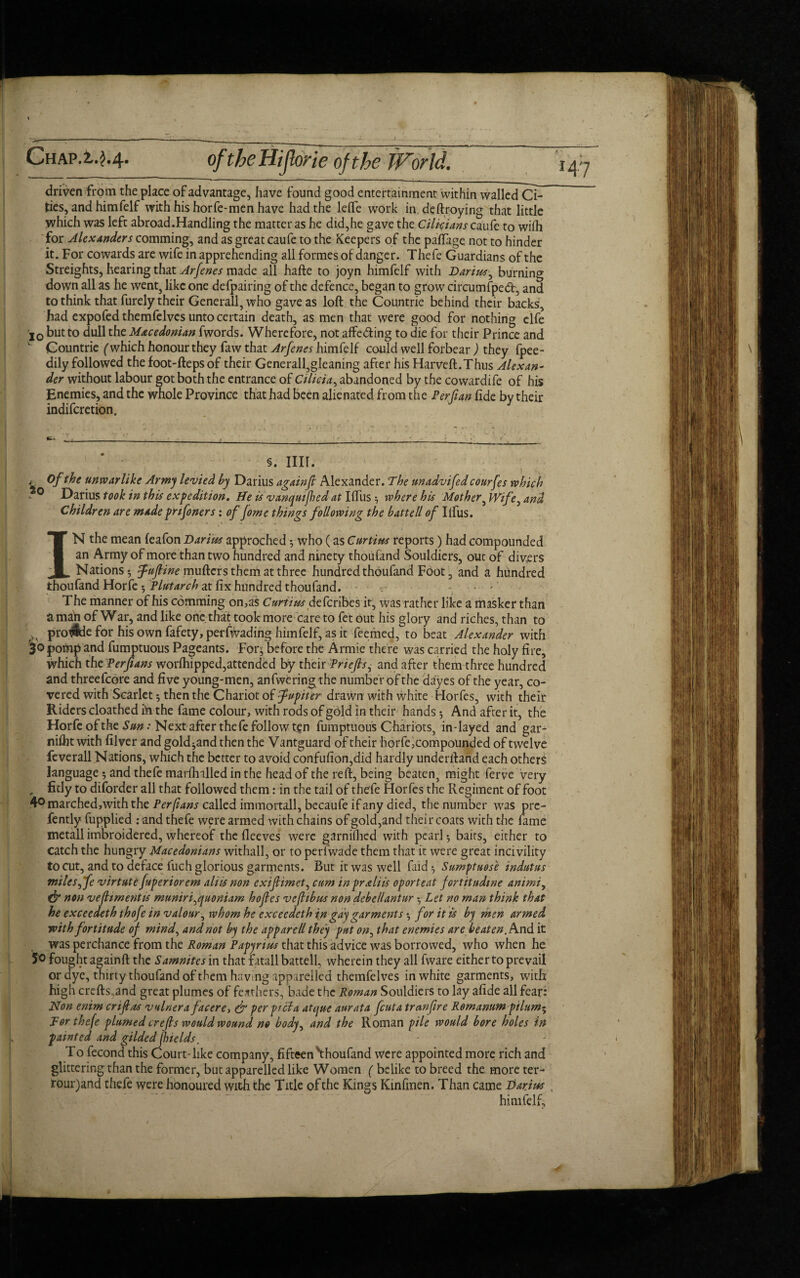 driven from the place of advantage, have found good entertainment within walled Ci¬ ties, and him felf with his horfe-men have had the leife work in deftroying that little which was left abroad.Handling the matter as he did,he gave the Cilia tans caufe to wifh for Alexanders comming, and as great caufe to the Keepers of the paftage not to hinder it. For cowards are wife in apprehending all formes of danger. Thefe Guardians of the Streights, hearing that Arfenes made all hafte to joyn himfelf with Darius, burning down all as he went, like one defpairing of the defence, began to grow circumfped:, and to think that furely their Generali, who gave as loft the Countrie behind their backs, had expofed themfelvcs unto certain death, as men that were good for nothing elfe 'lo but to dull the Macedonian fwords. Wherefore, not affe&ing to die for their Prince and Countrie (which honour they faw that Arfenes himfelf could well forbear ) they fpee- dily followed the foot-fteps of their Generall,gleaning after his Harveft.Thus Alexan¬ der without labour got both the entrance of Cilicia, abandoned by the cowardife of his Enemies, and the whole Province that had been alienated from the Per fan fide by their indiferetion. 'V §. mi. * Of the unwarlike Army levied by Darius againjt Alexander. The unadvifed courfes which *- 0 Darius took in this expedition. He is vanqutfhed at Iftus ^ where his Mother, Wife, and Children are made pnfoners: of Jome things following the battell of Ilfus. IN the mean (eafon Darius approched y who (as Curtius reports) had compounded an Army of more than two hundred and ninety thoufand Souldiers, out of divers Nations*, fufline mufters them at three hundred thoufand Foot, and a hundred thoufand Horfe *, Plutarch at fix hundred thoufand. >: *' The manner of his comming on,as Curtius deferibes it, was rather like a masker than a man of War, and like one that took more care to fet out his glory and riches, than to pro$de for his own fafety, perlWading himfelf, as it feemed, to beat Alexander with 3° pomp and fumptuous Pageants. For^ before the Armie there was carried the holy fire, which the Perfians worihipped,attended by their Priejls^ and after them three hundred and threefcore and five young-men, anfwering the number of the dayes of the year, co¬ vered with Scarlet y then the Chariot of fupiter drawn with white Horfes, with their Riders cloathed in the fame colour, with rods of gold in their hands *, And after it, the Horfe of the Sun: Next after thefe followten fumptuous Chariots, in-layed and gar- niftit with filver and gold^and then the V antguard of their horfe,compounded of twelve feverail Nations, which the better to avoid confufion,did hardly underftand each others language 5 and thefe marftnlled in the head of the reft, being beaten, might ferve very „ fitly to diforder all that followed them: in the tail of thefe Horfes the Regiment of foot 40 marched,with the Perfians called immortall, becaufe if any died, the number was pre- fently fupplied : and thefe were armed with chains of gold,and their coats with the fame metall imbroidered, whereof the fleeves were garniflied with pearl $ baits, either to catch the hungry Macedonians withall, or to perfwade them that it were great incivility to cut, and to deface fuch glorious garments. But it was well faid ^ Sumptuose indutus miles^fe virtute fuperiorem aliis non exiftimet, cum inpraliis oporteat fortitudine animi, & non vefitment is muniri^quoniam hojles vejlibus non debellantur y Let no man think that he exceedeth thofe in valour, whom he exceedeth in gay garments z, for it is by men armed with fortitude of mind, and not by the apparell they put on, that enemies are beaten. And it was perchance from the Roman Papynus that this advice was borrowed, who when he 5o fought againft the Samnites in that fatall battell, wherein they all fware either to prevail or dye, thirty thoufand of them having apparelled themfelves in white garments, with high crefts„and great plumes of feathers, bade the Roman Souldiers to lay afide all fear: Non enimeriftas vulnera facer e, & per ft cl a atque aurata feuta tranfire Romanum pilum^ lor thefe plumed ere (Is would wound no body, and the Roman pile would bore holes in fainted and gilded flue Ids. To fecond this Court-like company, fifteen\houfand were appointed more rich and glittering than the former, but apparelled like Women ( belike to breed the more ter- rour)and thefe were honoured with the Title of the Kings Kinfmen. Than came Darius , himfelf.