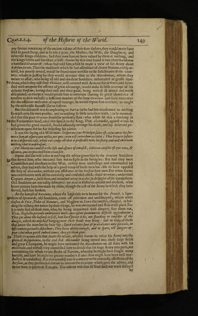 A Ghap.2.^4. of the Hifone of the JVorid. 149 any favour remaining of the ancient valour of their fore-fathers,they would never have fold fo good cheap, and at fo vile a price, the Mother, the Wife, the Daughters, and other the Kings children •, had their own honour been valued by them at nothing, and the Kings fafetie and his eftaie at lefle .Darius by this time found it true,thatchatidemus abaniihed Grecian of Athens had told him,when he made a view of his Army about Babylon,to wit,That the multitude which he had afiembled of divers Nations,richly at¬ tired, but poorly armed, would be found more terrible to the Inhabitants of the coun¬ trey, whom in pafling by they would devoure than to the Macedonians, whom they meant to affail •, who being all old and obedient Souldiers, imbattailed in grofte fqua- drons,which they call their Phalanx,well covered with Armour for defence,and furni- ftied with weapons for offence of great advantage, would make fo little accompt of his delicate Perfans, loving their eafe and their palat, being withall ill armed and worfe difeiplined, as except it would pleafe him to entertain (having fo great abundance of treafure to do it withall) a fufficient number of the fame Grecians and fo to encounter the Macedonians with men of equall courage, he would repent him Overlatc, as taught by the rriiferable fucceffe like to follow. But this difeourfe was fo unpleafing to Dari m (who had bin acc.uftomed to nothing fo much as to his own praifes, and to nothing fo little as to hear truth,) as he comman¬ ded that this poor Grecian lllouldbe prefentlyflain: who while he was a fundring in 20 the Tormentors hand, ufed this fpeech to the King, That Alexander, againft whom he had given this good counfell, fhould afluredly revenge his death, and lay deferved pu- nifliment upon Darius for defpifing his advice. It was the faying of a Wife man: Defperata ej us Principis falus ef, cujus attres ita for- mat a funt,ut.afpera qua utiliagnec qnicquam nifijuCUndum accipiat $ That Princes fafetie is in a defperate cafe, whofe ears judge all that is prof table to be too fharp,and will entertain votbingthat is urrpleafant. ■ • • -: For liberty in court fell is the life and efence ofcounfell •, Libert as con flit ef ejus vita, & effentta, qua erepta conftlinm eVanefcit., ■ Darius did like wife value at nothing the advice given him by the Grecian Souldiers •jjp that ferved him; who intreated him not to fight in the Streights : But had they been Counfellers and directors in that War, as they were underlings and commanded by others, they had with the help of a good troup of horfe-men bin able to have oppofed the fury of Alexander, without any afliftance of the Perftan foot1 men.For when Darius was overthrown with all his cowardly and confufed rabble, thofe Grecians, under their Captain Amyntas, held firm,and marched away in order3in defpight of the vanquifhers- Old Souldiers are not eafily difmayed: we read in Hiftories ancient and modern, what brave retraits have bin made by them, though the reft of the Army in which they have ferved, hath bin broken. ; ’ c At the battail of Ravennd, where the Imperials were beaten by the French, a fqua- 40 dron of Spaniards, old Souldiers,came off unbroken and undifmayed • whom when • Gafion de Foix, Duke of Nemours, and Nepjicw to Lewis the twelfth, charged, as hol¬ ding the victory not entire by their efcape, he was overturned and (lain in the place. For it is truly faid of thofe men, who; by being acquainted with dangers, fear them not. That, Negleclo periculo imminent is mali, opus tpfum quantumvis dtffcile aggrediuntur ; !They goe about the bufnefs it felf how hard fever it be, not f unding to confder of the danger, which the mtjchief hanging over their heads may bring : and as truly of thofe that know the wars but by hear-fay *, Quodvalentes funt & prevalentes ante pericula,in ipfis tamcn periculisdifcedunt •, They have ability enough^ and to /pare, till dangers ap¬ pear 5 but when perill indeed comes% they get them gone. 50 Thefe Graciansalfo that made the retrait, advited Dairies to retire his Army into the plain of Mefopotamia, to the end that Alexander being entred into thofe large fields and great Champains, he might have invironed the Macedonians on all fides with his multitudc^and withall they counfelled him to divide that his huge Army into parts,not committing the whole to one ftroke of Fortune, whereby he might have fought many battails, and have brought no greater numbers at once than might have been well mar- Ihalled & conduced. But this counfell was fo contrary to the cowardly affections of the j ter fans, as they perfwaded Darius to inviron the Grecians which gave the advice, and iocuc them in pieces as Traitors; The infinite wifedom of God doth not Work alwayes . ‘ ~ by (