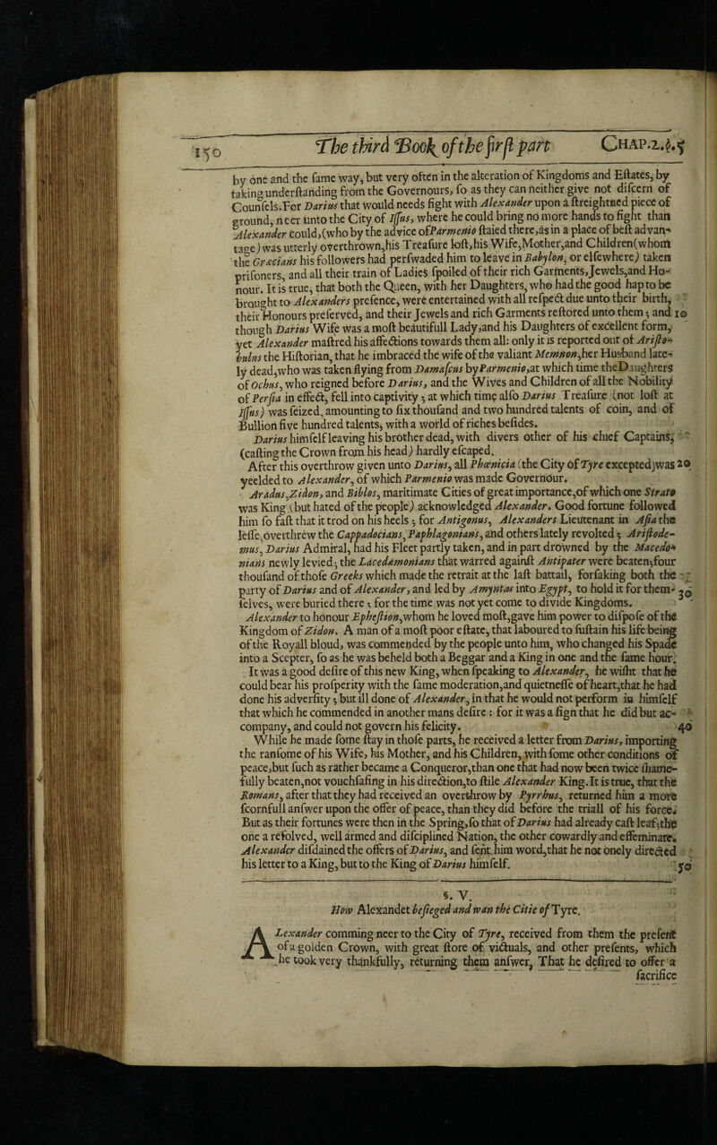 The third ©ooj^ ofthejirfl part Chap.z*^ by one and the fame way, but very often in the alteration of Kingdoms and Eftates, by taking undemanding from the Governours, fo as they can neither give not difcern of Counsels.For Darius that would needs fight with Alexander upon a ftreightncd piece of ground, necr unto the City of iffus, where he could bring no more hands to fight than Alexander could>(who by the advice ofParmenio ftaied there,as in a place of beft ad van* ta°e)was utterly overthrown,his Treafure loft,his Wife,Mother,and Children (whom the Grecians his followers had perfwaded him to leave in Babylon, or elfewherej taken prifoners, and all their train of Ladies fpoiled of their rich Garments Jewels,and Ho- nour. It is true, that both the Queen, with her Daughters, who had the good hap to be brought to Alexanders prefence, were entertained with all rcfpeft due unto their birth, • their Honours preferved, and their Jewels and rich Garments reftored unto them •, and i© though Darius Wife was a moft beautifull Lady,and his Daughters of excellent form, yet Alexander maftred his affections towards them all: only it is reported out of Arifio* Inins the Hiftorian, that he imbraced the wife of the valiant Memnon, her Husband late¬ ly dead,who was taken flying from Damafcus byParmenio,a.t which time theDjughters of ochus, who reigned before Darius, and the Wives and Children of all the Nobility of Per ft a in effe<ft, fell into captivity •, at which time alfo Darius T reafure (not loft at iffus) was feized, amounting to fix thoufand and two hundred talents of coin, and of Bullion five hundred talents, with a world of riches befides. himfelf leaving his brother dead, with divers other of his chief Captains, (calling the Crown from his head,) hardly efcaped. After this overthrow given unto Darius, all Phoenicia (the City Of Tyre cxcepted)was 20 yeelded to Alexander, of which Parmenio was made Governour, J Aradus,Zidon, and Biblos, maritimate Cities of great importance,of which one Strata was King (but hated of the people) acknowledged Alexander. Good fortune followed him fo fall that it trod on his heels $ for Antigonus, Alexanders Lieutenant in Ajia the lefle,overthrew the Cappadocians, Paphlagonians, and others lately revolted 5 Ariftode- mus\ Darius Admiral, had his Fleet partly taken, and in part drowned by the Macedo* nians newly levied^ the Lacedemonians that warred againft Antipater were beaten Jour thoufand of thofe Greeks which made the retrait at the laft battail, forfaking both the party of Darius and of Alexander, and led by Amyntas into Egypt, to hold it for them* ^ ielves, were buried there; for the time was not yet come to divide Kingdoms. Alexander to honour Epheftion,whom he loved moft,gave him power to difpofe of the Kingdom of Zidon. A man of a moft poor eftate, that laboured to fuftain his life being of the Royall bloud, was commended by the people unto him, who changed his Spade into a Scepter, fo as he was beheld both a Beggar and a King in one and the fame hour. It was a good defire of this new King, when fpeaking to Alexander, he wiflit that he could bear his profperity with the fame moderation,and quietnefie of heart,that he hadi done his adverfity 5 but ill done of Alexander, in that he would not perform in himfclf that which he commended in another mans defire: for it was a fign that he did but ac* ; company, and could not govern his felicity. 40 While he made fome ftay in thofe parts, he received a letter from Darius, importing the ranfome of his Wife, his Mother, and his Children, with fome other conditions of pcace,but fuch as rather became a Conqueror,than one that had now been twice fhame* fully beaten,not vouchfafing in his direction,to ftile Alexander King.lt is true, that this Romans, after that they had received an overthrow by Pyrrhus, returned him a more fcornfull anfwer upon the offer of peace, than they did before the triall of his force# But as their fortunes were then in the Spring,fo that of Darius had already caft leaf the one a refolved, well armed and difeiplined Nation, the other cowardly and effeminate. Alexander difdainedthe offers of Darius, and fenthim word,that he not onely directed his letter to a King, but to the King of Darius himfelf. y© §. V. How Alexandet befieged and wan the Citie of Tyre. ALexander comming neer to the City of Tyre, received from them the preferit of a goiden Crown, with great ftore of victuals, and other prefents, which .he took very thankfully, returning them anfwer, That he defired to offer a facrifice