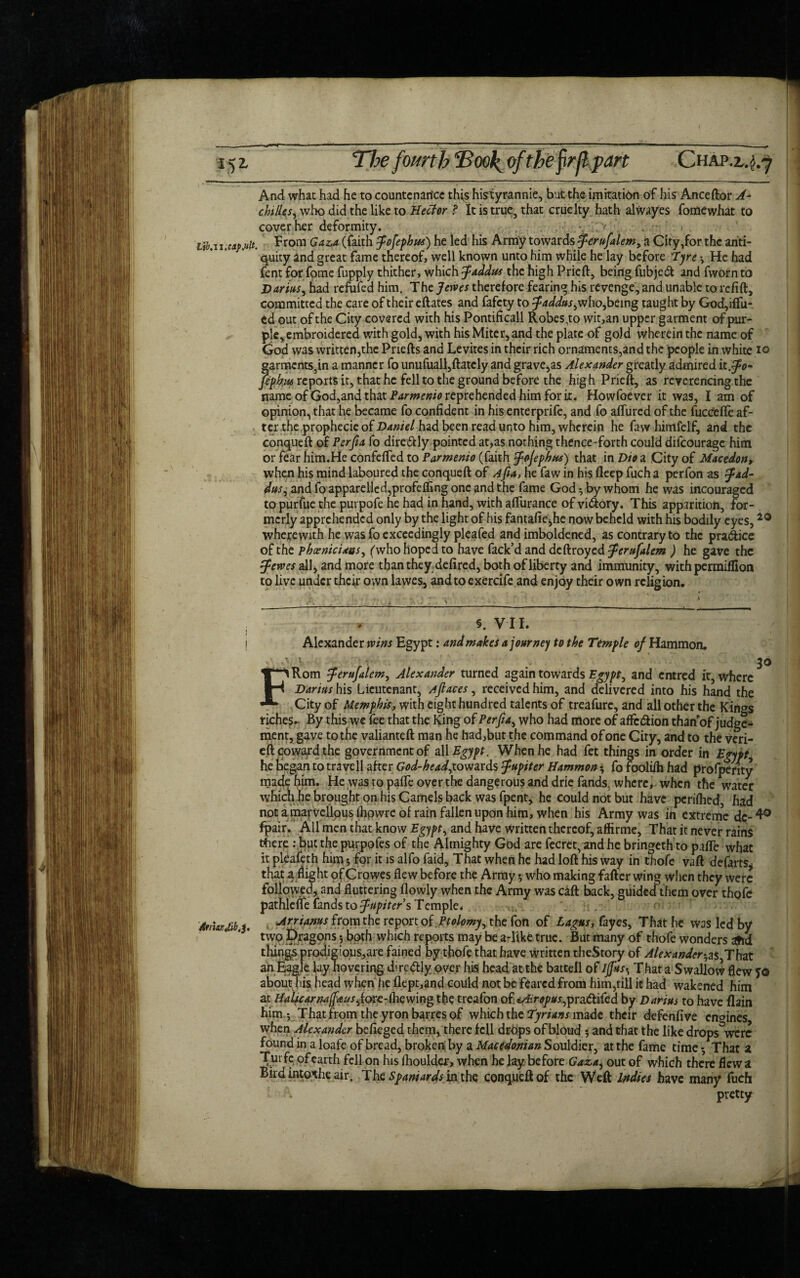 5 5 >art ChA And what had he to countcnarice this histyrannie, but the imitation of his Anceftor A- chtlles, who did the like to Hccior ,? It is true, that cruelty hath alwayes fomewhat to cover her deformity. . ; iib.ii.caf.ult. from Gaza (faith Jofepbus) he led his Army towards Jerufalem, a City,for the anti¬ quity and great fame thereof, well known unto him while he lay before Tyre * He had fent for fome fupply thither, which Jaddtts the high Prieft, being fubjedt and fworn to Darius, had remfed him. The Jewes therefore fearing his revenge, and unable to refift, committed the care of their eftates and fafety to Jaddus, who,being taught by God,iftu- ed out of the City covered with his Pontificall Robes.to wit,an upper garment of pur¬ ple, embroidered with gold, with his Miter, and the plate of gold wherein the name of God was written,the Priefts and Levites in their rich ornaments,and the people in white io garments5in a manner fo unufuall,ftately and gravels Alexander greatly admired it .Jo* fepbus reports it, that he fell to the ground before the high Prieft, as reverencing the name of God,and that Parmenio reprehended him for it. Howfoever it was, I am of opinion, that he became fo confident in his enterprife, and fo aftiired of the fuccefte af¬ ter the prophecie of Daniel had been read unto him, wherein he faw himfelf, and the conqueft of Perfia fo dire&ly pointed at,as nothing thence-forth could difeourage him or fear him.He confefted to Parmenio (faith Jojephns) that in Dio a City of Macedon, when his mind laboured the conqueft of Afia, he faw in his deep fuch a perfon as fad- dus, and fo apparelled,profefling one and the fame God ^ by whom he was incouraged to purfue the purpofe he had in hand, with afliirance of vi&ory. This apparition, for¬ merly apprehended only by the light of his fantafie^he now beheld with his bodily eyes, wherewith he was fo exceedingly pleafed and imboldened, as contrary to the prsuftice of the Phoenicians, (who hoped to have fack’d and ddbroyed Jerufalcm ) he gave the Serves all, and more than they defired, both of liberty and immunity, with perraiffion to live under their own lawes, and to exercife and enjoy their own religion. §. V II. Alexander wins Egypt .♦ and makes a journey to the Temple of Hammon. 3* Afrwjib.3' FRom Jerufalem, Alexander turned again towards Egypt, and entred it, where Darius his Lieutenant, Ajlaces, received him, and delivered into his hand the City of Memphis, with eight hundred talents of treafurc, and all other the Kin^s riches. By this we lee that the King of Perfia, who had more of affedion than’of judge¬ ment, gave to the valianteft man he had,but the command of one City, and to the veri- eft coward the government of all Egypt. When he had fet things in order in Egypt he began to travell after God-head,towards Jupiter Hammon; fo foolilh had profperity made him. He was to pafle over the dangerous and drie fands. where, when the water which he brought on his Camels back was fpent, he could not but have perilhed, had not a marvellous Ihowre of rain fallen upon him, when his Army was in extreme dc- 4° fpair. All men that know Egypt, and have written thereof, affirme. That it never rains tfiere: but the purpofes of the Almighty God are fecret, and he bringeth to pafte what it pleafeth him *, for it is alfo faid, That when he had loft his way in thofe vaft defarts* that a flight of Crowes flew before the Army *, who making fafter wing when they were followed, and fluttering flowly when the Army was call back, guided them over thofe pathlelfe fands to Jupiter s Temple. Arrianus from the report of Ptolomy, the fon of Lagus, fayes, That he was led by two Dragons 5 both which reports may be a-like true. But many of thofe wonders afid things prodigious,are fained by thofe that have written theStory of Alexander^sfThzz an Eagle lay hovering diredtly over his head at the battell of IjfusThat a Swallow flew f© about his head when he flept,and could not be feared from him,till it had wakened him at Halscarna(faus,{&vc-ihcwing the treafon of«y£r*/Jw:,pradtifed by Darius to have flain him.y That from the yronbarres of which the Tyrians made their defenfive engines when Alexander befieged them, there fell drops of bloud 5 and that the like drops^were found in a loafe of bread, broken by a Macedonian Souldier, at the fame time *, That a Tm fe of earth fell on his ihoulder, when he lay before Gaza, out of which there flew a Bird intothe air. The Spaniards in the conqueft of the Weft Indies have many fuch pretty SL
