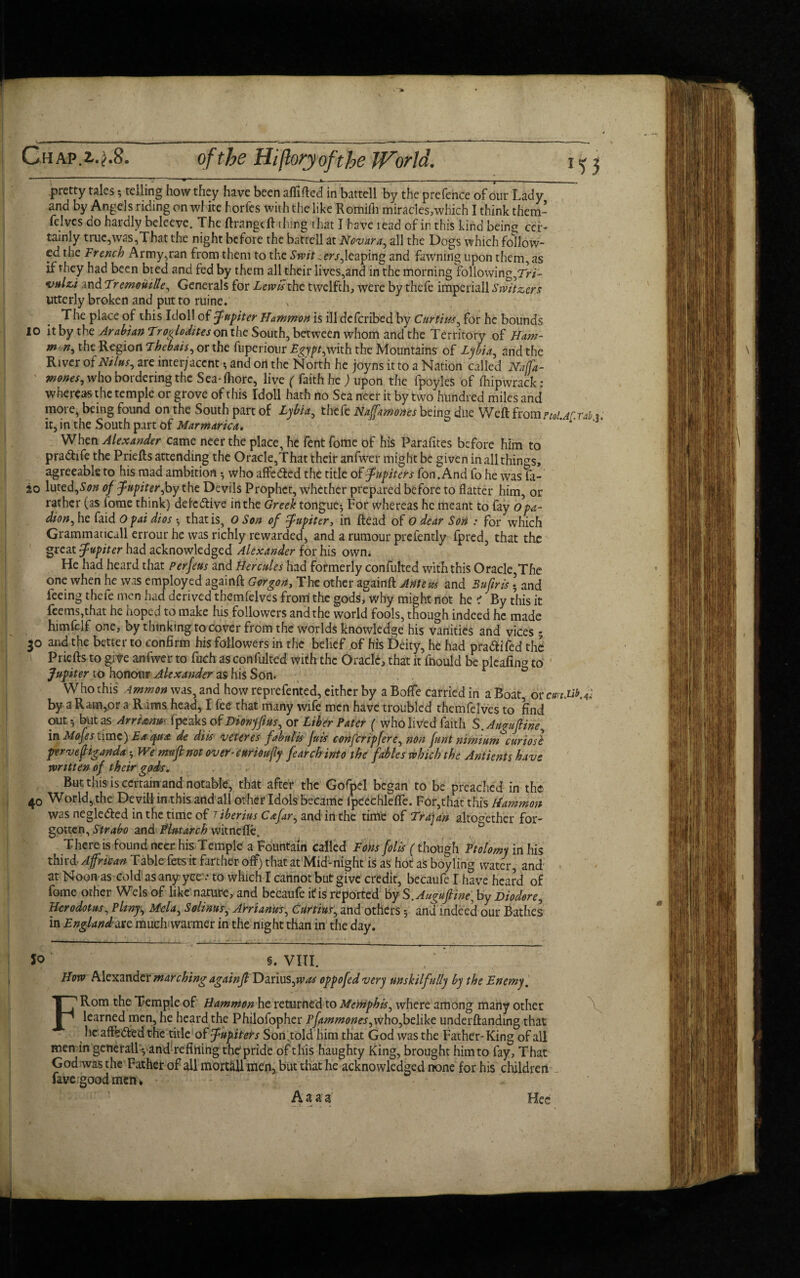 pretty tales? telling how they have been affifted in battell by the prefence of our Lady and by Angels riding on wfite horfes with the like Rornifh miracles,which I think them * felves do hardly beleeve. The ftrangcft thing that I have read of in this kind beins cer¬ tainly true,was,That the night before the battell at Novara, all the Dogs which follow¬ ed the French Army,ran from them to the Switzers,leaping and fawning upon them, as if they had been bted and fed by them all their lives,and in the morning following,Tri- vulzi and Tremouille, Generals for Lewis the twelfth, were by thefe imperiall Switzers Utterly broken and put to ruine. The place of this Idol! of Jupiter Hammon is ill deferibed by Curtins, for he bounds 10 it by the Arabian Troglodites on the South, between whom and the Territory of Ham- m n, the Region Thebais, or the fuperiour Egypt,veixh the Mountains of Lybia, and the River of Ntlus, are inter;accntand on the North he joyns it to a Nation called Naffa- wones, who bordering the Sea-fhore, live ( faith he ) upon the fpoyles of fliipwrack: whereas the temple or grove of this Idoll hath no Sea necr it by two hundred miles and more, being found on the South part of Lybia, thefe Nafamones being due Weft fromptoU^rab 3, it, in the South part of Marmarica. * When Alexander came neer the place, he fent fome of his Parafites before him to pra&ife the Priefts attending the Oracle,That their anfwer might be given in all things, agreeable to his mad ambition •, who affeefted the title of Jupiters fon.And fo he was fa- 20 lut ed,Sonof Jupiter,by the Devils Prophet, whether prepared before to flatter him, or rather (as lome think) defe&ive in the Greek tongue^ For whereas he meant to fay opa- dion, he faid O pai dios •, that is, O Son of Jupiter, in ftead of O dear Son : for which Grammancall errour he was richly rewarded, and a rumour prefently fpred, that the great Jupiter had acknowledged Alexander for his own. He had heard that Per feus and Hercules had formerly confulted with this Oracle,The one when he was employed againft Gorgon, The other againft Antem and 3 ufir is \ and feeing thefe men had derived themlelves from the gods, why might not he i By this it feems,that he hoped to make his followers and the world fools, though indeed he made himfelf one, by thinking to cover from the worlds knowledge his vanities and vices 5 30 and the better to confirm his followers in the belief of his Deity, he had pra&ifed the Priefts to give anfwer to fuch asconfulted with the Oracle, that it fnould be plcafin* to Jupiter to honour Alexander as his Son. 0 Who this Ammon was, and how reprefented, either by a BoflTe carried in a Boat, or cmJ3f.fi by a Ram,or a Rams head, I fee that many wife men have troubled themfelves to find out * but as Arrimm fpeaks of Dionyftus, or Liber Pater ( who lived faith S.Auguftine, in MoJe s time) Ex cpu& de diis veteres fabulis Juis confer ip fere, non font nmium curiosl perve{Uganda * We mu ft not over-enrioufy fe arch into the fables which the Antients have written of their gods. , . r But this is certain and notable, that after the Gofpel began to be preached in the 40 World, the Devill in this and all other Idols became fpcechlefte. For,that this Hammon was negledfed in the time of Tiberius Cafir, and ill the time of Trajan altogether for¬ gotten, Strabo and Plutarch witnefle„ There is found neer his Temple a Fountain called Tons foils (though Ptolomy in his third African Table fets it farther off) that at Mid-night is as hot as boyling water, and at Noon as cold as any yce .• to which I cannot but give credit, becaufe I have heard of fome other Weis of like nature, and becaufe it is reported by S.Auguftine, by Diodore, Herodotus, Pliny, Mela, Solinus, AWianus, Curtius, and others 5 and indeed our Bathes in England oxc much warmer in the night than in the day. Jo S. VIII. How Alexander marching againft Darius,was oppofed very unskilfully by the Enemy. FRom the Temple of Hammon he returned to Memphis, where among many other learned men, he heard the Philofopher pfammones,who,belike underftanding that he affe&ed the title ofjupiteis Son„told him that God was the Father-King of all men in generall*, and refining the'pride of this haughty King, brought him to fay, That God was the Father of all mortall men, but that he acknowledged none for his children fave good men * A a a a Hee