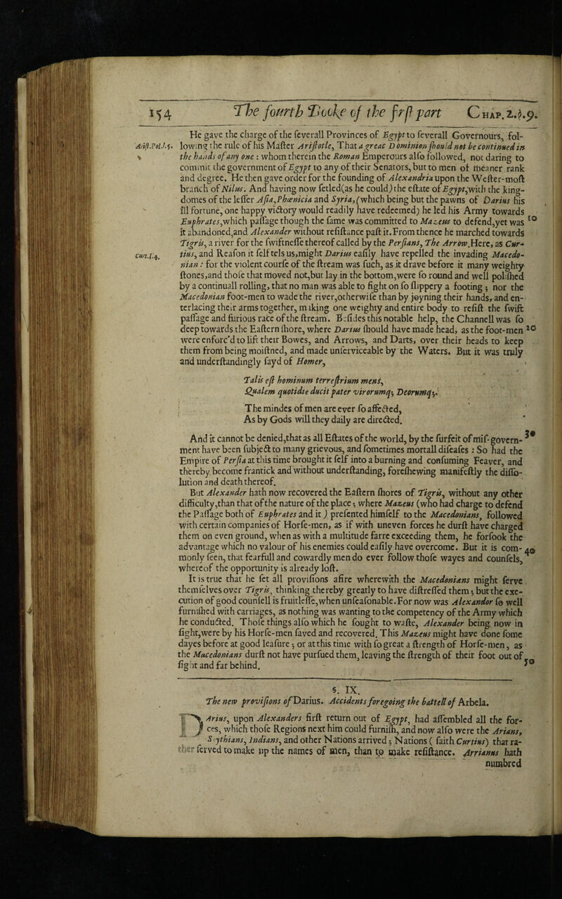 He gave the charge of the feverall Provinces of Egypt to feverail Governours, fol- 'At'tf.VolM. lowing the rule of his Matter Arifiotle^ That agreac Domimonfhouldnot be continued in \ the hands of any one : whom therein the Roman Emperours alfo followed, not daring to commit the government of Egypt to any of their Senators, but to men of meaner rank and degree. He then gave order for the founding of Alexandria upon the Wetter-mod branch of Nilus* Ana having now fetled(as he could)rhe eftate of Egypt fw'nh the king- domes of the letter Afia,Phoenicia and Syria, (which being but the pawns of Darius his ill fortune, one happy vidfory would readily have redeemed) he led his Army towards Euphrates^which pattagethough the fame was committed to Mazetcs to defend,yet was 10 it abandoned,and Alexander without refiftance paft it.From thence he marched towards Tigris, a river for the fwiftnette thereof called by the Perfians, The Arrow.Here, as Cur* cm.1.4. tins, and Reafon it felf tels us,might eafily have repelled the invading Macedo¬ nian : for the violent courfc of the ftream was fuch, as it drave before it many weighty ftones,and thole that moved not,but lay in the bottom,were fo round and well polifhed by a continuall rolling, that no man was able to fight on fo flippery a footing 5 nor the Macedonian foot-men to wade the river,other wife than by joyning their hands, and en¬ terlacing their arms together, miking one weighty and entire body to refift the fwift pattage and furious rate of the ftream. Befides this notable help, the Channell was fo deep towards the Eafternlhore, where Darius Ihould have made head, as the foot-men 10 were enforc’d to lift their Bowes, and Arrows, and Darts, over their heads to keep them from being moiftned, and made unierviceable by the Waters. But it was truly and underftandingly fayd of Homer, A Tails eft hominum terrejlrium mens, Qualem quotidie ducit pater virorumq* Deorumfoi 1 T he mindes of men are ever fo affeft cd, As by Gods will they daily are dire&ed. And it cannot be denied,that as all Eftatcs of the world, by the furfeit of mif- govern- menthave been fubje&to many grievous, andfometimes mortall difeafes : So had the Empire of Perfia at this time brought it felf into a burning and confuming Feaver, and thereby become frantick and without underftanding, foreflicwing manifeftly the diflb- lution and death thereof. But Alexander hath now recovered the Eaftern fliorcs of Tigris^ without any other difficulty,than that of the nature of the place •, where Mazeus (who had charge to defend the Pattage both of Euphrates and it ) prefented himfclf to the Macedonians, followed with certain companies of Horfe-men, as if with uneven forces he durft have charged them on even ground, when as with a multitude farre exceeding them, he forfook the advantage which no valour of his enemies could eafily have overcome. But it is com- aq monly feen, that fearfull and cowardly men do ever follow thofe wayes and counfels, whereof the opportunity is already loft. It is true that he fet all provifions afire wherewith the Macedonians might ferve themielvesover Tigris, thinking thereby greatly to have diftrefted them-, but the exe¬ cution of good counfell is fruitlefte,when unfeafonable.For now was Alexandor fo well furmfhed with carriages, as nothing was wanting to the competency of the Army which he conducted. Thofe things alfo which he fought to watte, Alexander being now in fight,were by his Horfe-men faved and recovered. This Mazeus might have done fomc dayes before at good leafure or at this time with fo great a ftrength of Horfe-men, as the Macedonians durft not have purfued them leaving the ftrength of their foot out of fight and far behind. - §. IX. The new provifions 0/Darius. Accidents foregoing the battell of Arbela. 'l~*\Arius, upon Alexanders firft returnout of Egypt, had afiembled all the for- / ces, which thofe Regions next him could furnifh, and now alfo were the Arians, S ythians, Indians, and other Nations arrived 5 Nations ( faith Curtins) that ra¬ ther ferved to make up the names of men, than tp make refiftance. Armnus hath numbred )