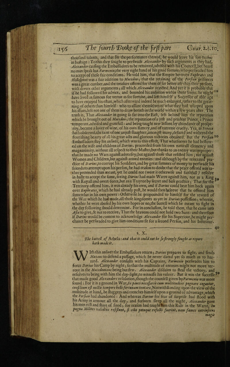 thoufimd talents, and that for the performance thereof, he would leave his Yon Occhus ' in hoftage : To this they fought to perfwade Alexander by fuch arguments as they had, Alexander caufing the EmbafTadors to be removed,advifed with his Councell,but heard no man fpeak but Parmenio7the very right hand of his good fortune^ who perfwaded him to accept of thefe fair conditions. He told him, that the Empire between Euphrates and Bellefpont was a fair addition to Macedon that the retaining of the Perfian prifoners was a great cumber,and the treafure offered for them of far better ufe than their perfons, with divers other arguments *, all which Alexander receded. And yet'it is probable that if he had followed his advice, and bounded his ambition within thofe limits, he might10 have lived as famous for vertue as for fortuhe, and left himfelf a Sucrceffor of able age to have enjoyed his eftate,which afterward indeed he muchenlarged,rather to the great - ning of others than himfelf: who to affure themfelves df what they had ufurped upon his iffues,left not one of them to draw breath in the world within a few years after. The truth is, That Alexander in going fo far into the Eaft, left behind' him the reputation which he brought out of Macedon $ the reputation of a juft and prudent Prince, a Prince •temperate,advifed and gratefull: and being taught new leffons by abundance of profpe- rity, became a lover of wine, of his own flattery,and of extreme cruelty. Yea, as Seneca hath obferved,the taint of one unjuft flaughter,amongft many,defaced and withered the fl ourifhing beauty of all his great adls and glorious vi&ories obtained. But the Perjian20 EmbafTadors flay his anfwer, which was to this effedt, That whatfoever he had beftow- ed on the wife and children of Darius, proceeded from his own naturall clemency and magnanimity,without all refpedt to their Mafter^but thanks to an enemy was improper: that he made no Wars againft adverfity,butagainft thofe that refilled him 5 not againft Women and Children,but againft armed enemies: and although by the reiterated pra¬ ctice of Darius 7 to corrupt his Souldiers,and by great fummes of money to perfwade his friends to attempt upon his perfon, he had reafon to doubt that the peace offered was ra¬ ther pretended than meant, yet he could not (were itotherwife and faithfull) refolve in hafte to accept the fame, feeing Darius had made Warre againft him, not as a King,- with Royall and overt-force,but as a Traytor by fecret and bafe pradliee 5 That for the * Territory offered him, it was already his own, and if Darius could beat him back again over Euphrates^ which he had already paft, he would then hteleeve that he offered him fomewhat in his own power: Otherwife he propounded to himfelf for the reward of the War which he had made,all thofe kingdomes as yet in Darius poffeffion * wherein, whether he were abufed by his own hopes or no,the batrell which he meant to fight in the day following fhould determine. For in conclufion, he told them, that he came into Ajia to give,& not to receive-, That the heavens could not hold two Suns: and therefore if Darius would be content to acknowledge Alexander for his Superiour,he might per¬ chance be perfwaded to give him conditions fit for a fecond Perfon, and his Inferiour. The bxttell of Arbela: and that it could not be fo fironglj fought as report hath made it. With this anfwer the EmbafTadors return 5 Darius prepares to fight, and fends Maze us to defend a paffage, which he never dared yet fo much as to haz- * zard. Alexander confults with his Captains, Parmenio perfwades him to force Darius his Camp by night fo that the multitude of enemies might not move ter- rour in the Macedonians being but few. Alexander difdains to fteal the victory, and refolves to bring with him the day-light,to witnelfe his valour. But it was the fucceffe that made good Alexanders re folution,though the counfell given by Parmenio was more found : For it is a ground in War,Si pauci necejjarto cum multitudine pugnare cogantur7 confilium efl no Bis tempore bellifortunam r£»^/v,Notwithftanding upon the view of the multitude at hand, he flaggers and trenches-himfelf upon a ground of advantage, which the Per fan had abandoned : And whereas Darius for fear of furprife had flood with his Army in armour all the day, and forborn fleep all the night, Alexander gave his men reft and ftore of food * for reafon had taughtfiim this Rule in the Warre, In pugna Milites validihs refftunt) ft cibo potuque refeffi fuerint, nam fames intrinfeeus magis