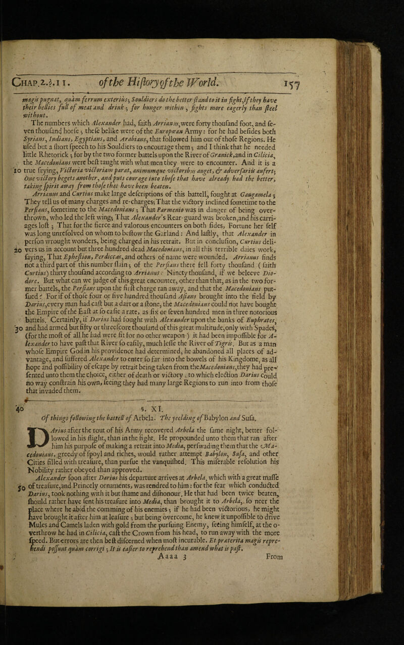 inagis pug/rat, quamfe rrum exterius; Souldiers do the better (land to it in fight Jf they have their bellies full of meat and drink • for hunger within , fights more eagerly than fleet without. The numbers which Alexander had, faith Arrianus^were forty thoufand foot, and fe- ven thoufand horfe ; theft belike were of the European Army: for he had befides both Syrians, Indians, Egyptians, and Arabians, that followed him out of thofe Regions. He ufed but a ihort fpeech to his Souldiers to encourage them ; and I think that he needed little Rhctorick $ for by the two former battels upon the River of Granick,and in Cilicia, the Macedonians were beft taught with what men they were to encounter. And it is a io true frying, Victoria v iff or i am par at, animumque victonbuf auget, & adverfariis aufert- One vifiory begets another, and puts courage into thofe that have already had the better, taking fpirit away front thojethtyt have been beaten. Arrianus and Curtius make large defcriptions of this battel!, fought at Gaugamela 5 They tell us of many charges and re-charges-. That the vi&ory inclined fometime to the Ter fans, fometime to the Macedonians ; That Varmenio was in danger of being over¬ thrown, who led the left wing; That Alexander s Rear-guard was broken,and his carri¬ ages loft; That for the fierce and valorous encounters on both fides, Fortune her felf was long unrefolved on whom to beftow the Garland: And laftly, that Alexander in perfon wrought wonders, being charged in his retrait. But in conclufton, Curtius deli- 20 vers us in account but three hundred dead Macedonians, in all this terrible daies work, faying, That Epheflion, Perdiccas, and others of name were wounded. Arrianus finds not a third part of this number flain; of the Ter flans there fell forty thoufand (faith Curtius) thirty thoufand according to Arrianus: Ninety thoufand, if we beleeve Dio- dore. But what can we judge of this great encounter, other than that, as in the two for¬ mer battels, the Ter flans upon the firIf charge ran away, and that the Macedonians put- fued 1 For if of thofe four or five hundred thoufand Aftans brought into the field by Darius^every man had caft but a dart or a ftone, the Macedonians could Hot have bought the Empire of the Eaft at fo eafie a rate, as fix or feven hundred men in three notorious battels. Certainly, if Darias had fought with Alexander upon the banks of Euphrates• 'jo and had armed but fifty or threefcorc thoufand of this great multitude,only with Spades, (for the moft of all he had were fit for no other weapon ) it had been impoflible for A- lexander to have paft that River fo eafily, much leffe the River of Tigris. But as a man whofe Empire Godin his providence had determined, he abandoned all places of ad¬ vantage, and fuffered Alexander to enter fo far into the bowels of his Kingdome, as all hope and poflibility of efcape by retrait being taken from ^Macedonians fhty had prev fented unto them the choice, either of death or vi&ory, to which cle&ion Darius Could no way conftrain his own, feeing they had many large Regions to run into from thofe that invaded them. §. XI. 40 of things following the battell of Arbela. The yeclding ^Babylon and Sufa. Arius after the rout of his Army recovered Arbela the fame night, better fol- 1 lowed in his flight, than in the fight. He propounded unto them that ran after him his purpofe of making a retrait into Media, perfwading them that the CM a- cedoniaus, greedy of fpoyl and riches, would rather attempt Babylon, Suja, and other Cities filled with treafure, than purfue the vanquifhed. This milerable resolution his Nobility rather obeyed than approved. Alexander foon after Darius his departure arrives at Arbela, which with a great mafic of treafure,and Princely ornaments, was rendred to him: for the fear which conducted Darius, took nothing with it but fhame and diihonour. He that had been twice beaten, Ihould rather have fent his treafure into Media, than brought it to Arbela,. fo neer the place where he abid the com ming of his enemies-, if he had been vi&orious, he might have brought it after him at leafure 5 but being overcome, he knew.itunpoflible to drive Mules and Camels laden with gold from the pursuing Enemy, feeing himfelf, at the o- verthrow he had in Cilicia, caft the Crown from his head, to run away with the more -errors are then beft difeerned when moft incurable. Et praterita magis repre- unt quant corrigi; It is eafler to reprehend than amend what ispafl. <Aaaa 3 From