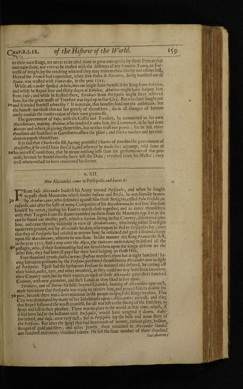 Chap.M. tz. of the Hi [tone of the IVorld. V9 to their own Kings, are never to be ufed alone in great enterpriies by thofe Princes that entertain them, nor ever to be trufted with the defences or any frontier-Town, or Fot- trefife of weight,by the rendring whereof they may redeem their liberty and eflates lofl> Hereof the French had experience, when Hon Pedro de Navarra, being baniflicd out of Spain, was trufted with Fonterabe, in the year 15 2 3. While Alexander fpoiled Arbela,Mazeus might have furnillfd the King from Babylon* and while he ftayed four and thirty dayes at Babylon, Abulites might have holpen him from Sufat, and while he feafted there, Firidates from Perfepolis might have relieved him-, for the great mafic of Treafure was layd up in that City. But who hath fought out io and friended fearfull adverfity ' It is certain, that benefits bind not the ambitious, but the honeft: for thofe that-are but greedy of themfelves , do in all changes of fortune onely confult the confervation of their own greatneffe. The government of Suja, with the Caftle and Treafure, he committed to his own Macedonians, making AbnlitO’S,who rendred it unto him, his Lieutenant, as he had done Mazeus and others,in giving them titles, but neither truft nor power •, for he left three thoufand old Souldiers in Garrifon to allure the place 5 and Harms mother and her chil¬ dren to repofe themfelves. *' It is faidthat Charles the fift,having promifed Charles of Bourbon the government or MarfeiResfif he could have forc’d ir,and whereof he made fin e accompr, told iome of a© his necreft Counfellors, that he meant nothing leffe than the performance of thatpro- mife, becaufe he fhould thereby have left the Duke f revolted from his Mafter) very well wherewithal! to have recovered his favour. §. XII. How Alexander came to Perfepolis and burnt it. FRom Safa Alexander leadeth his Army toward Perfepolis, and when he fought to paffe thofe Mountains which funder Sufi ana aud Per fa, he was loundly beaten by Ariobarzanes,who defended againft him thofe Streights,called PyU Perfidisot Sufoeida, and after the Ioffe of many Companies of his Macedonian*, he was forc’d to fave liimfelf by retrait, caufing his Foot to march clofc together, and to cover themfelves with their Targets from the flones tumbled on them from the Mountain top. Yet in the  end he found out another path, which a Lycian, living in that Country, difeovered unto him, and came thereby fuddenly in view of Ariobarzanes, who being infore d to fight upon even ground,was by Alexander broken,whereupon he fled to Perfepolisbut fatter that they of Perfepolis had refufed to receive him) he returnedimd gave a lecondcharge upon the Macedonians, wherein he was {lain. In like manner diclKing Francis themiIt, in the veat 1 $115, firfd a way over the Alpes, the Switzers undertaking to defend all the 40 naffases, who, if their footmanflfip had not faved them upon the: Kings defeent on the other fide, they had been ill payd for their hard lodging on thofe Hils. Four thoufand Greeks,faith Curtius(fuftine numbers them but at eight hundred) ha¬ ving bin taken prifoners by the Per fans, prefented themfelvesto Alexander now in light of Perfepolis. Tfiefe had the barbarous Per fans fo maimed and defaced by cutting oil their hands,nofes, ears, and other members, as they could no way have been known to their Country-men,but by their voyces*,to each of thefe Alexander gave three bundled Crowns with new garments, and fuch Lands as they liked to live upon. Firidates one of Harius his falfe-hearted Grandes, hearing of Alexanders approach, made him know that Perfepolis was ready to receive him, and prayed him to double his 50 pace, becaufe there was a determination in the people to Ipoyl the kings treafure T his City was abandoned by many of her Inhabitants upon ^AUxandtrs anivall, and they Sat flay'd followed dc worit counfcll; for all was left to the bberty of the:fouldiers, to fpoyl and kill at their pleafurc. There was no place in the world at that time, wh , it had been laid in the ballance with Perfepolis, would have weighed 1 down. J Ion indeed, and Sup, were very rich; but in Perftftlu lay the bulk and mam fto o thcrcrfiV. For afterthe fpoyl that had been made of money cunous plate, bulhon Images of gold and filver, and other Jewels, there remained to Alexander htmfelr one hundred and twenty thoufand talents. He left the fame number of three thoufoncT