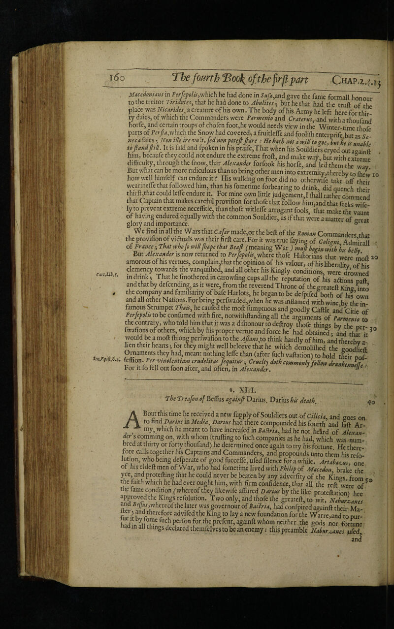 l5o Macedonians m Perfepohs,which he had done in Sufa,and gave the fame formall honour to the trtutor Tindvtes, that he had done to Abulites but he that had the truft of the place was Nicarides, a creature of his own. The body of his Army he left here for thir¬ ty daies, of which the Commanders were Parmenio and Cr-aterus, and with a thoufmd horfe, and certain troups of chofen foot,he would needs view in the Winter-time thofe parts of Pcrfia,which the Snow had covered-, a fruitleffe and foolifh enterprife but asSe neca faies 5 Non ille ire vu It, fed non pot eft flare : He hath not a mill to goe, hut he is unable tofl and fill. It is faid and fpoken in his praife,That when hts Souldiers cryed out a<>ainft him, becaufe they could not endure the extreme froft, and make way, but with extreme difficulty, through the fnow, thar Alexander forfook his horfe, and led them the wav But what can be more ridiculous than to bring other men into extremity,thereby to (hew io how well himfelf can endure it i His walking on foot did no otherwife take off their wearineffe that followed him, than his fometime forbearing to drink, did quench their thrift,that could leffie endure it. For mine own little judgement,I lhall rather commend that Captain that makes careful provifion for thofe that follow him,and that feeks wife ly to prevent extreme neceflitie, than thofe witleffie arrogant fools, that make the vaunt of having endured equally with the common Souldier, as if that were a matter of meat glory and importance. ° We find in all the Wars that C*/ir made,or the beft of the Roman Commanders that the provifion of vi&uals was their firft care.For it was true faying of Colivni Admiral I - of France •, That whofo mill fhape that Beafl (meaning War ) muft bo^in mith his belly But Alexander is now returned to Perjepolis, where thofe Hiftorians that were mnft 20 amorous of his vertues, complain,that the opinion of his valour, of his liberality of his cm.m r ?le,men.cy 'he yanquill,ed, and all other his Kingly conditions, were drowned ln *‘nk; That he fmothered in carowfing cups all the reputation of his actions Daft and that by defending, as it were, from the reverend Throne of the greateft Kim? into . the company and familiarity of bafe Harlots, he began to be defpifed both of his’own and all other Nations. For being perfwaded, when he was inflamed with wine bv the in famous Strumpet Thais, he caufed the moft fumptuous and goodly Caftle and Citie of Perjepolis to be confumed with fire, notwithftanding all the arguments of Parmenio to the contrary, who told him that it was a ddhonour to deftroy thofe things bv the oer fwafions of others, which by his proper vertue and force he had obtained* and that it3° would be a moft ftrong perfwafion to the Aftanspo think hardly of him, and thereby a hen their hearts 5 for they might well beleeve that he which demoliflied the eoodiiefl- , Ornaments they had, meant nothing leffie than (after fuch vaftation) to hold their oof **lt‘ U Perftnolentiam crudelitas Jequitur *, Cruelty doth commonly Mom dr unkennel * For it fo fell out foon after, and often, in Alexander. ™'9 ‘ 40 §. Xlil. The Treafon of Beftus againft Darius. Darius his death. A Bout this time he received anew fupply of Souldiers out of Cilicia, and goes on to find Darius in Med*a. Darius had there compounded his fourth and laft Ar s my, which he meant to have increafed in Batina, had he riot heSrd of Alexan¬ der s comm mg on, with whom (trufting to fuch companies as he had, which was num- bred at thirty or forty thoufand) he determined once again to try his fortune. He there¬ fore calls together his Captains and Commanders, and propounds unto them his refo- lution, who being defperate of good fucceffe, ufed filence for a while. Art abacus, one of his eJdeft men of War, who had fometime lived with Philip of Macedon, brake the yce, and protefting that he could never be beaten by any adverfity of the Kin^s, from c the faith which he had ever ought him, with firm confidence, that all the reft were of the fame condition (whereof they likewife aflured Darius by the like proteftation) hee approved the Kings refolution. Two only, and thofe the greateft, to wit, Naburzancs and Befjus,whereof the later was governour of hactria, had confpired againft their Ma- rff-land therefore ad vifed the King to lay a new foundation for the Warre,and to Dur- the ^ds nor fortune - in all things declared themfelves to be an enemy: this preamble Nabur^anes ufed, and