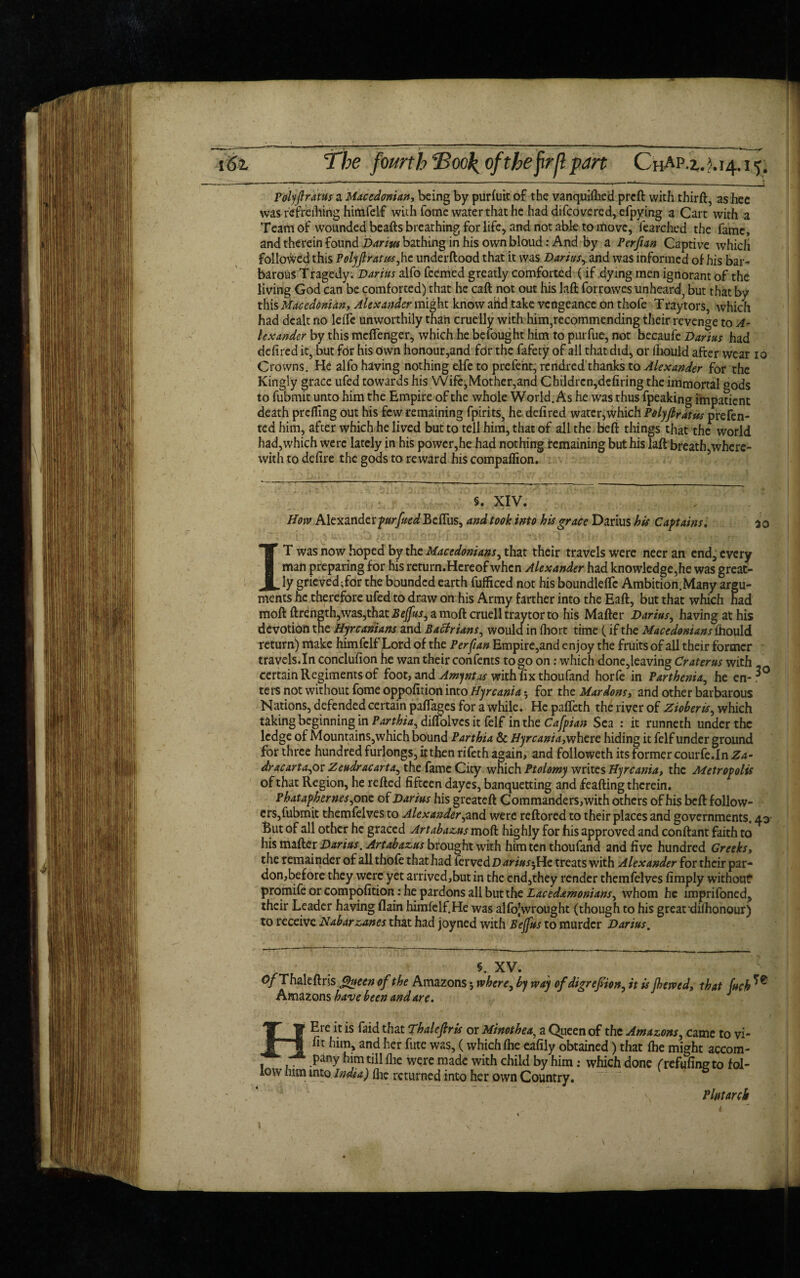 Polyftratus a Macedonian-, being by purfuit of the vanquifhed preft with thirft, ashee was r'efreihirig hitiifeif with fotne water that he had difeovered, efpying a Cart with a Team of wounded beafts breathing for life, and not able to move, fearched the fame, and therein found Darm bathing in his own bloud: And by a Perfian Captive which followed this Polyfirat/ss,he underftood that it was Dariusy and was informed of his bar¬ barous Tragedy. Darius alfo feemed greatly comforted (if dying men ignorant of the living God can be comforted) that he caft not out his laft forrowes unheard, but that by this Macedonian, Alexander might know arid take vengeance on thofe Traytors, which had dealt no leffe unworthily than cruelly with him,recommending their revenge to A- lexander by this meffenger, which he befought him to purfue, not becaufe Darius had defired it, but for his own honour,and fdr the fafety of all that did, or lhould after wear 10 Crowns. He alfo having nothing elfe to prefent, rendred thanks to Alexander for the Kingly grace ufed towards his Wife,Mother,and Children,defiring the immortal gods to fubmit unto him the Empire of the whole World. As he was thus fpeaking impatient death prefling out his few remaining fpirits, he defired water,which Polyfirdtus prefen- ted him, after which he lived but to tell him, that of all the beft things that the world had,which were lately in his power,he had nothing remaining but his laft breath,where¬ with to defire the gods to reward his compaffion. §. XIV. How Alexander fur [tied BcfTus, and took into his grace Darius his Captains. 50 IT was now hoped by the Macedonians, that their travels were neer an end, every man preparing for his return.Hereofwhcn Alexander had knowledge,he was great¬ ly grieved;for the bounded earth fufliced not his boundleflc Ambition.Many argu¬ ments he therefore ufed to draw on his Army farther into the Eaft, but that which had moft ftren2th,was,thatJS^jJtf/,amoftcruelltraytorto his Mafter Darius, having at his devotion the Hyrcanians and Bactrians, would in fhort time (if the Macedonians fhould return) make himfelf Lord of the Perfian Empire,and enjoy the fruits of all their former travels.In conclufion he wan their confents to go on: which done,leaving Craterus with certain Regiments of foot, and Amyntas with fix thoufand horfe in Parthenia, he en-3° ters not without fome oppofition into Hyrcania 5 for the Marions, and other barbarous N ations, defended certain paflages for a while. He paffeth the river of Zioberis, which taking beginning in Parthia^ diflolvcs it felf in the Cafpian Sea : it runneth under the ledge of Mountains,which bound Parthia & Hyrcania, where hiding it felf under ground for three hundred furlongs, it then rifeth again, and followeth its former courfe.In Za» dracartayot Zeudracart4, the fame City which Ptolomy writes Hyrcania, the Metropolis of that Region, he refted fifteen dayes, banquetting and feafting therein. Phataphernes^one of Darius his greateft Commanders, with others ofhis beft follow¬ ers,fubmit themfelves to Alexander,and were reftored to their places and governments. 43- But of all other he graced Art abacus moft highly for his approved and conftant faith to his mafter Darius. Artabazus brought with him ten thoufand and five hundred Greeks, the remainder of all thofe that had fervedD^ri/^He treats with Alexander for their par¬ don,before they were yet arrived,but in the end,they render themfelves fimply without promife or compofition : he pardons all but the Laced&monians, whom he imprifoned, their Leader having flain him felf. He was alfojwrought (though to his greardifhonour) to receive Nabarzanes that had joyned with Bejfus to murder Darius. § XV. 0/Thaleftris Queen of the Amazons5 where, by way ofdigrefiion, it is jhewed, that fuch ^ Amazons have been and are. HEre it is faid that Thalefiris or Minothea, a Queen of the Amazons, came to vi- fit him, and her fute was, (which fhe eafiiy obtained) that fhe might accom- . pany him till fhe were made with child by him: which done (refufing to fol¬ low mm into India) fhe returned into her own Country. Plutarch