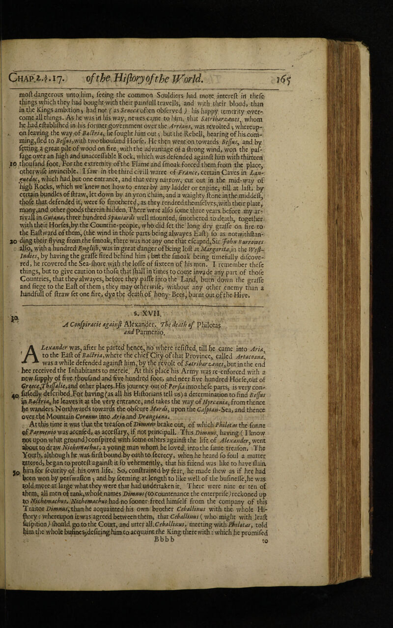 ■ . . - / - S' --;-—-:—: ■  ' ' >> ’ ■ ■ ■ ■ • mod dangerous unto him, feeing the common Souldic-rs had more intereft in thefe things which they had bought with their painfull travells, and with their bloud, than in the Kings ambition *7 had not ( as Seneca often obferved ) his happy temerity over-, come all things. Ashe was in his way, newescaine to him, that Satribar zones, whom he hadeftablifhed in his former government over the Arrians, was revolted •, whereup- on leaving the way of Batina, he fought him out ^ but the Rebell, hearing of his com¬ mingled to Be(fus,with two tfooufand Horfe. He then went on towards BejJus, and by faring a great pile of wood on fire, with the advantage of a ftrong wind, won the paf* fage over an high and unacceffable Rock, which was defended againft him with thirteen 10 thoufand foot. For the extremity of the Flame and fmoak forced them from the place, otheywife invincible. I faw in the third civil! warre ofFrance, certain Caves in Lan- guedoc, which had but one entrance, and that very narrow, cut out in the mid-way of high Rocks, which we knew not howto enter by any ladder or engine, till at laft, by certain bpndles of ftraw, let down by an yron chain, and a waighty ft one in the middeft, thofe that defended it, were fo fmothered, as they rendred themfelves,with their plate, mony,and other goods therein, hidden. There were alfo fome three years before my ar- riyafl, in Guiana, three hundredSpaniards well mounted, (mothered to death, together with their Horfcs,by,theGoumiie-peopie, who did fet the long dry graffe on fire, to the Eaftward of them, (the wind in thole parts being alwayes Eaft) fo as notwithftan- 20 ding their flying fromthe fmoak, there was not any one that efcaped,Sir John Burr owes alfo, with a hundrcdEnglifh, was in great danger of Being loft at 'Margarita the Weft- Indies, by having the graffe fired behind him •, bnt the fmoak being tunefully difcove- red, he rcovered the Sea-fhore with the Ioffe of fixteen of his men. I remember thefe things, but to give caution to thofe, that (hall in times to come invade any part of thofe Countries, that they alwayes, before they paffe into the La,nd, burn do\vn the graffe and fiege to the Eaft of them*, they may otherwife, without any other enemy than a handfull of ftraw fet one fire, dye the death of hony-Bees, burnt out of the Hive. — ——: *—rr—■—^—:— -~---*-— §. XVII, •• A Confpiracie againft Alexander. The death of Philotas Parmeriio. 11 _ . ., ,  -v • ALexander was, after he parted hence, no where refilled, till he came into Aria, to the Eaft of Batfria,where the chief Citjr-of that Province, called Artacoanal was a while defended againft: him, by the revolt of Satribar scams r but in the end ' hce received the Inhabitants to mercie. At this place his Army was re-enforced with a new of five thoufand and five hundred foot, and neer five hundred Horfe,out of Qr^ecAffheftalk^nd other places. His journey out of Per fa into thefe parts, is very con- 40 fuftdiy dclcribcd.FQr. fiavingfas ali his Hiftonans tell us) a determination to find Befftts ifiRaftria^ he leaves it at the very entrance, and takes the way 0tBjrcania, from thence tie wanders Northwards towards the obfeure Uardi, upon the Cafyian-Sza, and thence oyer tfie Mountain Corenus into Ana.and Urangiana. At this time it was that the treafon of Dmitris brake out, of which Philotas the fonne QtPaj-menio was aecttfed,AS aeceffary, if not principal!. This Dimnus^ having (I know not upon what ground)confpired»with fome others againft the life of Alexander, went about to draw Nkhom(husy a young man whom, he loved, intothe fame treafon. The Youth, although he was firft bound by oath to fecrecy, when he heard fo foul a matter lettered, began toproteft againft; it fo vehemently, that his friend was like to have flain him for fecurity of his. own life. So, conftraincd by fear, he made (hew as if heehad been won by perfwafion *, and by feeming at length to like well of the bufineffe,he was told more at large what they were that had undertaken it. There were nine or ten of them, all men of rank, whole names Dimnus (to countenance the enterprife) reckoned up to Hichontafhus, fiiahowachus had no fooner freed himfelf from the company of this Traitor Dimnus, than he acquainted his own brother Ceballinus with the. whole Hi- ftory; whereupon it was agreed between them, that Ceballinus (who might with leaft fiffpitionl fbould go to the Court, and utter all. Ceballinus, meeting with EhiUtos, told film the whole bufincs^defiringhirn to acquaint the King therewith: which he promifed