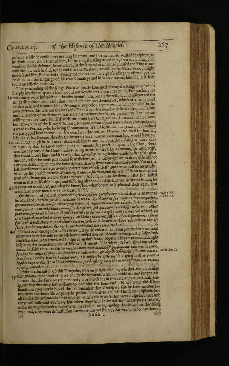 of the Hi forte of the World. ,*> / ___ asToTa^vvhileTc could utter nothing but tears, and forrow had fo wafted his fpirits, as he fank under thofe that led him. In the end, the King asked him, In what language he would make his defence, he anfwered,In the fame wherein it had pleafcd f he King to ac- cufe him, which he did, to the end that the Perfuns, as well as the Macedonians might underftand him.But hereof the King made hisadvantage.perfwading the aflembly, that he difdained the language of his own Country, and fo with-drawing himied, left him This proceeding of the Kings, VbiUtas greatly lamented, feeing the:King;,whohad To (harply inveighed againft him, would not vouchfafe to hear his excufe. For nothis e I®miesPonely were imboldened thereby againft him, but all the reft, Kings dilpofition and refolution, contended among themfelves, which of them lho exceed in hatred towards him. Among many other arguments, which hee ufelintus own defence,this was not the weakeft. That when Nicomachns deftred to know ot Vm- „«s what men of mark and power were his partners in the confpiracie fas ieeming un¬ willing to adventure himfelf with mean and bafe Companions) Dimmsnamed unto him Demetrius of the Kings Chamber, Vicamr,Am]nuu,oAd feme ot.iers, but fpakenot a word of Philotas,who by being Commander of the Horfe would greatly have valued the party and have incouraged Nicomacbus. Indeed, as thUtm faid well for himfetf, it is likely that Dimniis, thereby the better to have hcartned Nitmachu* fggfgffsi- -■ ao med him,though he had never dealt with him in any fuch pra&tcc. Apd foi mor min proof, thl he knew nothing of their intents was not any one of the Confpirators, being many, mforc d by tormems, oi o h M, that could accufe him, and it is true, that adverfity being feldome ablcto beat htr ,dwn burden, is forthe moft part found fo malicious, as (he rather defires alwaves deferring it)into the fame danger,than to fpare any that ltcanaccufe.Yet a b laft howfoever it were,to avoid theextremity of ilcfiftleffe and'Unnaturall torments,de- vifed by his profeft cacmits,Craterm,cms,Sfbgionfind others, ;«*** ownfelf, being perfwaded thatthey would have flan him fathwitlu^But hee fa: e even in that m.ferable hope, and Meting aU that could be. laid onr.flelhnnd teM* ,o was forced to deliver, not what he knew, but whatfoever beft pleafed their ears, that 3Vtetoemiate^dleffethit^« . mawer to 167 be bewailed, laithhe, with fountains or tears. 1-)• r-it-• • , y &cimq»*ritur<ttnm ft Mcem,cruciatnr, &trmocensJilt fro tncato. fcelere certj. Ibalime fa] to it; khenene i} put to torture in bn own cod*] and! formated it is iemeflion whether he be guilt], andbeing innocent,fijjers afure fmujim ffo, fmltJf whicb,tbefe it no eeridntk i-notbecaufehets know/f to hove cemmtted.the of fence but beautleothers doe niPknomhat hedMth not itmmitted it ? ci. ■ 40 'It had been enough for Alexanders fafety, limiot.s htibjicn pm to death without tormentthe reft would not much have grieved thereat,becatife he was greatly fufp ‘dC- ‘ Butwho afterwariMotifpired agairift'himjhiadethb Kings ciue^anddehgta in bkiud, the greateft motive of Ms ownill intent. Thereto, Sjg* tender, faith Om.CrMm minimebumanum ^¥^^23 St.* farina i (la rabies eft fanzine gander e & vtdmnhtis, & abyetto bommmp^ejtm ammu humane vice, it is umorihj offrmlde a fptrit a** even,a beafily rage to delight in blond and wwnds, and caftingaway the nature tfw4n,V> become ^Forthf^ndufion of this Tragedie, Curtins makes a ,e ti»t.motas made were togiite end to the torments which he could inot. any lo SJ dure,or that the fame was true indeed •, For (Faith he) in this ca e, y . ? ‘ lv oTthey thatdenyfal%, 'dometo one and the fame end. Now, while the_Kmgs hands were yet wet in bloud, he commanded that Lyncefies, on ^ ^ifdkchj^ad Hr, who had been - three vearsdn prifon, ihould be Ham: The lame ditpitclL-JaadL aUthoftthat Niconucbus LdaCculd :«lkR'Aert wete’-ttet they had followed tbilotns,^but when they had anfivered for'V „. 7 kriaw no way fo direft to win the Kings favour, as by; loving tfiofe whom the0 Kang favoured, they were dlfmift. But Parmenio wus yet living; armenio, J - - Bbbb z N >,iUl