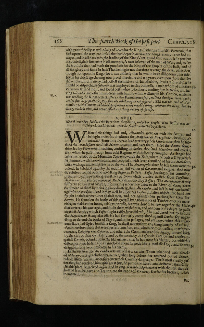 * 1(58 The fourthTool^ of the frp part Chap.i.j.iS with great fidelity as wel Philip of Macedon the Kings Father,as himfelf^ Parmenio,that firft opened the way into Afia ; that had depreft Attain* the Kings enemy 5 that had al- wayes,and in all hazzards,thc leading of the KingsVant-guard,that was noleffe prudent in counfell,than fortunate in all attempts*, A man beloved of the men of War, and to fay the truth, he that had made the purchafe for the King of the Empire of the Eaft and of all the glory and fame he had:That he might not therefore revenge the death of his Son though not upon the King, (for it was unlikely that he would have difhonoured his fide¬ lity in his eldeft age,having now lived threescore and ten years) yet upon thofc that by the witchcraft of flattery had poffeft themfelves of his attention, it was refolved that he fhould be difpatcht.Poly damns was employed in this bufineffe, a man whom of all other i© Parmenio trufted moft, and loved beft, who (to be fhort) finding him in Media, and ha¬ ving Chanda and other murderers with him,flew him walking in his Garden, while he was reading the Kings letters. Hie exitus Parmenionis fuit, rm lit ire domiejue dart viri . Malta fine Rege prefpere, Rex fine illo mhilmagna reigefferat •, This was the end 0/Par¬ menio ( faith Curtius) who had performed many notable things without the Kim/ but the King, without him, did never effect any thing worthy of praife. * Alexander fubdued the BaArians, So&dians, and other people.How Beffus was de¬ livered into his hands. How he fought with the Scythians. 2 Hen thefe things had end, Alexander went on with his Army and brought under his obedience the Arafpians or Ever^itans ; he made A- T menides (fometime D arim his Secretary) their Governour,then he fub¬ dued the Arachafians,fand left Menon to command over them. Here the Army fome- times led by Parmenio^ finds him, confiding of twelve thoufand Maeedons and ^Greeks with whom he pail through fome cold Regions with difficulty enough. At length hcc came to the foot of the Mountain Taurus towards the Eaft, where he built a City which he honoured with his own name,and peopled it with feven thoufand of his old Maeedons worn with agd add with travells of the war. The Arians jnho iince he left them were re¬ volted, he fubdued again by the induftrie and valour of Car anus and Erigius. And now ^ he refolvcs tofindouithe new King Beffus in Batfria. Beffus fearing of his* com mine, prepares to paife over, the great River of Oyus which divides Batfria from Soodiana- Art'abazxus is made Governor of Baciria abandoned by Beffus; The Macedonian Army fu’ffereth for want of Water, infomuch a$ when they came to the River of Oxus there died more of, them by drinking inordinately, than Alexander had loft in any onc’battell againft the Per fans. And it paay well be *, For fas Clytus did after objedl unto himj hec fgught againft women, not againft men, and not againft their perfons, but their fha- dowes. He found on the banks of this great River no manner of Timber or other mate¬ rials, to make either boats, bridges,or raffe, but wa$ forc’d to few together the Hides 4. that covered his.carriages, and ftiiffe them with ftraw, and on them in fix dayes to pafle * joycr his Army:*, which Beffusmight eafily.have diftreft, if he had dared but to behold the Macedonian Army afar off. He had formerly complained againft Darius for negle .fting to defend1 the b»flks o( and other paffages, and yet now, when this trjtel rows flave had ftyled himlelf a King, he durft not perform any thing worthy of a flave And therefore thofe that were neereft untohim, and whom he moft trufted, to wit spi- -tameneSyDatapherness Catanes, and others the Commanders of his Army, moved both by the care of their own fafety,and by the memory of Beffus his Treafon and cruelty a- gainft B anus ^ bound him in the like manner that he had done his Mafter, but with this difference, that he had the chain clofed about his neck like a maftiffe Do^, and fn dragged along to be prefented tp his enemy, & as ?c Itfthd mean while Alexander was arrived at a certain Town inhabited with Greeks oiMihtum. brought thither-by Xerxes, when long before hee returned out of Greece - whofe iffucs had WelFneerffprgotten their Country-language. Thefe moft cruelly faf- - ter they had received him with great joy)he put to the fword, and deftroyed their City At this place he recived Beffus, and having rewarded Spitamenes with the reft that de¬ livered him, he gave the Traitor into the hands of Oxatres. Darius his brother to bee tormented. . - : -■ - . ’