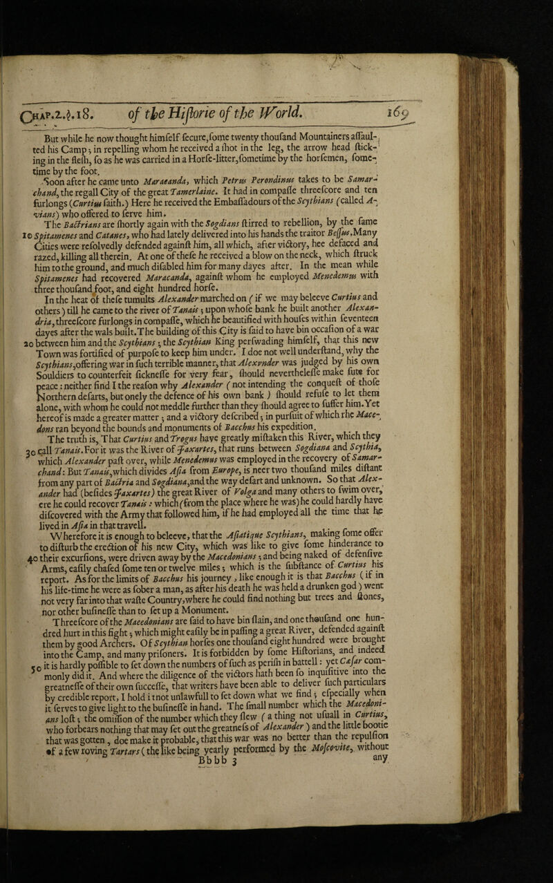 ! Qia?.z.$.i8. ' • t, __ _ But while he now thought himfelf fecure,fome twenty thoufand Mountainers aflaul-, ted his Camp } in repelling whom he received a iliot in the leg, the arrow head flick¬ ing in the flelh, To as he was carried in a Horfe-litter,fometime by the horfemen, fome- time by the foot. Soon after he came unto Maraeanda-, which Petrus Perondinm takes to be Samar- chand, the regall City of the great Tamerlaine. It had in compafle threefcore and ten furlongs (Curtins faith.) Here he received the Embafladours of the Scythians ('called A- 'vians') who offered to ferve him# The Batfrians are fhortly again with the Sogdians birred. to rebellion, by the fame io Spitamenes and Catanes, who had lately delivered into his hands the traitor Bejjus.Many Cities were rcfolvedly defended againft him, all which, after vi&ory, hee defaced and razed, killing all therein. At one of thefe he received a blow on the neck, which ftruck him to the ground, and much difabled him for many dayes after. In the mean while Spitamenes had recovered Maracanda, againft whom he employed Mencdemus with three thoufand/oot, and eight hundred horfe. In the heat of thefe tumults Alexander marched on (if we may beleeve Curtins and dria,threescore furlongs in compafle, which he beautified with houfes within feventeen dayes after the wals built.The building of this City is faid to have bin occafion of a war 20 between him and the Scythians; the Scythian King perfwading himfelf, that this new Town was fortified of purpofe to keep him under. I doe not well underftand, why the Scythians,ottering war in fuch terrible manner, that Alexvnder was judged by his own Souldiers to counterfeit ficknefle for very fear, fhould neverthelefle make fute for peace: neither find I the reafon why Alexander ( not intending the conqueft of thofe Northern defarts, but onely the defence of his own bank ) fhould refufe to let them alone, with whom he could not meddle further than they fhould agree to fuffer him. Yet hereof is made a greater matter ; and a vi&ory deferibed} in purfuit of which rhe Mace-t dons ran beyond the bounds and monuments of Bacchus his expedition. .... The truth is. That Curtins m&Trogus have greatly miftakenthis River, which they 30 call Tanais.For it was the River of faxartes, that runs between Sogdiana and Scythia, which Alexander paft over, while Menedemus was employed in the recovery of Samar - chand: But Tanais,which divides Afia from Europe, is neer two thoufand miles diftant from any part of Bactria and Sogdiana,and the way defart and unknown. So that Alex- ander had (befides fiaxartes) the great River of Volga and many others to fwim over, ere he could recover Tanais: which (from the place where he was) he Could hardly have difeovered with the Army that followed him, if he had employed all the time that he lived in Afia in that travel!. . a Wherefore it is enough to beleeve, that the Afiatique Scythians, making lome oner to difturb the erection of his new City, which was like to give fome hinderance to 40 their excurfions, were driven away by the Macedonians } and being naked of derenlive Arms, eafily chafed fome ten or twelve miles 5 which is the fubftance of Curtins ms report. As for the limits of Bacchus his journey , like enough it is that Bacchus (ir in his life-time he were as fober a man, as after his death he was held a drunken god) w^nt not very far into that wafte Country,where he could find nothing but trees and ft ones, nor other bufinefle than to fet up a Monument. T hreefcore of the Macedonians are faid to have bin flain, and one thoufand one hun¬ dred hurt in this fight 5 which might eafily be in pafling a great River, defended agaimt them by good Archers. Of Scythian horfes one thoufand eight hundred were brought into the Camp, and many prifoners. It is forbidden by fome Hiftorians, and in ee r 0 it is hardly poflible to fet down the numbers of fuch as perifh in battell: yet Cajar com¬ monly did it. And where the diligence of the vi&ors hath been fo inquifitive into t e greatneffc of their own fuccefle, that writers have been able to deliver fuch particulars by credible report, I hold itnotunlawfull to fet down what we find } efpecially w en it fervesto give light to the bufinefle in hand. The fmall number which the Macedoni¬ ans loft; the omiflion of the number which they flew ( a thing not ufuall in nrtius, who forbears nothing that may fet out the greatnefs of Alexander) and the little bootie that was gotten, doe make it probable, that this war was no better than the repulhon •f a few roving Tartars (the like being yearly performed by the Mofcovite, without *» - Bbbb 3 any