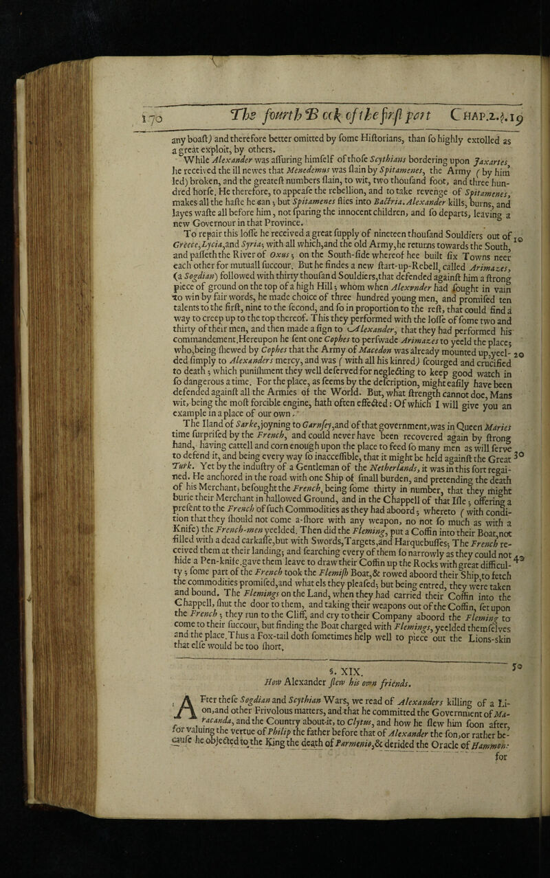 anyboaft) and therefore better omitted by fome Hiftorians, than fo highly extolled as a great exploit, by others. While Alexander was alluring himfelf of thofe Scythians bordering upon Jaxartes he received the ill newes that Mtnedemus was flain by Spitamenes, the Army (by him led) broken, and the greateft numbers flain, to wit, two thoufand foot, and three hun¬ dred horfe. He therefore, to appeafe the rebellion, and to take revenge of Spitamenes, makes all the halle he san •, but Spitamenes flies into Batfria.Alexander kills, burns, and layes wafte all before him, not fparing the innocent children, and fo departs, leaving a new Governour in that Province. To repair this Ioffe he received a great fupply of nineteen thoufand Souldiers out of Greece,Lycia,and Syria5 with all which,and the old Army,he returns towards the South IO and pafleth the River of Oxus•, on the South-fide whereof hee built fix Towns neer each other for mutuall fuccour. Rut he Andes a new ftart-up-Rebell, called Arimazes, (a Sogdian) followed with thirty thoufand Souldiers,that defended againfl: him a ftrong piece of ground on the top of a high Hill; whom when Alexvnder had fought in vain 'to win by fair words, he made choice of three hundred young men, and promifed ten talents to the firft, nine to the fecond, and fo in proportion to the reft, that could find a way to creep up to the top thereof. This they performed with the lofle of fome two and thirty of their men, and then made a fign to c.Alexander, that they had performed his commandement.Hereupon he fent one Cophes to perfwade Arimazes to yeeld the place; who,berng (hewed by Cophes that the Army of Macedon was already mounted up,yeel- 2© ded Amply to Alexanders mercy, and was ( with all his kinredj fcourged and crucified to death; which punifhment they well deferved for negle&ing to keep good watch in fo dangerous a time. For the place, as feems by the defeription, might eafily have been defended againfl: all the Armies of the World. But, what ftrength cannot doe, Mans wit, being the rnoft forcible engine, hath often effe&ed: Of which I will give you an example in a place of our own, * T he Hand of Sarke, joyning to Gam fey,and of that government, was in Queen Maries time furprifed by the French, and could never have been recovered again by ftrong hand, having cattell and corn enofigh upon the place to feed fo many men as will ferve to defend it, and being every way fo inacceffible, that it might be held againfl the Great Turk. Yet by the induftry of a Gentleman of the Netherlands, it was in this fort regai¬ ned. He anchored in the road with one Ship of fmall burden, and pretending the death of his Merchant* be fought the French^ being fome thirty in number, that they riiight burie their Merchant in hallowed Ground, and in the Chappell of that Ifle• offering a prefent to the French of fuch Commodities as they had aboord 5 whereto ( with con5i- tion that they fhotfld not come a-fhore with any weapon, no not fo much as with a Krnfe) the French-men yeelded. Then did the Fleming, put a Coffin into their Boat,not filled with a dead carkafle,but with Swords,Targets,and Harquebufles-, The French re¬ ceived them at their landing; and fearching every of them fo narrowly as they could not hide a Pen-knife.gave them leave to draw their Coffin up the Rocks with oreat difficul-4 ty 5 fome part of the French took the Flemifh Boat,& rowed aboord their Ship to fetch the commodities promifed,and what els they pleafed; but being entred, they were taken and bound. The Flemings on the Land, when they had carried their Coffin into the Chappell, fliut the door to them, and taking their weapons out of the Coffin, fetupon the French they run to the Cliff, and cry to their Company aboord the Fleming to come to their fuccour, but finding the Boat charged with Flemings, yeelded themfelves and the: place.Thus a Fox-tail doth fometimes help well to piece out the Lions-skin that elle would be too fliort. §. XIX. Now Alexander flew his own friends. AFter thefe Sogdian and Scythian Wars, we read of Alexanders killing of a Li- on,and other Frivolous matters, and that he committed the Government of Ma- racanda, and the Country aboutdt, to Clytrn, and how he flew him foon after ?or Valuing the vertuc of Philip the father before that of Alexander the fon,or rather bc- uufc he objected to the King the death of farmenio^ derided the Oracle of Hammon.- .“• for 50