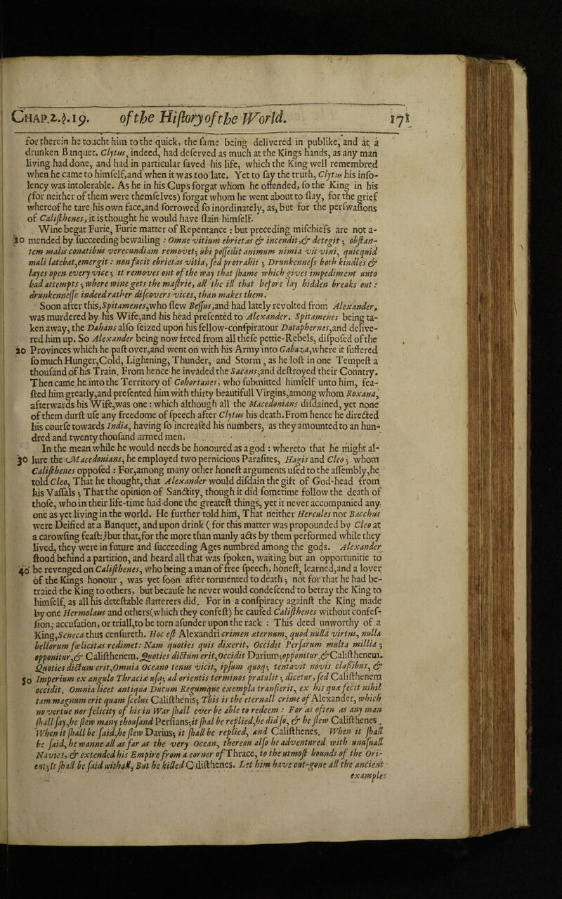 Ghapi.j.i^. of the Hijlorjojfthe World. 17! for therein hetoachthim to the quick, the fume being delivered in publike, and at a drunken Banquet. Clytus, indeed, had deferved as much at the Kings hands, as any man living had done, and had in particular faved his life, which the King well remembred when he came to himfelf,and when it was too late. Yet to fay the truth, Clytus his info- lency was intolerable. As he in his Cupsforgat whom he offended, fo the King in his {'for neither of them were themfelves) forgat whom he went about to flay, for the grief whereof he tare his own face,and forrowed fo inordinately, as, but for the perfwafions of Califthenes, it is thought he would have (lain himfelf. Wine begat Furie, Furic matter of Repentance : but preceding mifchiefs are not a- [lo mended by fucceeding bewailing .• Omne vitium ebrietas & incendit,& detegit • obfian- tern malls conatibus verecundiam removet-^ ubi poffedit animum nimia vis vim, qtiicquid mail Utcbat^emergit: nonfacit ebrietas vitia,fed protrahit 5 Drunkennefs both kindles & layes open every vice $ it removes ont of the way that flume which gives impediment unto bad attempts •, where wine gets the majlrie, all the ill that before lay hidden breaks out: drunkennefe indeed rather difcovers vices, than makes them. Soon after this,-S’pitamenes^who flew Beffus,and had lately revolted from Alexander, was murdered by his Wife,and his head prefented to Alexander. Spitamenes being ta¬ ken away, the Dahans alfo feized upon his fellow-confpiratour Datapherncs^and delive¬ red him up. So Alexander being now freed from all thefe pettie-Rebels, difpofed of the 20 Provinces which he part over,and went on with his Army into Gaba^a^where it differed fomuch Hunger,Cold, Lightning, Thunder, and Storm, as he loft in one Tempeft a thoufand of his Train. From hence he invaded the Sacans^and deftroyed their Country. Then came he into the Territory of Cohortams-, who fubmitted himfelf unto him, fea- fted him greatly,and prefented him with thirty beautifull Virgins,among whom Roxana, afterwards his Wife,was one: which although all the Macedonians difdained, yet none of them durft ufe any freedome of fpeech after Clytus his death.From hence he directed his courfe towards India, having fo increafed his numbers, as they amounted to an hun¬ dred and twenty thoufand armed men. • In the mean while he would needs be honoured as a god : whereto that he might ai- :$o lure the cMacedonians^ he employed two pernicious Parafites, Hagis and Cleo ^ whom Calijthenes oppofed : For,among many other honeft arguments ufed to the aflembly,he told Cleo, That he thought, that Alexander would difdain the gift of God-head from his Vaffals •, That the opinion of San&ity, though it did fometime follow the death of thofe, who in their life-time had done the greateft things, yet it never accompanied any one as yet .living in the world. He further told him, That neither Hercules nor Bacchus. were Deified at a Banquet, and upon drink (for this matter was propounded by Cleo at a carowfing feaft.-Jbut that,for the more than manly ads by them performed while they lived, they were in future and fucceeding Ages numbred among the gods. Alexander flood behind a partition, and heard all that was fpoken, waiting but an opportunity to '40 be revenged on Califihenes, Who being a man of free fpeech , haneff, learned,and a lover of the Kings honour , was yet foon after tormented to death 5 not for that he had be- traied the King to others, but becaufe he never would condefcend to betray the King to himfelf, as all his deteftable flatterers did. For in a confpiracy againft the King made by one Hermolaus and others(which they confeft) he caufed Califihenes without confef* fion, accufation, or triall,to be torn afunder upon the rack : This deed unworthy of a King,Seneca thus cenfureth. Hoc efl Alexandri crimen aternum, quod nulla virtu*, nulla bellorum fcelidtas redimet: Nam quoties quis dixerit, Occidit Perfahm multa millia 5 cpponitur^& C alift heriem. fjfaoties diUum erifOccidit Dariumw//0^^,dJCalifthenem. Quoties ditfum erit,Omnia Oceano tenus vicit, ipfum quoq*, tentavit novis clafiibus, & 50 Imperium ex angulo Thracia ufq•, ad orientis terminos pratulit •, dicetur, fed Califthcnem occidit. Omnia licet antiqua Durum Rcgumque exempla tranfieritr ex bis qua fecit nihil tarn magnum erit quam (celus Califthenis-, This is the eternall crime of Alexander, which novertue nor felicity of his in War full ever be able to redeem .* For as often as any man full fay fie flew many thoufand Perfians-^V jlul be replied fie did Jo, & he flew Califthenes . When it jhall be faidfie flew Darius* it jhall be replied, and Califthenes. When it Jha/l be faid) he wanne all as far as the very Ocean, thereon alfo he adventured with ttmfttall Navies, & extended his Empire from a corner 0/Thrace, to the utmofi bounds of the Ori¬ ent-fit jhall be [aid withaHi But he killedCalifthenes. Let him have out-gone all the ancient examples