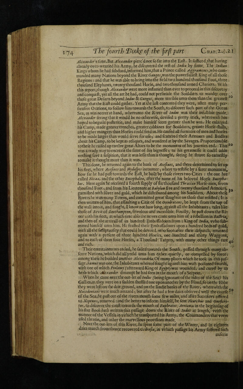 The fourth 2looke of the firf!pm Chap, 2.4.2 i Alexanders time.But Alexander pierc’d not fo far into the Eaft. It fufficed,that having already over'wearied his Army, he difeovered the reft of India by fame. The Indian Kings whom he had fubdued,informed him,that a Prince called Aggramenes^who com¬ manded many Nations beyond the River Ganges the powerfulleft King of all thofe Regions: and that he was able to bring into the field two hundred thoufand Foot, three thoufand Elephants, twenty thoufand Horle, and two thoufand armed Chariots. With this report,though Alexander were more inflamed than ever to proceed in this difeovery and conqueft, yet all the art he had, could not perfwade the Souldiers to wandqr over thofe great Defarts beyond Indus & Ganges, more terrible unto them than the greateft 10 Army that the Eaft could gather. Yet at the laft contented they were, after many per- fwafive Orations, to follow him towards the South, to difeover fuch part of the Ocean Sea, as was neerer at hand, whereunto the River of Indus was their infallible guide. Alexander feeing that it would be no otherwife, devifed a pretty trick, wherewith hee hoped to beguile pofteritie, and make himfelf feem greater than he was. He enlarged his Camp, made greater trenches, greater cabbines for Souldiers, greater Horfe-ftalls, and higher mangers than Horfes could feed in.He caufed all furniture of men and horfes to be made larger than would ferve for ufe 3 and feattered thefc Armours and Bridles about his Camp, to be kept as reliques, and wondred at by the Savages^ Proportionable tothe fe he raifed up twelve great Altars to be the monument of his journiesend. This 20 was a ready waytoencreafcthefameof his bigneffe 3 to his greatnefle it could adde nothing fave a fufpition, that it was lefie than is thought, feeing he ftrove fo earneftly to make it thought more than it was. i This done, he returned again to the bank of Acefines, and there determined to fet up his fleet, where Acefines and Hydafpes incounter 3 where to teftific by a fiirer monument, how far he had paft towards the Eaft, he built by thofe rivers two Cities : the one hee called Nicaa, and the other Bucephalon, after the name of his beloved Horfe Bucepha¬ lus. Here again he received a fourth fupply of fix thoufand Thracian Horfe-men, feven thoufand Foot 3 and from his Lieutenant at Babylon five arid twenty thoufand Armolirs, -Q garniflied with filver and gold, which he diftributedamong his Souldiers.* About thefe * Rivers he wan many Towns, and committed great (laughter on thofe that refilled 3 It is then written of him, that aflaulting a Citie of the Oxidracans, he leapt from the top of the wall into it, and fought, I know not how long, againft all the Inhabitants 3 tales like thofe of Bevis of Southampton^ frivolous-arid incredible. Finally, he paft down the Ri¬ ver with his fleet, at which time alfo the newes cattle unto him of a rebellion in Baftria, and then of the arrivallof an hundred Embalfadours from a King of India., who fub- mitted himfelf unto him. He feafted thefe Embafladours upon a hundred beds of gold, with all the fufriptuolity that could be devifed, who foori after theiirdifpatch, returned again with a prefent of three hundred Horfes, cme .hundred and thirty Waggons, and to each of them four Horfes, a Thoufand Targets, with many other things rare ^0' and rich. . Their entertainments ended, he failed towards the South, palled through manyob- feure Nations, which did all yeeld unto him either quietly, or compelled by force: among thefe he budded another Alexandria.Oi many places which he took in thispaf- {age, Samus was one,the Inhabitants whereof fought againft him with poifoned fwords, with one of which Ptolomy (afterward King of £gypt) w2LS wounded, and cured by an herb which Alexander dreampt he had feen in the mouth of a Serpent. ' 3 When he came neer the out-let of Indus ('beingignorant of the tides of the SeaJ his Gallies,as they were on a fudden fhuffledone upon another by the Floud,foonthe Ebbe they were left on the drie ground, and on the fandie banks of the River, wherewith the Macedonians were much amazed 3 but after he had a few daies obferved well the courfe Of the Sea, he paft out of the rivers mouth fome few miles, and after Sacrifices offered to Neptune^ returned rand the better to inform himfelf, he fent Ne arch us and Qneficri- tus, to difeover the -coaft towards the mouth of Euphrates. Arrian us in the beginning of his fixt Book hath written this palfage down the River of Indus at length, with the manner of the Vdfels, in which he tranlportedhis Army, the Commanders that were ufed therein, and other the marvellous provifions made. O rrtvm -rb Neer the out-kts of this River, he fpent fome part of the Winter, and in eighteen daies march from thence recovered Gedrofiay in which pafiage hi$ Army fuflered fuch .. ■ ’ miferie #