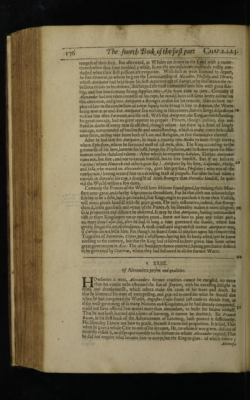 176 The fourth 'jBoolfofthefrjlpart Chap.z.^.zj, tempeft of their fury. But afterward, as Whales are drawn to the Lapdivith a twine- threedywhen they have tumbled a while, fo are the unconfiflerate multitude eafily con¬ duced when their firft paflions are evaporate. Withfuchas were licenced to depart, he fent Crater us,xo whom he gave the Lieutenant/hip of Mace don, Thefjaly, and Thrace, which Antipater had held from bis, firft departure out pf Europe,who had'beaten the re¬ bellious Greeks in his abfcnce, difeharged the truft committed unto hifn with great fide¬ lity, and fent him fo many ftrong fupplies into ^///V frorq time-to time/ Certainly if Alexander had not taken counfell qf his cups, he would fiaye caftfame bettep colour on this alteration, and given Antipater a ftronger reafon fqr his rpmove; have im- ployed him in the condctCion of a new fupply to be brought him to tyihy{on> the Warre being now at an end.For Antipater faw nothing in this remove ,but thedvirtgs difpofition i® to fend him after Parmcnio,and the reft. With this Antipater ,x\\q King^notw.ithftandingi his great courage, had no great appetite to grapple : Princes, though'jealous, doe not ftand in doubt of every man ill afteded, though valiant: but there is. ,ra kind of kingly courage, compounded of hardinefte and underftanding, which is m^qy ,times fbfearfull unto them, as they tafee leave both of Law and Religion, to free ihetiveives thereof. After he had lent for Antipater, he made 3 journey into Media to fettle things there 5 where Epheftion, whom he favoured moft of all men, dies. The King.according to the greatnelfe of his love,laments his Ioffe, hangs Iiis: Phyfician,and be ft o Wes Upon his Mo¬ nument twelve thoufand talents : After which he returns to Babylon. Thither Antipaten came not, but fent*, and not to excufe himfelf but to free himfelf. For if we bcleeve Curtiits(whom Plutarch and others gain-fay ) AntipaUr by his fons, Caffander, Philips and Iolla,who waited on Alexanders cup, gave him poyfbn $ Thejalus { who was of tfie confpiracie) having inyited him to a drinking feaft of purpofe. For after he had taken a caroufe in Hercules his cup, a draught of drink ftronger than Hercules himfelf, he quit¬ ted the World within a few daics. Certainly the Princes of the World have feldome fpund good,by makingtheir Mini-, fters over-great,andtherby fufpicious to them (elves. For he that doth not acknowledge fidelity: to be a debt,but ispcrfwaded,that Kings ought to purchafe it from their Vaftals, will never pleafe himfelf with the price given. The only reftorative,indeed, that ftreng-s then&it,is the goodnefs and ver.tue of the Prince,& his liberality makes it more diligent* 3 a; fo 2$ proportion and diftance be obferved.lt may be that Antipater, having commanded or three Kingdomes ten or twelve years ,, knew not how to play any Other part j no more.thanC^^did,after hchad foiong a time governed the Cattles, where hea latterly forgat the.arc of obedience. A moft cruell and ungrateful! traitor Antipater was,, if Qurtm do not belie him: For though he feared fome ill meafure upon his remove (the Tragedies of Parmenio, clytus^nd Calhjlhenep,having bin lo lately aCedJyet he knew nothing to the contrary, but that the King had refolved to have given him fome other great government in Ajia: The qld Souldiers thence rcturned,having perchance defired to be governed by Craterwhom they had followed in alhhc former Warre. 4^ §. XXIII. *'■ 7: v : : of Alexanders p erf on and qualities. BOwfoever it were, Alexanders former cruelties cannot be excufed, no more than his vanitie to be efteemed the fpnof Jupiter, with his exceihve delight in and drunkenneffe, which others make the caufe of his fever and dea^. In that he lamented his want of enterprifing, and grieved to confider what he fhould'doe when he had conquered the World, Augujlus C&far found juft caufe to deride him as if the well-governing of fo many Nations ancFKingdoms,as he had already conquered could not have offered him matter more than aboundant, to bufie his brains withall. *° That he was both learned and a lover of learning, it cannot be doubted. Sir Francii Bacon, in his firft book of the Advancement of Learning, hath proved it fufficiently. His liberality I know not how to praife, becaufe it exceeded proportion. It is faid That Save a whole Citie to one of his fervants, He, to whom it was given, did out of modefty refufe it, as difproportionable to his fortune:to whom Alexander replied That he did not enquire what became him to accept}but the King to give: of which Seneca ; : Animofa