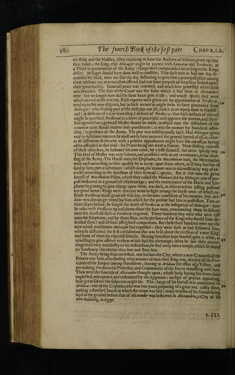 l8o The fomh'Boc1(ofthe frjl part Chap a.}. 2.. the King and the Nobles, (they requiring to have the Authors of fedition given up into their hands •, the King, that Meleager might be joyned with Leonatus and Perdiccas as a Third in government of the Army ) things were compounded according to the Kings defire. Meleager fhould have done well to confider, That fuch men as had one day de¬ manded his head, were not like the day following to give him a principal! place amon<* them without any new occafion offered,had not fome purpofe of treachery lurked under their great facility. Generali peace was renewed^ and much love prbtefted where little was intended. The face of the Court was the fame which it had been.in Alexanders time : but no longer now did the fame heart give it life 5 and windy fpirits they were which moved in the arteries. Falfe reports were given out by appointment of Perdiccas, tending to his own di.fgrace,but in fuch termes as might feem to have proceeded from 10 Meleager: who finding part of the drift,but not all, toOkit as an injury done to himfelf* and (as defirous of a true friendfhipd defired of Per diet as, that fuch authors of difeord might be punifhed.Pcrirr&#(as a lover of peace)did well approve the motion^and there¬ fore agreed that a gencrall Mufter fhould be made, at which time the difturbers of the common quiet fhould receive their punifhment (as was the manner for Souldiers offen¬ ding ) in prefence of the Army. The plot was mifchievoufly layd. Had Meleager given way to feditious rumours,he muft needs have incurred the general hatred of allfas a fow- er of diffention,&thereby with a publike approbation might have bin cut off,as having often offended in that kind.• his Prince being too weak a Patron. Now fecking redreffe of thefe diforders, he haftened his own ruine, by a leffe formall, but more lpeedy way. 2@ This kind of Mufter was very folemn,and pra&ifed with many ceremonies,as for clean¬ ing of the Army.The Horfe-men,the Elephants,the Macedonian foot, the Mercenaries were each according to their quality fet in array, apart from others, as if they had bin of fundry forts,met at adventure: which donc,the manner was to skirmifh(as by way ofex- ercife) according to the dire&ion of their feverall Captains. But at that time the great battcll of Macedonian Pikes, which they called the Phalanx,led by Meleager,was of pur¬ pofe beftowed in a ground of difadvantage 5 and the countenance of the Horfc and Ele¬ phants beginning to give charge upon them, was fuch, as difeovered no jefting paftime nor good intent. Kings were alwayes wont to fight among the horfe-men: of which cu- ftome Per dice*.r made great ufe that day, to the-utter confufion of his enemies. For Art- 3° d&us was alwaies go- erned by him,which for the prefent had him in poffeffion. Two or three dayes before, he fought the death of Perdiccas at the inftigation of Meleager: now he rides with Perdiccas up and down about the foot-men, commanding them to deliver Unto the death all fuch as Perdiccas required. Three hundred they were who were caft unto the Elephants, and by them (lain, in the prcfencc of the King(who fhould have de¬ fended them,) and of their affrighted companions. But thefe three hundred were not the men whofe punilhment Meleager had expetfted: they Vere fuch as had followed him, when he difturbed the firft confultation that was held about the ele&ion of a new Kin^ and fome of them his efpeciall friends. Having therefore kept himfelf quiet a while as unwilling to give offence to them which had the advantage *, when he faw their procee- dings tend very manifeftly to his deftru<ftion,he fled away into a temple,which he found no San£uary: for thither they fent and flew him. F 5 The Army being thus correaed, was led into the City, where a new Councell of the Princes was held,who finding what manner of man their King was, divided all the Pro¬ vinces of the Empire among thcmfclves *, leaving to Aridaus the office of a Vifitor and yet making Perdiccashis Proteaor,and Commander of the forces remaining with him. Then were the funerals of Alexander thought upon *, whofe body having bin feven daies negleaed,was opcned.and embalmed by the Egyptians: no fign of poyfon appearing how great foever the fufpicion might be. The charge of his buriall was committed to Aridaus: one of the Captains, who was two years preparing of a great and coftly fhew racking a ftately Chariot in which the corps was laid* many coarfes of his friends bein^ layd in the ground before that of Alexander was beftowed in Alexandria a Citv of his own building, in Egypt. ‘ - ' ' * 3