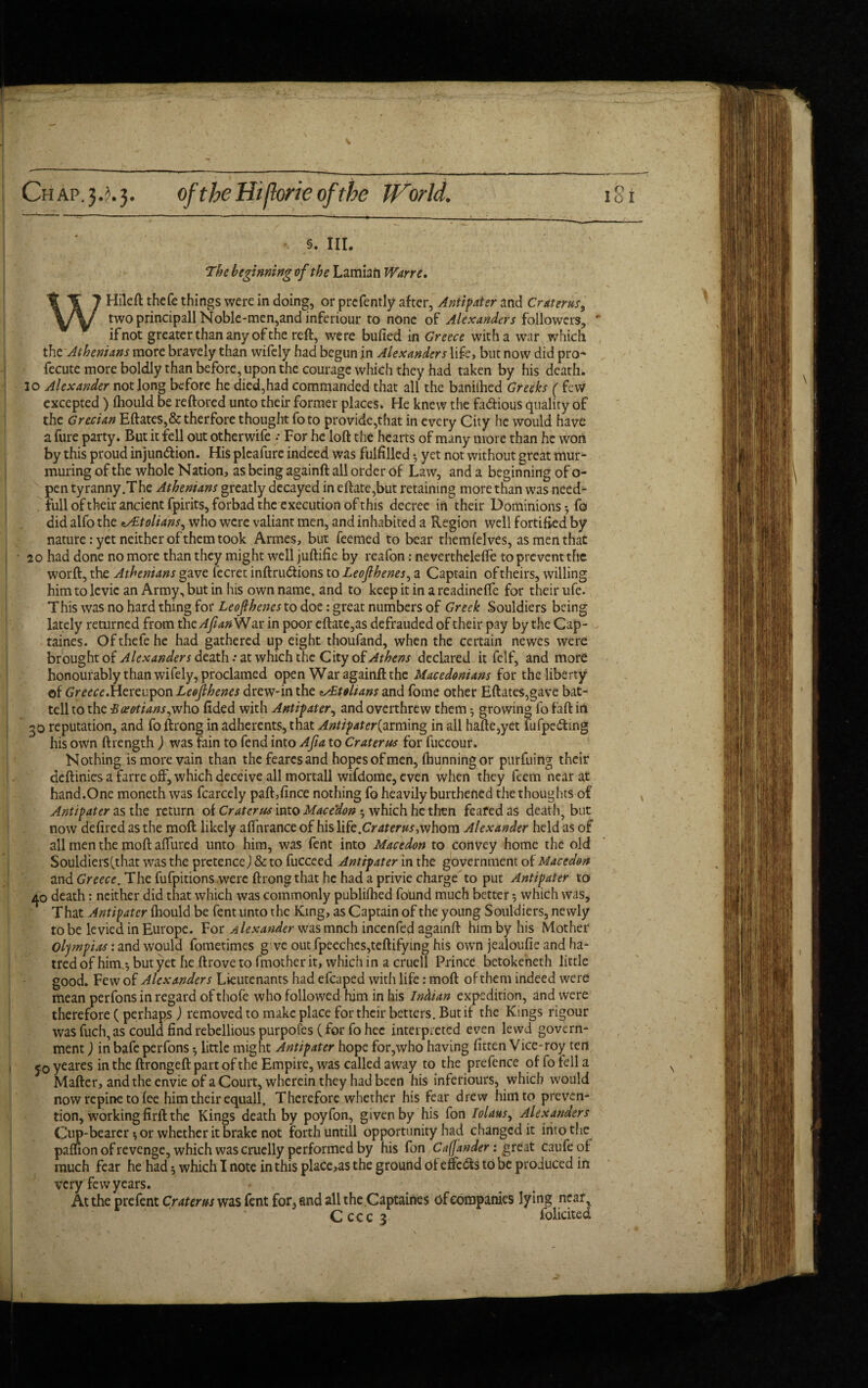 . §. in. The beginning vf the Lamian Wane. WHileft thefe things were in doing, or prefently after, Antipater and Cr at eras, two principall Noble-men,and inferiour to none of Alexanders followers, * if not greater than any of the reft, were bufied in Greece with a war which the Athenians more bravely than wifely had begun in Alexanders life, but now did pro- fecute more boldly than before, upon the courage which they had taken by his death. 3o Alexander not long before he died,had commanded that all the baniihed Greeks ( few excepted ) fhould be reftored unto their former places. He knew the fa&ious quality of the Grecian Eftates,&therfore thought fo to provide,that in every City he would have a fure party. But it fell out otherwife .* For he loft the hearts of many more than he won by this proud injun&ion. His plcafure indeed was fulfilled 3 yet not without great mur¬ muring of the whole Nation, as being againft all order of Law, and a beginning of o- pen tyranny.The Athenians greatly decayed in eftate,but retaining more than was need- full of their ancient fpirits, forbad the execution of this decree in their Dominions 3 fo did alfo the ^tolians, who were valiant men, and inhabited a Region well fortified by nature: yet neither of them took Armes, but feemed to bear themfelves, as men that - 20 had done no more than they might well juftifie by reafon: nevertheleffe to prevent the worft, the Athenians gave fecret inftrudtions to Leojlhenes, a Captain of theirs, willing him to levie an Army, but in his own name, and to keep it in a readineffe for their ufe. This was no hard thing for Leojlhenes to doe: great numbers of Greek Souldiers being lately returned from the Afian War in poor eftate,as defrauded of their pay by the Cap- taines. Of thefe he had gathered up eight thoufand, when the certain newes were brought of Alexanders death 'at which the City of Athens declared it felf, and more honourably than wifely, proclamed open War againft the Macedonians for the liberty of Greece.Hereupon Leojlhenes drew-in the zxEtolians and fome other Eftates,gave bat- tell to the 'Boeotians,who fided with Antipater, and overthrew them 3 growing fo faft in 30 reputation, and fo ftrong in adherents, that Antipater{arming in all hafte,yet fufpe&ing his own ftrength ) was fain to fend into Aft a to Crater us for fuccour. Nothing is more vain than the fearcs and hopes of men, fbunningor purfuing their deftinics a farre off, which deceive all mortall wifdome, even when they feem near at hand.One moneth was fcarcely paft,fince nothing fo heavily burthened the thoughts of Antipater as the return of Crater us into Mace'don 3 which he then feafedas death, but now defired as the moft likely affnrance of his life.Craterus,whom Alexander held as of all men the moft affured unto him, was fent into Macedon to convey home the old Souldiers (.that was the pretence J & to fuccced Antipater in the government of Macedon and Greece. The fufpitions were ftrong that he had a privie charge to put Antipater to 40 death: neither did that which was commonly publifhed found much better 5 which was. That Antipater fhould be fent unto the King, as Captain of the young Souldiers, newly to be levied in Europe. For Alexander was mnch incenfed againft him by his Mother Olympias: and would fometimes g ve out fpeeches,teftifying his own jealoufie and ha¬ tred of him.3 but yet he ftrove to fmother it, which in a cruell Prince betokeneth little good. Few of Alexanders Lieutenants had efcaped with life: moft of them indeed were mean perfons in regard ofthofe who followed him in his Indian expedition, and were therefore (perhaps) removed to make place for their betters. But if the Kings rigour was fuch, as could find rebellious purpofes (for fo hee interpreted even lewd govern¬ ment ) in bafe perfons 3 little might Antipater hope for,who having fitten Vice-roy ten joyeares in the ftrongeft part of the Empire, was called away to the prefence of fo tell a Mafter, and the envie of a Court, wherein they had been his inferiours, which would now repine to fee him their equail. Therefore whether his fear drew him to preven¬ tion, working firft the Kings death by poyfon, given by his fon Tolaus, Alexanders Cup-bearer 3 or whether it brake not forth untill opportunity had changed it into the paflion of revenge, which was cruelly performed by his fon Cafjander: gre'at caufeof much fear he had 3 which I note in this placets the ground of effe&s to be produced in very few years. - ; At the prefent Crater us was fent for, and all the Captaines of companies lying near, Cccc$ foliated