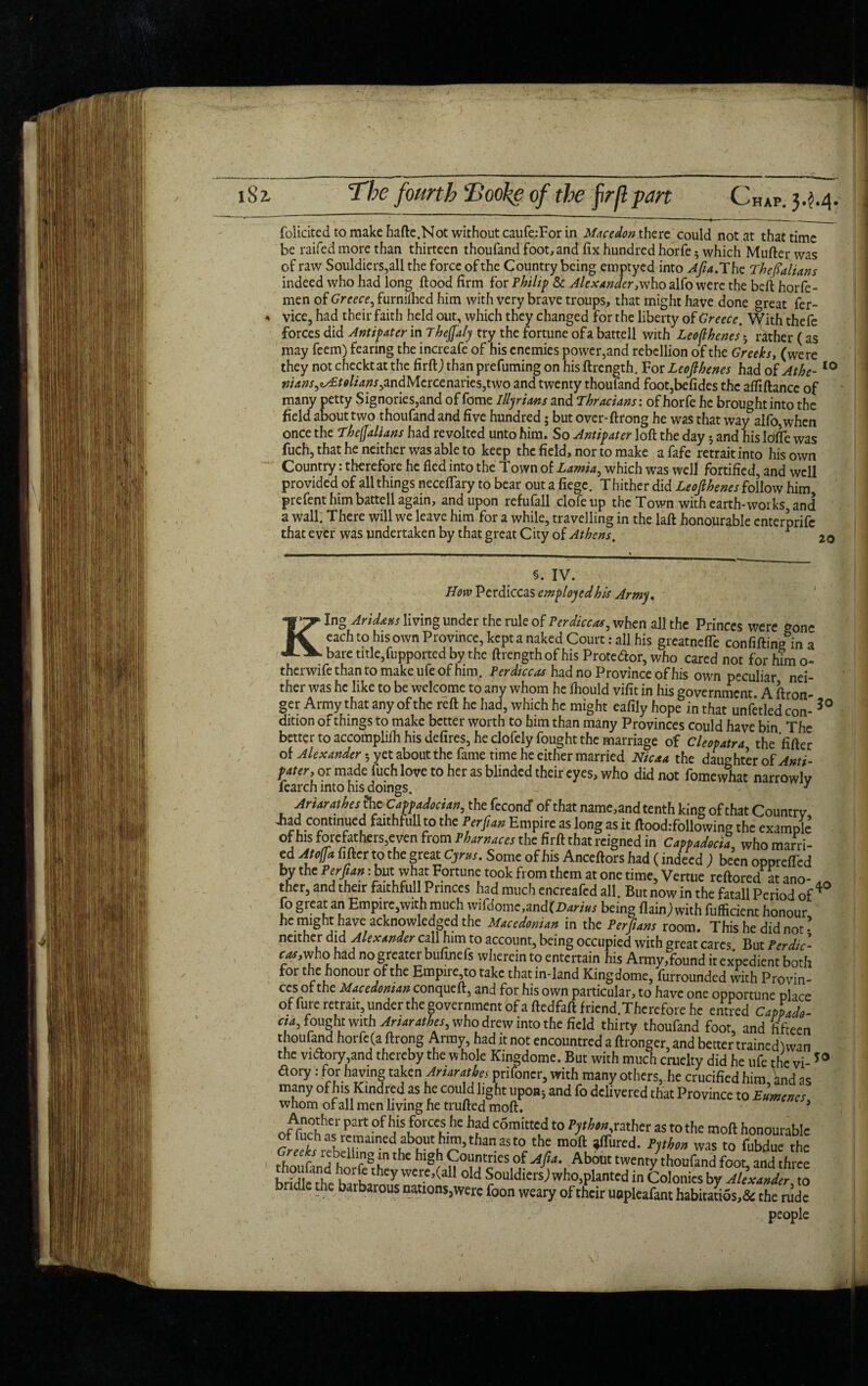 iSz The fourth Hooke of the prflpan Chap. 3.^.4. folicited to make hafte.Not without caufe:For in Macedon there could not at that time be raifed more than thirteen thoufand foot, and fix hundred horfe 5 which Mufter was of raw Souldiers,all the force of the Country being emptyed into Afia. The Thefialians indeed who had long flood firm for Philip & Alexander, who alfo were the beft horfe- men of Greece, furnilhed him with very brave troups, that might have done great fer- « vice, had their faith held out, which they changed for the liberty of Greece. With thefe forces did Antipater in Thefialy try the fortune of a battell with Leoflbenes • rather (as may feem) fearing the increafe of his enemies power,and rebellion of the Greeks, (were they not checkt at the firftj than prefuming on his ftrength. For Leojlbenes had of Athe- 10 ^4W,^o//^,andMercenaries,two and twenty thoufand foot,befides the aftiftancc of many petty Signories,and of feme Illyrians and Thracians', of horfe he brought into the field about two thoufand and five hundred 5 but over-ftrong he was that way alfo, when once the Tbejjalians had revolted unto him. So Antipater loft the day5 and his IdlTe was fuch, that he neither was able to keep the field, nor to make afafe retrait into his own Country: therefore he fled into the Town of Lamia, which was well fortified, and well provided of all things neceflary to bear out a fiege. Thither did L£ofibenes follow him, prefent him battell again, and upon refufall clofeup the Town with earth-works, and a wall. There will we leave him for a while, travelling in the laft honourable enterprife that ever was undertaken by that great City of Athens. r 2o §. IV. Hew Perdiccas employed his Army, King Aridans living under the rule of Perdiccas^ when all the Princes were gone each to his own Province, kept a naked Court: all his greatnefle confiftine in a bare title,fupported by the ftrength of his Protedlor, who cared not for him o- therwife than to make ufe of him. Perdtccas had no Province of his own peculiar nei¬ ther was he like to be welcome to any whom he fliould vifit in his government. A ftron- ger Army that any of the reft he had, which he might eafily hope in that unfetled con- 3° dition of things to make better worth to him than many Provinces could have bin The better to accomplifti his defires, he clofely fought the marriage of Cleopatra the fifter of Alexander 5 yet about the fame time he either married Nicaa the daughter of Anti- pater, or made fuch love to her as blinded their eyes, who did not fomewliat narrowly fearch into his doings. 0 (prfr ■ Anarathes the Cappadocian, the fecontf of that name,and tenth king of that Countrv Jiadcwitinucd faithfull to the Perfian Empire as long as it ftoodifollowing the example of his forefathers,even from Pharnaces the firft that reigned in Cappadocia, who marri¬ ed Atoffa fifter to the great Cyras. Some of his Anceftors had (indeed ; been opprefTcd by the Perftan: but what Fortune took from them at one time, Vertue reftored at ano- „„ ther, and their faithfull Princes had much encreafed all. But now in the fatall Period of 4 fo great an Empire.wich much wifdome.and(Darias being flainjwith fiifficient honour, he might have acknowledged the Macedonian in the Perjians room. This he did not - neither did Alexander call him to account, being occupied with great cares But Perdic- cas,who had no greater bufinefs wherein to entertain his Army,found it expedient both for the honour of the Empire,to take that in-land Kingdome, furrounded with Provin¬ ces of the Macedonian conqueft, and for his own particular, to have one opportune place of fure retrait, under the government of a ftedfaft f riend.Thcrefore he entred Cappado- aa, fought with Anarathes, who drew into the field thirty thoufand foot, and fifteen thoufand horfe (a ftrong Army, had it not encountred a ftronger, and better trained! wan the victory,and thereby the whole Kingdome. But with much cruelty did he ufe the vi-50 a°ry: for having taken Ariarathes prifoner, with many others, he crucified him, Vnd as many of h.s Kindred as he could light upon; and fo delivered that Province to Amines whom or all men living he trufted moft. } offnchhf part °f a ^°rCCn-hC ¥ c5rait“;d t0 ^father as to the moft honourable of luch as remained about: him, than as to the moft ^flured. Python was to fubdue the /“V rf-flllrn8 }n the hlgh Countries of Afia. About twenty thoufand foot, and three 'Told:SouidiersVho,planted in Colonies by idle the barbarous nations,were foon weary of their uapleafant habitatios,& the rude people