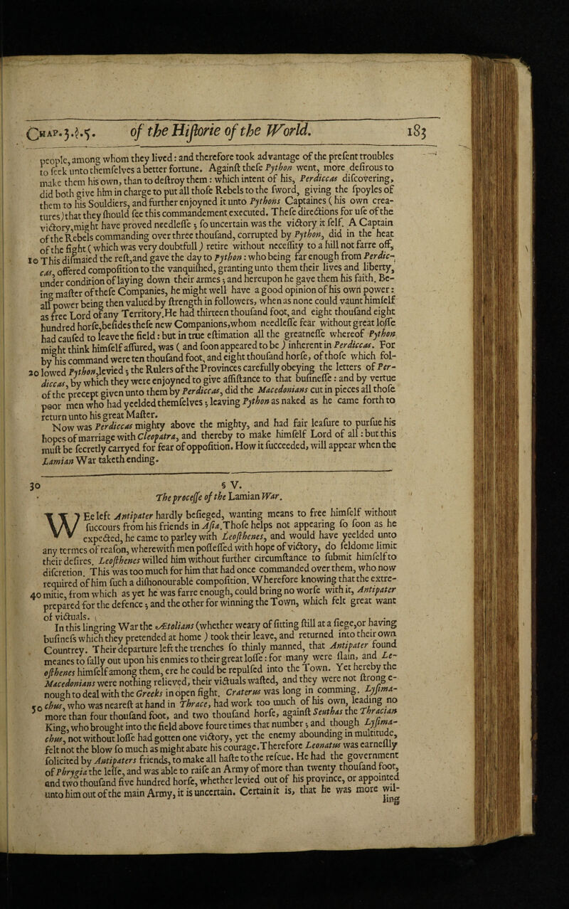 people among whom they lived: and therefore took advantage of the prefent troubles to feek unto themfelvcs a better fortune. Againft thefe Python went, more defirousto make them his own, than todeftroy them: which intent of his. Per dice as difcovenng, did both give him in charge to put all thofe Rebels to the fword, giving the fpoylesof them to his Souldiers, and further enjoyned it unto Pythons Captaines (his own crea¬ tures) that they fhould fee this commandement executed. Thefe dirc&ions for ufe of the vi&ory,might have proved needleffe 3 fo uncertain was the vi&ory it felf. A Captain of the Rebels commanding over three thoufand, corrupted by Python, did in the hear of the fi<*ht (which was very doubtfull) retire without ncceftity to a hill not farre off* 1© This dilmaied the reft,and gave the day to python: who being far enough from Perdic- cos offered compofition to the vanquifhed, granting unto them their lives and liberty, under condition of laying down their armes5 and hereupon he gave them his faith. Be¬ ing matter of thefe Companies, he might well have a good opinion of his own power all power being then valued by ftrength in followers, when as none could vaunt himfelf as free Lord of any Territory.He had thirteen thoufand foot, and eight thoufand eight hundred horfe,befides thefe new Companions,whom needleffe fear without great Ioffe had caufed to leave the field: but in true eftimation all the greatneffe whereof Python might think himfelf affured, was ( and foon appeared to be j inherent in For bv his command were ten thoufand foot, and eight thoufand horfe, of thofe which fol- 20 lowed PitbonAcmcd 3 the Rulers of the Provinces carefullyobeying the letters of Per- dice#, by which they were enjoyned to give affiftance to that bufmeffe: and by vertue of the precept given unto them by Per dice#, did the Macedonians cut m pieces all thole poor men who had yceldcd themfelves 3 leaving Python as naked as he came forth to return unto his great Matter. . r f .. Now was Per dice# mighty above the mighty, and had fair leafure to purfue his hopes of marriage with Cleopatra, and thereby to make himfelf Lord of all: but this mutt be fecretly carryed for fear of oppofition. How it fucceeded, will appear when the Lamian War taketh ending. 30 § V. Theproceffe of the Lamian War. WEe left Antipater hardly befieged, wanting means to free himfelf without fuccours from his friends in ^.Thofe helps not appearing fo foon as he expected, he came to parley with Leojlbenes, and would have yeelded unto any termes of reafon, wherewith men potteffed with hope of victory, do feldome limit their defires. Leoflhenes willed him without further circumftance to fubmit himfelf to diferetion This was too much for him that had once commanded over them, who now required of him fuch a dilhonourable compofition. Wherefore knowing that the extre- to mitie, from which as yet he was farre enough, could bring no worfe with it. Antipater prepared for the defence 3 and the other for winning the Town, which felt great want of visuals. 1' , r , . In this lingrin* War the *s£tolians (whether weary of fitting ftill at a liege,or having bufinefs which they pretended at home) took their leave, and returned into their owa Countrey. Their departure left the trenches fo thinly manned, that Antipater found meanes to Tally out upon his enmies to their great Ioffe: for many were ttain, and Le¬ oflhenes himfelf among them, ere he could be repulfed into the Town. Yet hereby the Macedonians were nothing relieved, their viffuals wafted, and they were not ftronge- nough to deal with the Greeks in open fight. Crater# was long in comming. yjima- r0 chus. who was neareft at hand in fhrace, had work too much of his own leading no more than four thoufand foot, and two thoufand horfe, againft Seuthas the T racian King, who brought into the field above foure times that number 3 and thoug yjima- chw, not without Ioffe had gotten one vi&ory, yet the enemy abounding in mulntu e, felt not the blow fo much as might abate his courage.There fore.Leonat# was earneilly folicited by Antipaters friends, to make all hafte to the refeue. He had the governmen of Pbnria the leftc, and was able to raife an Army of more than twenty thoufan 00 , and two thoufand five hundred horfe, whether levied out of his province, or appointed unto him out of the main Army3 it is uncertain. Certain it is, that he was more wi