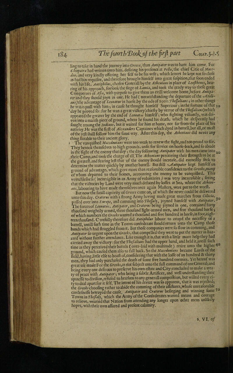 The fourth Took, of the frjl part Chap.j.M ling to take in hand the journey into Greece, than Antipater was to have him come. For Cleopatra had written unto him, defiring his prefence at Pella, the chief Citieof don, and very kindly offering her felf to be his wife 5 which letters he kept not fo clofe as had bin requifite, and therefore brought himfelf into great fufpition,that foon ended with his life, Antiphilus, chofen Gerterall by the Athenians in place of Leofihenes, hea¬ ring of his approach, forfook the fiege of Lamia, and took the ready way to thefe great Conquerors of Aft a, with purpofe to give them an evill Welcome home,before Antipa- ter and they fhould joyn in one. He had ( notwithftanding the departure of the ^Etoli- ans)the advantage of Leonatus in horfe,by the ods of 2000 fThejjalians $ in other things he was equall with him ^ in caufe he thought himfelf Superiour •, in the foitune of that 10 day he proved fo: for he wan a great vi&ory(chiefly by vertue of the Theffalians) which appeared the greater by the end of Leonatm himfelf*, who fighting valiantly, was dri¬ ven into a marifh piece of ground, where he found his death, which he defperatly had fought among the Indians, but it waited for him at home, not far from the place of his nativity.He was the firffc of Alexanders Captaines which dyed in battcll,but all,or moll of the reft (hall follow him the fame way. After this day, the Athenians did never any thing Cuitable to their ancient glory. 't The vanquifhed Macedonians were too weak to renew the fight,and too proud to file-. They betook themfelves to high grounds, unfit for fervice on horfe-back,and fo abode in the fight of the enemy that day 5 the day following Antipater with his men came into 2Q their Camp,and took the charge of all.The Athenians perceiving their ftrength to be at the greateft,and fearing left that of the enemy fliould increafe, did earneftly feek tp determine the matter quickly by another battell. Butftill cMntipater kept himfelf on around of advantage*, which gave more than reafonable confidence to the Greeks,many of whom departed to their homes, accounting the enemy to be vanquiftied. This wretchlefnefs (incorrigible in an Army of voluntaries) was very inexcufable 5 feeing that the vi&ories by Land were very much defaced by lofles at Sea, where the Atheni¬ ans, labouring to have made themfelves once again Mafters, were put to the worft. But now the fatall captivity of Greece came on, of which (he never could be delivered untothisday. Craterus with a ftrong Army having made great marches from Cilicia, p'alTed over into Europe, and comming into Thejfaly, joyned himfelf with Antipater The fovccsof Leonatns, Antipater, and Craterus being joyned in one, contained foity thoufand weightily armed, three thoufand light-armed men, and five thoufand horfe; of which numbers the Greeks wanted a thoufand and five hundred in horfc5infoot,eigh- teen thoufand. Carefully therefore did Antiphilus labour to avoyd the necelfity of a battell, untill fuch time as the Towns confederate Ihould return unto the Camp thofe bands which had ftraggled from it. But thofe companies were fo flow in comming, and Antipater fo urgent upon the Greeks, that compelled they were to put the matter in fiaz- zard without further attendance. Like enough it is,that with a littfe more help they had carried away the vidtory 1 for the Thejlalians had the upper hand5 and held it,untill fuch time as they perceived their battels ( over-laid with multitude ) retire unto the higher 4 °Tound, which caufed them alfo to fall back. So the Macedonians became Lords of the Seld, having Jittle elfc to boaft of,confidering that with the lofle of an hundred & thirty men, they had only purchafed the d^ath of fome five hundred enemies. Yet hereof was orcat ufe made:For the Greeks, as not fubjeft unto the full command of one General-,and beina every one defirous topreferve his own eftate and City; concluded to make a trea ty of peace with Antipater 5 who being a fubtle Artificer, and well underftandmg their aptnefle to divifion,refufed to hearken to any generall compofiftion, but willed every ci¬ ty to deal apart for it felf. The intent of his device was fo apparent, that it was rejedted; the Greeks choofing rather to abide the comming of their affiftants,whofc unreafonable carelefnefte betrayed the caule. Antipater and Craterus befieging and winning lome Towns in Thefialy, which the Army of the Confederates wanted means and courage to relieve, wearied that Nation from attending any longer upon other mens unlike y hopes, with their own alTured and prelcnt calamity.