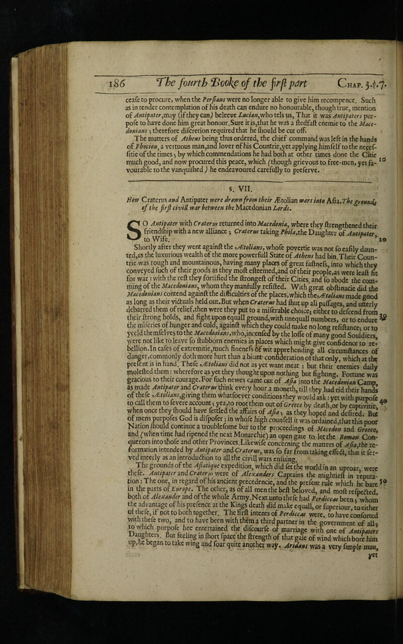 Chap. 3,?,7- The fourth Hooke of the firII pan ceaft to procure, when the Per fans were no longer able to give him recompence. Such as in tender contemplation of his death can endure no honourable, though true, mention of Antipater,may (if they can) beleeve Lucian,who tels us, That it was Antipaters pur- pofe to have done him great honour.Sure it is,that he was a ftedfaft eriemic to the Mace¬ donians •, therefore diferetion required that he fliould be cut off. The matters of Athens being thus ordered, the chief commahd was left in the hands of Phocion, a vertuous man,and lover of his Countrie,yet applying himfelf to the necef- litie of the times *, by which commendations he had both at other times done the Citie , much good, and now procured this peace, which (though grievous to free-men, yet fa- 10 vourable to the vanquifhed ) he endeavoured carefully to preferve. §. VII. How Craterus and Antipater were drawn from their i£tolian wars into ACn.Theground* of the frft civill war between the Macedonian Lords. SO Antipater with Craterus returned into Macedonia, where they ftrengthened their friendfhip with a new alliance 5 Craterus taking Phila? the Daughter of Antipater to Wife. r 5 2© Shortly after they went againft the toliansy whofe povertie was not fo eafily daun¬ ted,as the luxurious wealth of the more powerfull State of Athens had bin.Their Coun- trie was rough and mountainous, having many places of great faftnefs, into which they conveyed fuch of their goods as they moft efteemcd,and of their people,as were leaft fit for war: with the reft they fortified the ftrongeft of their Cities, and fo abode the com- ming of the Macedonians, whom they manfully refilled. With great obftinacie did the Macedonians contend againft the difficulties of the places, which xht^Atolians made good as long as their vi&uals held out.But when Craterus had fhut up all paffages, and utterly debarred them of relief,then were they put to a miferable choice- either to defeend frorti their ftrong holds, and fight uponequall ground,with uncquall numbers, or to endure & the naileries of hunger and cold, againft which they could make no long refiftance-, or to yeeld the mfe Ives to the Macedoaians,who fmccn&d by the lofie of many good Souldiers were not like to leave fo ftubborn enemies in places which might give confidence to rc- beilion.In cafes of extremitie,much finenefs 6f wit apprehending all circumftances of danger,commonly doth more hurt than a blunt- confideration of that only, which at the piefent is in hand. Theft eAitolians did not as yet want meat : but their enemies daily molefted them: wherefore as yet they thought upon nothing but fighting. Fortune was gracious to their courage.For fuch newes came out of A fa into the Macedonian Camp as made Antipater and Craterus think every hour a moneth, till they had rid their hands of thefe giving them whatfoever conditions they would ask: yet with purpofe to call them to fevere account 5yea?to root them out of Greece by death,orby capuvitie 4 when once they ffiould have fettled the affairs of Afu, as they hoped and defired. But of mens purpofes God is difpofer; in whofe high counfell it was ordained,that this poor Nation Jhould continue a troublefome bar to the proceedings of MAcedon and Greece., and (when time had ripened the next Monarchic) an open gate to let the Roman Con¬ querors into tfiofe and other Provinces.Like wife concerning the matters of A fa the re¬ formation intended by Antipater and Craterus, was fo far from taking effedl, that it fer- ved meerly as anintrodu&ion to all the civil! wars eqfuing. The grounds of the A fatigue expedition, which did fetYhe world in an uproar were thefe. Antipater and Craterus were of Alexanders Captains the mightieft in reputa¬ tion: The one, in regard of his ancient preccdencie, and the prefentrule which he bare*0 in the parts of Europe. The other, as of all men the beft beloved, and moft refpeaed both of Alexander and of the whole Army.Next unto thefe had Perdiccas been* whom the advantage of his prefence at the Kings deatf^ did make equall, or fuperiour to either or thefe, if pot to both together. The firft intents of Perdiccas were, to have conforted with thefe two, and to have been with them a third partner in the government of all - to which purpofe hee entertained the difeourfe of marriage with pne of Antipater) Daughters. But feeling in fiiort fpace the ftrength of that gale of wind which bom him up, he began to take wing and foar quite another way. Aridaus was a very firople- man, yet