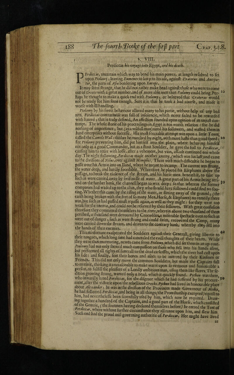 i Pcrdiccas his voyage into Egypt, and his death. PErdiccas, uncertain which way to bend his main power, at length refolved to fet upon Ptolomy *, leaving Eumenes to keep to his ufe, againft Crater us and Anti pa- ter, the parts of Afia bordering upon Europe. It may feem ftrange, that he did not rather make head againft thofe who were to come out of Greece with a great number,and of more able men than Ptolomy could bring.Pcr- 10 haps he thought to make a quick end with Ptolomy • or belee ved that Cruterus would not be ready for him foon enough. Sure it is that he took a bad courfe, and made it worfe with ill handling. Ptolomy by his fweet behaviour allured many to his partie, without help of any bad arts. Per dice as contrariwife was full of infolencie, which never failed to be rewarded with hatred ^ that is truly defined, An affe&ion founded upon opinion of an unjuft con¬ tempt. The whole ftorie of his proceedings in Egypt is not worth relation : for he did nothing of importance*, but (asa wilfullman) tired his followers,- and wafted them in hard enterprifes without fucceffe. His moft forceable attempt was upon a little Town called the Camels Wall: thither he marched by night* with more hafte than good fpeed * 20 for Ptolomy preventing him, did put himfelf into the place, where behaving himfelf not only as a good Commander, but as a ftout Souldier, he gave the foil to Perdiccas ■ caufing him to retire with Ioffe, after a vehement, but vain, affiult continued one whole day.The night following,Perdiccas made another journy, (which was hislaft)and came to the divifions of Ntlus,ovcr againft Memphis. There with much difficultie he be^an to paffe over his Armie into an Hand, where he meant to incarap. The current was ftrong the water deep, and hardly foordable. Wherefore he placed his Elephants above the paftage, to break the violence of the ftream,andhishorfc-men beneath it, to take up fuch as were carried away by fwiftnefle of water. A great part of his Armie being arri- ved on the further bank, the channell began to wax deep * fo that whereas the former *° companies had waded up to the chin, they who fhould have followed could find no foo¬ ting. Whether this came by the riling of the water, or flitting away of the ground - ('the earth being broken with the feet of fo many Men,Horfe,& Elephants) no remedy\hcrc was,but fuch as had palled muft repaffe again,as well as they might: for they were too weak for the enemie,and could not be rclievedrby their fellowes. With great confufion therefore they committed themfelvcs to the river,whercin above two thoufand of them perifhed, a thoufand were devoured by Crocodiles,a miferable fpc&acle even to fuch as were out of danger •, fuch as were ftrong and could fwim, recovered the Camp many were carried down the ftream, and driven to the contrary bank, whereby they fell into the hands of their enemies. 3 This misfortune exafperated the Souldiers againft their Generali, giving libertie to 4® their tongues, which long time had concealed the e vill thoughts of their hearts While they were thus murmuring, newes came from Ptolomy,which did fet them in an up-roar. Ptolomy had not only jhewed much companion on thofe who fell into his hands alive, but performed all rights of funerall to the dead carkafles, which the river had caft upon his fide: and finally, fent their bones and allies to be interred by their Kinfmen or Fnends. This did not only move the common Souldiers, but made the Captains fall » . to mutinie, thinking it unreafonable to make warre upon fovertuous and honourable a perlon, to fulfill the pleafure of a Lordly ambitious man, ufing them like (laves The ft- dition growing ftrong, wanted only a head, which it quickly found. Python was there who inwardly hated Perdiccas, for the difgrace which he had fuffered by his procure- *° i