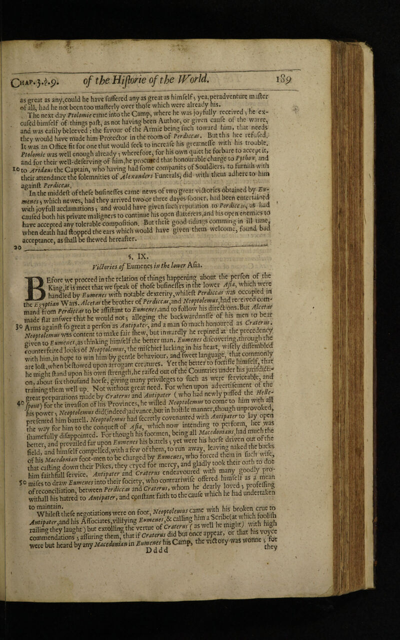 ^HAP« 3*^*5^ as great as any,could he have fuffered any as great as himfelf *, yea.peradventure mallei* of all, had he not been too mafterly over thofe which were already his. The next day Ptolomie came into the Camp, where he was joyfully received * he ex- cufed himfelf of things pall, as not having been Author, or given cau e o. t ie vvaire, and was eafily beleeved : the favour of the Arrme being iuch toward him, tuat needs they would have made himProte&or in the *6oflK>fPerdiccas. But this hee refund. It was an Office fit for one tliat would feek to increaie his greatnelFe with us trouble. Ptolomie was well enough already •, wherefore, for his own quiet he forbare to accept it, and for their well-deferring of him,he procured that honourable charge toptho% and iGto Aridtusthe Captain, who having hadfome companies of Souldiers, to furnuh with their attendance the folemnities of Alexanders Funerals, did with them adhere o him againft Perdiccas. ' ‘ . ,, In the middell of thefe bufinefies came news of two great viSorics obtained byEu¬ menes •, which newes, had they arrived twoor three dayes fooner, had been entertained With ioyfull acclamations, and would have given iuch reputation t&Perdicus,:aS had caufed both his private maligners to continue his open flatterers,and his open enemies to have accepted any tolerable compofuion. But thefe good tidings comming in ill time, when death had flopped the ears which would have given them welcome, found bad acceptance, as (hall be fhewed hereafter. 30 §. IX. Victories of Eumenes in the lower Afia. BEfore we proceed in the relation of things happening about the perfon of the Kins it is meet that we fpeak of thofe bufineffes in the lower AJia, which were handled by Eumenes with notable dexterity,whileft Perdiccas Was occupied in the Egyptian WarIjlcetakhc brother of Perdiccas znd Neoptolemus,had received com* mandliom rerdiccM to be affiftant to Eumenes,and to follow hisfXc\t made flat anfwer that he would not; alleging the backwardnnfie of hts men to bear 30 Arms againft fo great a perfon as and a man fo much honoured as Crzurm. Nioptelemui was content to make fair (hew, but inwardly he repined at the piece ency given to Eumenes.is thinking himfelf the better man. Eumems ddcovermg.tliioiigh he counterfeited looks of Neoptolemus, the mifehtef lurking m his heart, wifely diflen.bled with him,in hope to win him by gentle behaviour,.and fweet language, that oimmonly are loft when bellowed upon arrogant creatures. Yet the better to fortifie himteif he might ftand upon his own ftrength.he raifed out of the Countries under his juufdt >• on Xt fixthoufand horfe, giving many privileges to fuch as hd training them well up. Not without great need. For when upon adv*tifement of the areat preparations made by Cratcrus and Antipater ( who had newly pilled the HeUe 4° L# )Pforthe invafton of Ids Provinces, he willed Neoptolemus to come to him with all his power • Neoptolemus did(indeed)advance,but in hoftile manner though unprovoked presented himbattell. Neoptolemus had fecretly covenanted with ^ ^ °? £ the wav for him to the conqueft of Afia, which now intending to pa form, hee was ' fhamefully difappointed. For though his footmen, being all Macedonians,had much the better and prevailed far upon Eumenes his battels, yet were his hoi ie driven out 01 the field, and himfelf compelled, with a few of them, to run away living nal of his MoceionUn foot-men to be charged by £«»«»«, who forced them mlfoe.i t, , that calling down their Pikes, they cryed for mercy, and gladly took then o-hto o. him faithfull fervice. Anther L Croterus endeavoure^'1‘^Slf as ^ean 5c mifes to draw Eumenes into their fociety, who contrariwife ofiered himlelt as a m of reconciliation between Perdiccas and Craterus, whom he dearly loved , p*ot• ' * to Antipat cr, and cpnllant faith to the caufe which he had undertaken ° Whileft thefe negotiations were on foot, Neoptolemus came wth Antipater,and his Affociates,vilifying Eumenes,& calling h - ( h railin- they lau-ht) but extolling the vertue of Crater us (as well he might;mDn commend?tionsB; during them>t if Croterus did were but heard by any Macedonian in Eumenes his Camp, the \ ory was w ’. D d d a . / y V I