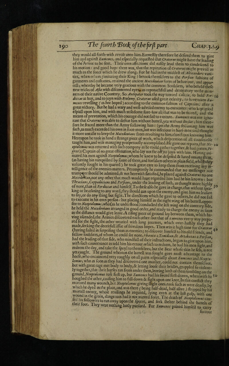 they would all forth-with revolt unto him.Earneftly therefore he defired them to ®ive him ayd againft Eumenes, and efpecially requefted that Craters might have the leading of the Armie to be fcnt. Their own affections did eafily lead them to condefeend to his motion: and good hope there was, that the reputation of Craterus. might prevail as much as the force which he drew along. For he had in the middeft of Alexanders vani¬ ties, when others (imitating their King ) betook themfdves to the Perfian falhions of garments and cuftomcs, retained the ancient Macedonian form of behaviour, and appar* rell * whereby he became very gracious with the common Souldiers, who beheld thefe new tricks of Afia with difeontented eyes* as reproachfull and derogatory to the man- nersof their native Countrey. So Antipater took the way toward Cilicia, to hold Per- I0 die cos at bay, and to joyn with Ptolomy. Crater us ufed great celerity,, to have taken Eu¬ menes revelling ( as hee hoped) according to the common fafhion of Captains, after a great vi&ory. But he had a wary and well-advifed enemy to encounter, who kept Food efpiall upon him, and with much wifedome fore-law all that was to be feared, and the means of prevention, which his courage did not fail to execute. Eumenes was not io no- rant that Craterus was able to defeat him without battell,yea without ftroke • him there¬ fore he feared more than the Army following him: (yet the Army Mowing him was fuch,as much exceeded his own in foot-men,but was inferiour in horl- men )and thought it more uncafic to keep the Macedonians fiom revolting to him,than from knowing him Hereupon he took in hand a ftrange piece of work, which defperation of all couties clfc taught him,and wife managing profperoufly accomplilhed.He gave out reports,that Ne- 2© optolemus was returned with fuch company as he could gather together,& had gotten Pi- * £m(a Captain of no great eftimation,who lay not far off)to joyn with him. Having ani¬ mated his men againft Neoptolemus^ whom he knew to be defpifed & hated amon^ them (as having bin vanquiftied by fome of them,and forfaken others in plain field, whilft they valiantly fought in his quarrel) he took great care to keep them from receiving any in¬ telligence of the enemies matters. Peremptorily he commanded that no meflenger nor trumpeter fhould be admittcds& not herewith latisfied,he placed againft Craterusno one Macedonian^nor any other that much would haye regarded him had he bin known : but Thraaans^ Cappadocians and Peifians, under the leading of fuch, as thought more highly of none,than of Perdiccas and hnnfelf.To thefe alfo he gave in charge,that without (pea- king or hearkningto any word,they (hould run upon the enemy;and give him no leaiure to fay,or do any thing but fight.The dire&ions which he gave to others,he did not fail to executte in his own perfon .• but placing himfelf in the right wing of his battell,oppo- fite to Neoptolemus,who(as he underftoodj conduced the left wing on the contrary fide he held the Macedonians arranged in good order,and ready to charge the enemy as foon as the diftance would give leave. A rifing piece of ground lay between them, which ha¬ ving a(cended,the Armies difeovered each other: but that of t umenes every way prepa¬ red for the fight, the other wearied with long journies, which over-haftily they had made,feeking the deceitfull iflTue of frivolous hopes. Then was it high time for Craterus A „ (having failed in furpnfing them as enemies) to difeover himfelf to his old friends and 4 fellow fouldiers,of whom ne could fee none.PhoenixuTenidianfr Artabazus a Perfian had the leading of that fide, who mindfull of their inftruftions, began to give upon him’ with fuch countenance as told him his errour; which to redeem, he bad his men fi^ht and redeem the day and take the ipoyl to themfelves* but the Bear whofe skin he fell is not yet caught. The ground whereon the battell was fought gave moft advantage to the horfc,who encountred very roughly on all parts: efpecially about Eumenes and Ncopto- lemus-? who as foon as they had difeovered one another, could not contain themfelves but with great rage met body to body,& letting loofe their bridlcs,grappled fo violent¬ ly together,that their hqrfes ran from under them,leaving both of them tumbling on the g round .Neoptolemus rofe firft up, but Eumenes had his fword firft drawn, wherewith he *<> houghed the other,caufing him to fall down & fight upon one knee In this conflift they received many wounds,but Neoptolemus giving flight oncs,took fuch as were deadly by which he dyed in the place,and was there ( being half-dead, half-alive ) ftnpped bv hie mortal! enemy, whofe revilings he requited, lying even at the laft gafp^witl/one fcdh^fnil^ §r0m5 danSerous had ic noc w^ted force. The death of Neoptolemus czm- theirfoorto run away upon the fpurre, and feek flacker behind the battels of their foot. They were nothing hotly purfued. For Eumenes pained himfelf to carry *  fuccour