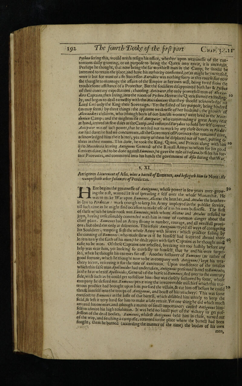 15)2. The fourth Tcokeof the firfl :part CW.' j.Mr IQ Python feeing this, would needs refign his office, whether upon weaiinefle of the con¬ tentions daily growing, or on purpofe to bring the Queen into envie, it is uncertain* Perhaps he thought, that now being the far worthieft man in the Camp, he fnould be intreated to retain the place,and have his authority confirmed,or(as might be)increafed were it but for want of a fit SuccefTor.£«^^/ce was nothing forry at this courle5for noW flie thought to mannage the affairs of the Empire at her own will, being freed from t! trouble fome afliihnce of a Protestor. But the fouldiers difappointed both her ScPith* of their contrary expectations •, choofing Antipater, the only powerful! man of AlexL ders Captains,then living,into the room of Py^w.HereattheQ een fretted exceeding* ly, and began to deal earneftly with the Macedonians that they fhould acknowledge o Lord fave only the King their Soveraign. Yet Hie failed of her purbofe, being hindred (as may feem) by three things: the apparent weaknefTe of her husband •, the o?0wrh of Alexanders children, who (though born of out-landiib women; were bred nnhe M c donian Gamp; and the mightincfie of Anttpaier, Who commanding a great Armv netr at hand,arrived in few daies attheCamp,and enforccdEurydice to hold her fclf conre r Antipater was of inch power,that he needed not to work by any clofe devices as PerdT ™ ha^ done:hc had no concurrents,al!thcGovernors ofProvinces that remained alive” acknowledged him their better- yea many of them he difplaced out of hand putting 0 thers m their rooms. This done, he took the King, Queen, and Princes along with him uro Macedonia \cavmg Antigams General of the Royall Army: to whom for his vn d Lrvices done,and to be done againft£«wew,he gave the rule ote#/W,befides his for mer Provinces,and committed into his hands the government ofAjia during that War 5. XI. Antigonus Lieutenant of Afia, wins » huttg tfBwtm, andhefeteth him in Now •», vartqrttjbeth other followers ofPerdiccas. ^ ~ ora. He ire begins the gfeatnefli of Anthony whdfc power !n few years over-grow- 3° ngthereft, wantedLMeGfrpreading.t felf over the wholi Monarch! He • t T v° m'kc Wa,rupon Euments,Alcctusthebrother,and Attainsthebrother- inlaw to ford,*,: work enough to keep his Army itnploycd in the publike fervice t.ll fuel, time as he might find occafionto make ufe ofit in his own bufineffe. The firft ot the e w ich lie unuci took was Eumenes, with whom Alcetns and Attains refufed to joyn havmgunfeafonably contended „,th him in nmp of common danger about the chief place. Eumenes had an Army {Irons? in number courape snr? sll ii ons, but obedient only at dtfcrecion. Therefore his Souldterr, tempting firft the whole Army with Inters: which pradice fTnu bf the cunning (who made (hew as if he himfelfhad fancied abroad tltole leitets tony the faith ofhB men)he dealt apart with fuch Captains as he thought mott *■ eafie to be won. Of thefeCapta.ns one rebelled, breaking out too haft.ly before anv help was near h,m yet look,ng fo carelefly to himfelf, that he and hisiere furmb fed, when he thought hts enemies far off. Another follower of Eumenes (or rath« of good fortune, which he thought now to be in company with Antigonus) kept hTs t«a^ chery lecrct, t-eiemng it for the ttme of execution. Upon confidence of fhe treafon which this fade man Apellomdes had undertaken, Antijnns prefented battel toEumelZ in the heat whcropyc/Awnfc.r,General of the horfc Eumenes, rlcd over to the contra™ fide,with fuch as he could get to follow him: but was clofely followed by fome whole company he defiledI not.£«»«„ perceiving the irrecoverable mifehief which this trai- ek™.s Prac'1“l'ad h, ought upon him purfued the vtllain,& cut him offbefore he could50 hruft himfelf into the troups of AMsgonw, and boaft of his treachery. This was fome comfort to Eumenes m the lode of that battell, which dtfablcd him utterly to keep he fidd,& left it very hard for him to make a fafe retrait. Yet one thing he did which much atn,Zedfiisenemics,and though a mattcroffmaH importance) caSfed feft to admire hts high refolution. It was held no fmall part of the viiftorv fn „ rl feifion of the dead bodies. Eumenes, whileft Antisoms held him inchalc mm fZr of the way, and fetching a compafie, returned to the place where the battell ha/t Bt foughtthere he burned (acceding the manner of Sic umc)theSod^ofhfs owS men.