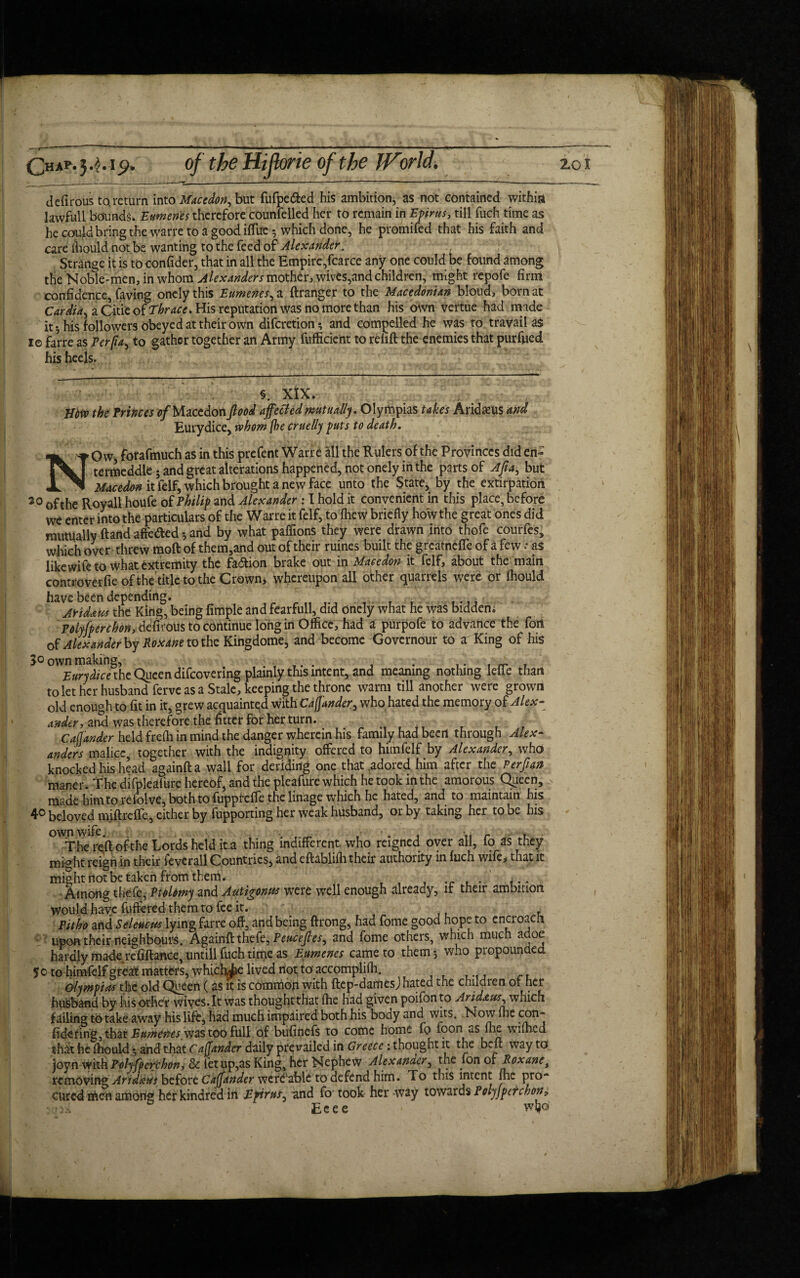 C«*p- 3^-1£>. of the HiJlorie of the World. io1 defirous to.return into ffltcedort, but fufpe&ed his ambition, as not contained within 1 awful 1 bounds. Eumenes therefore counfelled her to remain in Efims, till fuch time as he could bring the warre to a good iffuc-, which done, he promifed that his faith and care fhould not be wanting to the feed of Alexander. Strange it is to confider, that in all the Empire,fcarce any one could be found among the Noble-men, in whom Alexanders mother, wives,and children, might repofe firm confidence, Caving onclythis Eumenes,a ftranger to the Macedonian blond, born at Cardia, a Citie of Thrace. His reputation was no more than his own vertue had made it*, his followers Obeyed at their own diferetion* and compelled he was to travail as 1© farre as Perfia, to gather together an Army fufficient to refill the enemies that purfued his heels. §. XIX. mvo the Princes of Macedon flood affected mutually. Olympias takes Arid ;eus and Eurydice, whom {he cruelly puts to death. NO w, forafmuch as in this prefent Wane all the Rulers of the Provinces did en- termeddle-and great alterations happened, not onely in the parts of Afia, but Macedon it ielf^ which brought a new face unto the State, by the extirpation 20 of the Royall houfe of Philip and Alexander : I hold it convenient in this place, before we enter into the particulars of the Warre it felf, to fiiew briefly how the great ones did mutually ftand affe&ed *, and by what paflions they were drawn Into thofe courfes, which over threw moft of them,and out of their ruines built the grcatnefTe of a few * as like wife to what extremity the faction brake out in Macedon it felf, about the main conu-overfie ofthe title to the Crown, whereupon all other quarrels were or fhould have been depending. c Aridaus the Kirig, being fimple and fearfull, did onely what he was bidden. Polyfperehon,difcous to continue long in Office, had a purpofe to advance the fort of Alexander by Roxane to the Kingdome, and become Govcrnour to ar King of his J° own making, .... , . ,. . ~ . Eurydice the Queen difeovering plainly this intent, and meaning nothing Iefie than to let her husband ferve as a Stale, keeping the throne warm till another were grown old enough to fit in it, grew acquainted with Cafjander, who hated the memory of Alex- under, and was therefore the fitter for her turn. Cafjander held frefli in mind the danger wherein his family had been through Alex¬ anders malice, together with the indignity offered to himfelf by Alexander, who knocked his head againfta wall for deriding one that :adored him after the Perflan maner . The difpleafure hereof, and the pleafure which he took in the amorous Queen, made him to re folve, both to fuppteffe .the linage which he hated, and to maintain his 4° beloved miftreffc, either by fupporting her weak husband, or by taking her to be his own wife. , . .i r • , . The reft ofthe Lords held it.a thing indifferent who reigned oyer all, fo as they might reign in their fevcrall Countries, and eflablifh their authority in fuch wife, that it might not be taken from them. . ... Among thefe, Ptolemy and Autigontes were well enough already, it their ambition would have fuftered them to fee it. Pitho and Seleucus lying farre off, and being ftrong, had fome good hope to cncroacli upon their neighbours. Againff thefe, Peuceftes, and fome others, which much adoe hardly made refinance, untill fuch time as Eumenes came to them 5 who propounded 5 0 to himfelf great matters, whichiie lived not to accomplifh. Olympias the old Queen (as it is common with ftep-damesj hated the children of her husband by his other wives.lt was thoughtthat fhe had given poifonto Aridaus, which failing to take away his life, had much impaired both his body and wits. Now (lie con- fidcring, that Eumenes, was too full of bufinefs to come home fo foon as fhe wifhed that he fhould • and that Cafjander daily prevailed in Greece: thought it the belt way to joynwith Polyfpcrchon, & fetup,as King, her Nephew Alexander, the fon 01 Roxane t removing Aridaus before Caffander wcfd'able to defend him. To this intent fhe pro¬ cured men among her kindred in Epirus, and fo took her way towards Polyjpcrchon, : 0.% Eeee wfco