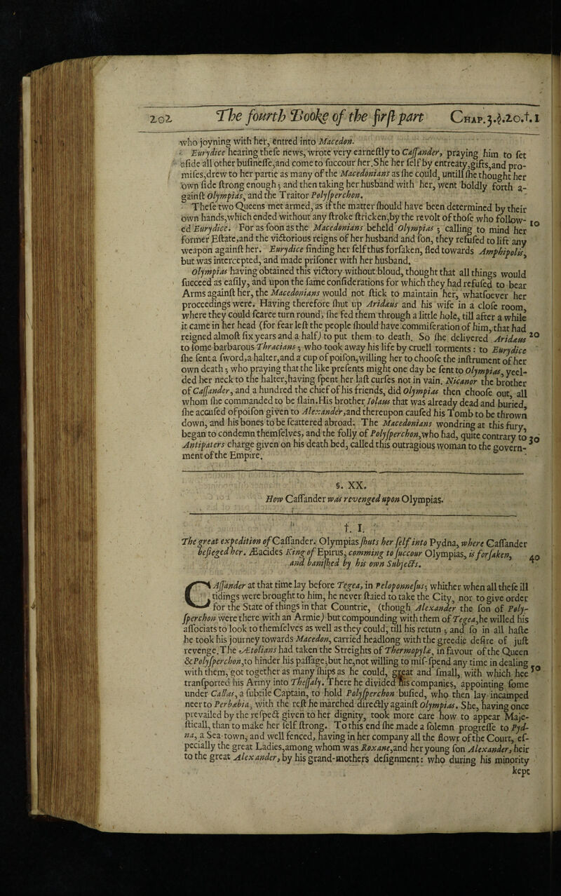 zot I ) The fourth Hooke of the firjl pan Ciup.j.^zo.t.i who joyning with her, entred into Macedon. • Eurydice hearing thefe news, wrote very earneftly to Cafj'ander, praying him to fet sfide all other bufinefle,and come to fuccour her.She her felf by entreaty,gifts,and pro- mifes,drew to her partie as many of the Macedonians as fhe could, untill the thought her own fide ftrong enough • and then taking her husband with her, went boldly forth a- gainft Olympias, and the T raitor Poly [per ebon. Thefe two Queens met armed, as if the matter fhould have been determined by their own hands,which ended without any ftroke ftricken,by the revolt of thofe who follow¬ ed Eurydice. For as foon as the Macedonians beheld Olympias 5 calling to mind her ° former Eftate,and the vi&orious reigns of her husband and fon, they refufed to lift any weapon againft her. Eurydice finding her felf thus forfaken, fled towards Ampbipolis but was intercepted, and made prifoner with her husband. Olympias having obtained this vi&ory without bloud, thought that all things would fuccced as eafily, and upon the fame confiderations for which they had refufed to bear Arms againft her, the Macedonians would not ftick to maintain her, whatfoever her proceedings were. Having therefore fliut up Aridaus and his wife in a clofc room where they could fcarce turn round', fhe fed them through a little hole, till after a while it came in her head (for fear left the people fhould have commiferation of him, that had reigned almoft fix years and a half) to put them to death. So fhe delivered5 Aridatts 20 to fome barbarous Thracians • who took away his life by cruell torments: to Eurydice fhe fent a fword,a halter,and a cup of poifon,willing her to choofe the inftrument of her own death ^ who praying that the like prefents might one day be fent to Olympias, yeel- ded her neck to the halter,having fpent her laft curfes not in vain. Nicanor the brother of Cajfander, and a hundred the chief of his friends, did Olympias then choofe out all whom fhe commanded to be (lain.His brother lolaus that was already dead and buried flie accufed ofpoifon given to Alexander,and thereupon caufed his Tomb to be thrown down, and his bones to be fcattered abroad. The Macedonians wondringat thisfury began to condemn themfelves, and the folly of Polyfperchon,who had, quite contrary to x6 Antipaters charge given on his death bed, called this outragious woman to the govern- * mentofthe Empire. §. XX. How Caflandcr was revenged upon Olympias. 11 f. i. The great expedition ofC aflander. Olympias jhuts her felf into Pydna, where CafTander befieged her. iEacides King 0/Epirus, comming to fuccour Olympias, isforfaken, 40 and banifhed by his own Subjeffs. ** C A finder at that time lay before Tegea, in Peloponnefus5 whither when all thefe ill tidings were brought to him, he never ftaied to take the City, nor to give order for the State of things in that Countrie, (though Alexander the fon of Poly- [per chon were there with an ArmieJ but compounding with them of Tegeafe willed his aflbeiats to look to themfelves as well as they could, till his return 5 and fo in all hafte he took his journey towards Macedon, carried headlong with the greedie defire of juft revenge. The ALtolians had taken the Streights of Thermopylae^ in favour of the Queen ScPolyfperchonfo hinder his paflage^but he,not willing to mif-fpend any time in dealing with them, got together as maiw fliips as he could, great and fmall, with which hee tranfported his Army into Theffaly. There he divided nis companies, appointing fome under Calias, a fubtile Captain, to hold Polyfperchon bufied, who then lay incamped neerto Perbabia, with the reft he marcheddire&ly againft Olympias. She, having once prevailed by the re fpeft given to her dignity, took more care how to appear Maje- fticall, than to make her felf ftrong. To this end fhe made a folemn progrdfe to Pyd- na^a Sea-town.; and well fenced, having in her company all the flowr of the Court, es¬ pecially the great Ladies,among whom was Koxane^nd her young fon Alexander, heir to the great Alexander, by his grand-mothefs defignment: who during his minority yo