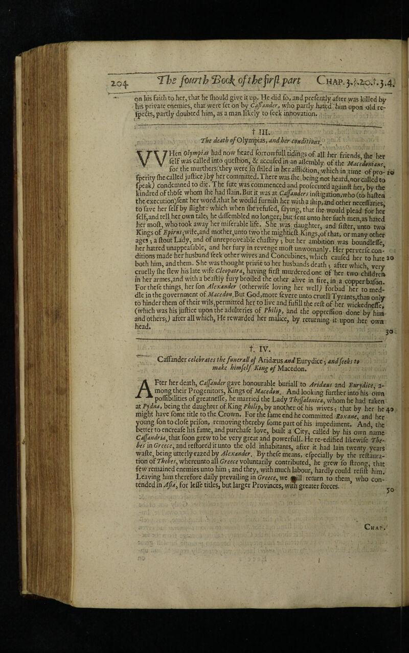 his private enemies, that were fet on by Cafiander, who partly hated him upon old rc- fpe&s, partly doubted him, as a man likely to feek innovation. f III. The death fl/OIympias, And her conditions, WHen Olympias had now heard forrowfull tidings of all her friends Che her fclf was called into queftton & accufedin an aflembly of the Macedonians for the murthersCthey were fo fKled in her affli&ion, which in time of pro- xo fperity (he called juftice j by her committed. There was (he .being not heard,nor called to fpeak) condemned to die. The fute was commenced and profecute’d againft her, by the kindred of thofc whom fhe had flain. But it was at Cajfanders inftigation,who (to haften the execution)fent her word,that he would furnifh her with a ihip,and other neceftaries to fave her felf by flight: which when flierefufed, faying, that (he would plead for her feif,and tell her own tale-, hedifTembled no longer, but Tent unto her fuch men,as hated her moft, who took away her miferable life. She was daughter, and fitter, unto two Kings of T/’imiwife,and mother,unto two the mightieft Kings,of that, or many other ages a ftout Lady, and of unreproveable chaftity * but her ambition was boundldfe her hatred unappeafable, and her fury in revenge moft unwomanly. Her perverfe con¬ ditions made her husband feek other wives and Concubines, which caufed her to hate 20 both him, and them. She was thought privie to her husbands death 5 after which very cruelly (lie flew his late wife Cleopatra, having firft murdered one of her two chiidrer* in her armes,and with a beaftly fury broiled the other alive in fire, in a copper bafon For thefe things, her fon Alexander (otherwife loving her well; forbad “her to med¬ dle in the government of Macedon.But God,more feyere unto cruell Tyrants than only to hinder them of their wils, permitted her to live and fufill the reft of her wickedneffe, (which was his juftice upon the adulteries of Philip, and the oppreflion done by him and others5; after all which, He rewarded her malice, by returning it upon her own head. ' < - ■ t,r. t. IV. Caffander celebrates the funerall of Aridteus WEurydice andjeeks to make himfelf King of Macedon. AFter her death, Caffander give honourable buriall to Aridms and E nr j dice a~ mong their Progenitors, Kings of Macedon. And looking further into his own poflibilities of greatnclTe, he married the Lady Theffalonica, whom he had taken at Pjdnay being the daughter of King Philips by another of his wives-, tjiat by her he 49 might have fome title to the Crown. For the fame end he committed Roxane, and her young fon to clofeprifon, removing thereby fome part of his impediment. And the better to encreafe his fame, and purchafe love, built a City, called by his own name Cajjandria3 that foon grew to be very great and powerful!. He re-edified iikewife The- hes in Greece,, and reftored it unto the old inhabitants, after it had lain twenty years wafte, being utterly razed by Alexander, By thefe means, efpecially by the refuta¬ tion of Thebes^ w'hereunto all Greece voluntarily contributed, he grew fo ftrong, that few remained enemies unto him * and they, with much labour, hardly could refift him. Leaving him therefore daily prevailing in Greece, we mil return to them who con¬ tended in Afia, for lefte titles, but larger Provinces, with greater forces. Chat1,1 I I
