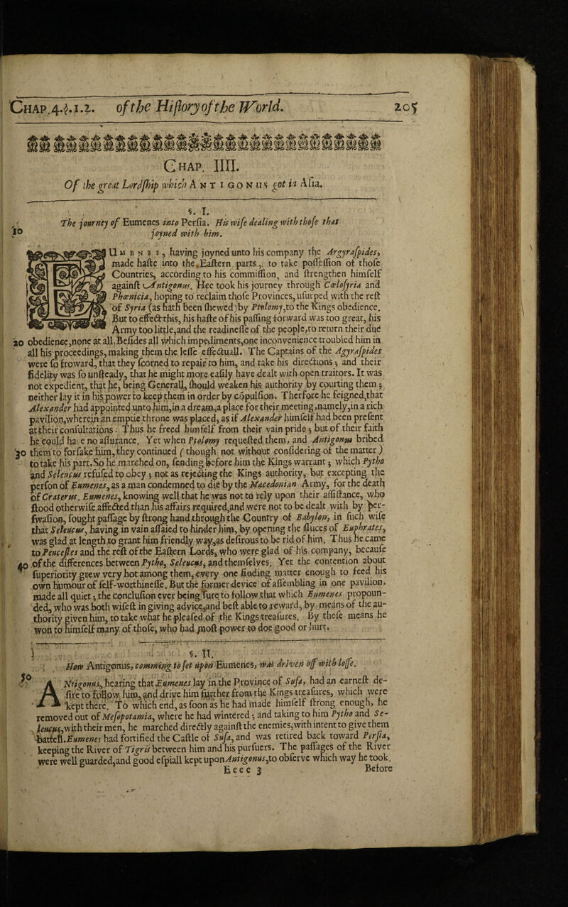 Chap. IIII. Of the great Lord (trip which Ant i g o n u s got U Afia. 10 The journey of Eumenes into Perfia. His rvife dealing with thoje that joyned with him. Umbni s, having joyned unto his company the Argyrafpidest made hafte into the*Eaftern parts, to take poiTeflion of thofe Countries, according to his commiflion, and ftrengthen himfelf againft ^Antigonus. Hee took his journey through Ccelojyria and Phoenicia, hoping to reclaim thofe Provinces, ufurped with the reft Of Syria (as hath been fhewcd)by Ptvlomy,to the Kings obedience. But to effet^rthis, his hafte of his palling forward was too great, his Army too little,and the readinelfe of the people,to return their aud to obedience,none at alBBefides all which impediments,onc inconvenience troubled him in all his proceedings, making them the lefte effe&uall. The Captains of the Agyrafpides were fo froward, that they fcorned to repair to him, and take his dire&ions* and their fidelity was fo unftcady, that he might more eafily have dealt with open traitors. It was not expedient, that lje? being General), Ihould weaken his authority by courting them; neither Jay it in his power to keep them in order by copulliom Thcrfore he feigned,that Alexander had appointed unto him,in a dream,a place for their meeting,namely,in a rich pavilion,wherein an epiptie throne was placed, as if Alexander himleif had been prefent at their confutations - Thus he freed himfelf from their vain pride $ but of their faith . fie eoujd ha e no aftutancc. Yet when Ptolemy requefted them, and Antigonm bribed them to forfake him, they continued (though not without confidering of the matter) to take his part.So He marched on, fending before him the Kings warrant; which Pytho and Selencus xcSufcd to obey * not as rejecting the Kings authority, but excepting the perfon of Eumenes, as a man condemned to die by the Macedonian Army, for the death of Craterus. Eumenes, knowing well that he was not to rely upon their alliftance, who flood otherwife affe&ed than his affairs required,and were not to be dealt with by per- fwafion, fought paffage by ftrong hand through the Country of Baby Ion ? in fuch wife that Selene us, having in vain afiaied to hinder him, by opening the Alices of Euphrates> was glad at Iengtfoto grant him friendly way,as defirous to be rid of him. Thus lie came to Peucefes and the reft of the Eaftern Lords, who were glad of his company, becaufe Ao of the differences between Pythp, Seleucus, andthemfelves. Yet the contention about ' fuperiority grew very hot among them, every one finding matter enough to feed his own humour of felf-worthineffe. But the former device of afiembling in one pavilion, made all quiet • the Conclvifion ever being lure to follow that wInch Eumenes propoun¬ ded, who was both wifeft in giving advice^and beft able to 4‘eward, by means of the au¬ thority given him, to take what he pleafed of the Kings trealures. By thefe means he won to himfelf many of thofe, who had /soft power to doe good or hurt. Jo , \ ' a 1 ^ • IT. How Antigonus, comming to Jet upon Eumenes, Wait driven off with Ioffe. ANtigonus, hearing that Eumenes lay in the Province of Sufa, had an earned de¬ fire to follow; him, ^nd drive him %thcr from the Kings treafures, which were kept there. To which erid, as foon as he had made himfelf ftrong enough, he removed out of Mefopotarnia, where he had wintered *, and taking to him Pytho and Se- letups,with their men, he marched dirc&ly againft the enemies,with intent to give them ^ittcn.Eumenes had fortified the Caftle ot Sufa, and was retired back toward Ptrfia, keeping the River of Tigris between him and his purfuers. The panages ot the Rivet were well guarded,and good efpiall \£vvuyanAntigonus,\.o obferve which way he took. Eeee 3 „ Before ;