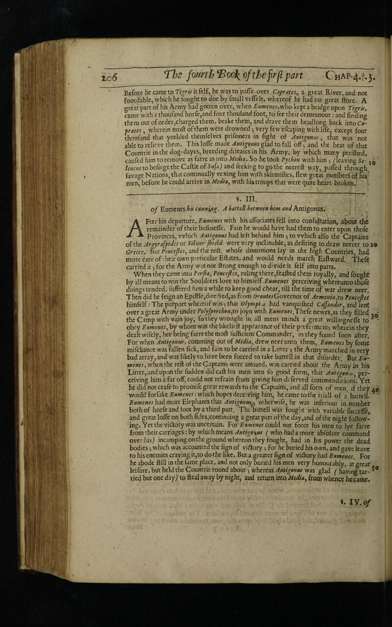 Xc6 The fourth Eook^ofthe firjl part CteAP.4^.3. Before he came to Tigris it felf, he was to pafle over Coprates, a great River, and not foordable, which he fought to doe by fmall vdfels, whereof he had no great (tore. A great part of his Army had gotten over, when Eumenes, who kept a bridge upon Tigris, came with a thoufand horfe,and four thouland foot, to fee their demeanour: and finding them out of order, charged them, brake them, and drave them headlong back intoO p rates, Wherein moft of them were drowned • very few efbaping with life, except four thoufand that yeelded themfelves prifoners in fight of Antigonus, that was not able to relieve them. This Ioffe made Antigonus glad to fall off* and the heat of that Countric in the dog-dayes, breeding difeates in his Army, by which many perifhed, caufed him to remove as farre as into Media. So he took Python with him •, (leaving Se- ieuetts to befiege the Caftle of Sufa) and feeking to go the neereft way, paffed through favage Nations, tint continually vexing him with skirmifhes, flew great nuijibers of his men, before he could arrive in Media, with his trdups that were quite heart- broken. §. III. of Eumenes his cunning. A battell between him and Antigonus. x * t 'if AFter his departure, Eumenes with his affociates fell into confutation, about the remainder of their bufineffe. Fain he would have had them to enter upon thofe Provinces, which Antigonus had left behind him *, to which alfo the Captains of the Argyrajpides or Silver fhield were very inclinable, as defiring to draw hecrcr to 20 Greece. But Peucefles, and the reft, whofc dominions lay in the high Countries, had more care of heir own p imcular Eftates, and would needs march Eaftward. Thefc carried it 3 for the Army w is not ftrong enough to divide it fclf into parts. When they came into Perfia, Peucefles, ruling there,feafted them royally, and fought by all means to win the Souldiers love to himielf.Eumenes perceiving whercunto thofe doings tended, buffered him a while to keep good chear, till the time of war drew neer. Then did he feign an Epiftle,dire fted,as from OrontcsGovemox of Armenia ,to Peucefles himfelf.* The purport whereof was-, that Olympics had vanquifhed Caffander, and lent over a great Army under Polyfpnchen,to joyn with Eumenes.Thefc newes,as they filled -0 the Camp with vain joy, fo they wrought in all mens minds a great willingnefle to 3 ' obey Eumenes, by whom was the likelieft appearance of their preferment-, wherein they dealt wifely, hee being farre the moft fufficient Commander, as they found foon after. For when Antigonus, comming out of Media, drew neer unto them, Eumenes by fome mifcbance was fallen lick, and fain to be carried in a Litter 5 the Army marched in very bad array, and was likely to have been forced to take battell in that diforder. But Eu¬ menes, when the reft of the Captains were amazed, was carried about the Army in his Litter,-and upon the fudden did caft his men into fo good form, that Antigen^, per- 1 ceiving him a far off, could not refrain from giving him deferved commendations. Yet he did not ceafe to promife great rewards to the Captains, and all forts of men if they would forfake Eumenes: which hopes deceiving him, he came to the triall of a battell. * * Eumenes had more Elephants that Antigonus^ otherwife, he was inferiour in number both of horfc and foot by a third part. The battell was fought with variable fuccefle, and great lofte on both fides,continuing a great parr of the day,and of the night follow¬ ing. Yet the victory was uncertain. For Eumenes could not force his men to lye farre from their carriages: by which means Antigonus ( who had a more abfolure command over his) incamping on the ground whereon they fought, had in his power the dead bodies •, which was accounted the fign of vuftory 3 for he buried his own, and gave leave to his enemies craving it,to do the like. But a greater fign of vidfory had Eumenes. For he abode ftill in the fame place, and not only buried his men very honourably, at great leifurc, but held the Countrie round about 3 whereas Antigonus was glad ( having tar- *Q Tied but one day) to fteal away by night, aud return into Media^ from whence he came. 5. IV.Of Si