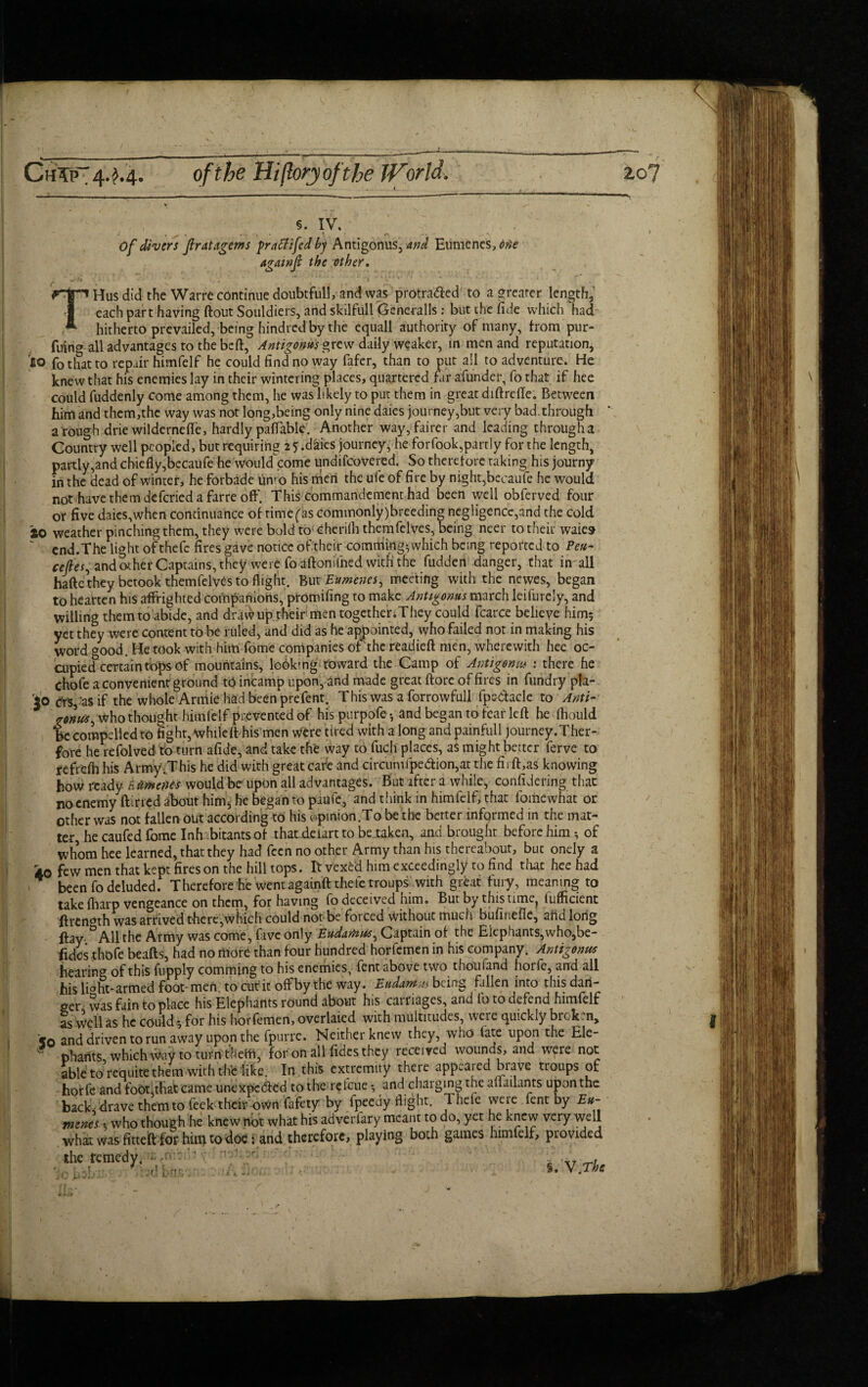 5. IV. Of divers fir at Agents fratfifed by Antigonus, and Eumcnes, due againfi the other. f '* N 1 ^ THus did the Warre continue doubtful!, and was protra&ed to a greater length, each part having ftout Souldiers, and skilfull Generalls: but the fide which had- hitherto prevailed, being hindred by the equall authority of many, from pur- fuino all advantages to the beft, Antigonus grew daily weaker, in men and reputation, to fo that to repair himfelf he could find no way fafer, than to put all to adventure. He knew that his enemies lay in their wintering places, quartered far afunder, fo that if hee could fuddenly come among them, he wasbkely to put them in great diftrefte. Between him and them,the way was not long,being only nine daies journey,but veiy bad. through a rough drie wilderneffe, hardly payable. Another way, fairer and leading througha Country well peopled, but requiring 2 5 .daies journey, he forfook,partiy for the length, partly,and chiefly,becaufe he would^come undifeovered. So therefore taking his journy in the dead of winter, he forbade umo his men the ufe of fire by night,becaufe he would not havethemdeferiedafarreoff. This commandement had been well obferved four or five daies,when continuance of rime fas commonly)breeding negligence,and the cold 20 weather pinching them, they were boldto cheriflithemfelves, being neer to their waies “ end.The light of thefe fires gave notice of their comrtiing; which being reported to Peu- cefies, and other Captains, they were fo aftonifned with the fudden danger, that in all hafte they betook themfelyes to flight. But Eumenes, meeting with the newes, began to hearten his affrighted companions, promifing to make Antigonus march leifurely, and willing them to abide, and drawup their men togetheriThey could fcarce believe him; yet they were content to be ruled, and did as he appointed, who failed not in making his word good. He took with him fome companies of the readied men, wherewith hee oc¬ cupied certain tops of mountains, lookmg toward the Camp of Antigonw : there he Chofe a convenient ground tO incamp upon, and made great ftorc of fires in fundry pla- io c'rSj'as if the whole Armie had been prefent. This was a forrowfull fpedaclc to Anti- ronui, who thought himfelf prevented of hispurpofe-, and began to fear left he (hould be compelled to fight, whileft his men Were tired with along and painfull journey.Ther- fore he refolved to turn afide, and take the way to fuc.fi places, aS might better ferve to fefrefli his Army.This he did with great cafe and circumfpedion,at the firft,as knowing bow ready Etlmenes would be- upon all advantages. But after a while, considering that no enemy ftirred about hinq he began to paufe, and think in himfelf, that fome what or Other was not fallen out according to his opinion.To be the better informed in the mat¬ ter, he caufed fome Inhabitants of that deiart to be taken, and brought before him-, of whom hee learned, that they had fecn no other Army than his thereabout, but onely a ko few men that kept fires on the hill tops. It vex£d him exceedingly to find that hee had been fo deluded. Therefore he went againft theletroups with great fury, meaning to take fharp vengeance on them, for having fo deceived him. But by this time^ (ufficient ftrenmh was arrived there,which could not be forced without much bufinefle, and long ftay °A11 the Army was come, five only Eudarnus, Captain of the Elephants,who,be- fides thofe beafts, had no more than four hundred horfemen in his company. Antigonus hearing of this fupply comming to his enemies, fent above two thouiand horfe, and all bis li°ht-armed foot-men. to cur it offby the way. Eudarn-us being fallen into this dan¬ ger was fain to place his Elephants round about his carriages, and fo to defend himfelf as Well as he could; for his horfemen, overlaied with multitudes, Were quickly broken* '50 and driven to run away upon the fpurre. Neither knew they, who (ate upon the Ele¬ phants, which Way to turn thefiri, for on all fidesthey received wounds, and were not able to requite them with the like. In this extremity there appealed brave troups of horfe and foot,that came unexpected to the re feue and charging the aflailants upon the backfdrave themtofeek their own fafety by fpeedy flight. Thefe were lent by Eu¬ mcnes , who though he knew not what his adverfary meant to do, yet he knew very well what was fitteift for himtodoe: and therefore, playing both games himfelf, provided the remedy. *